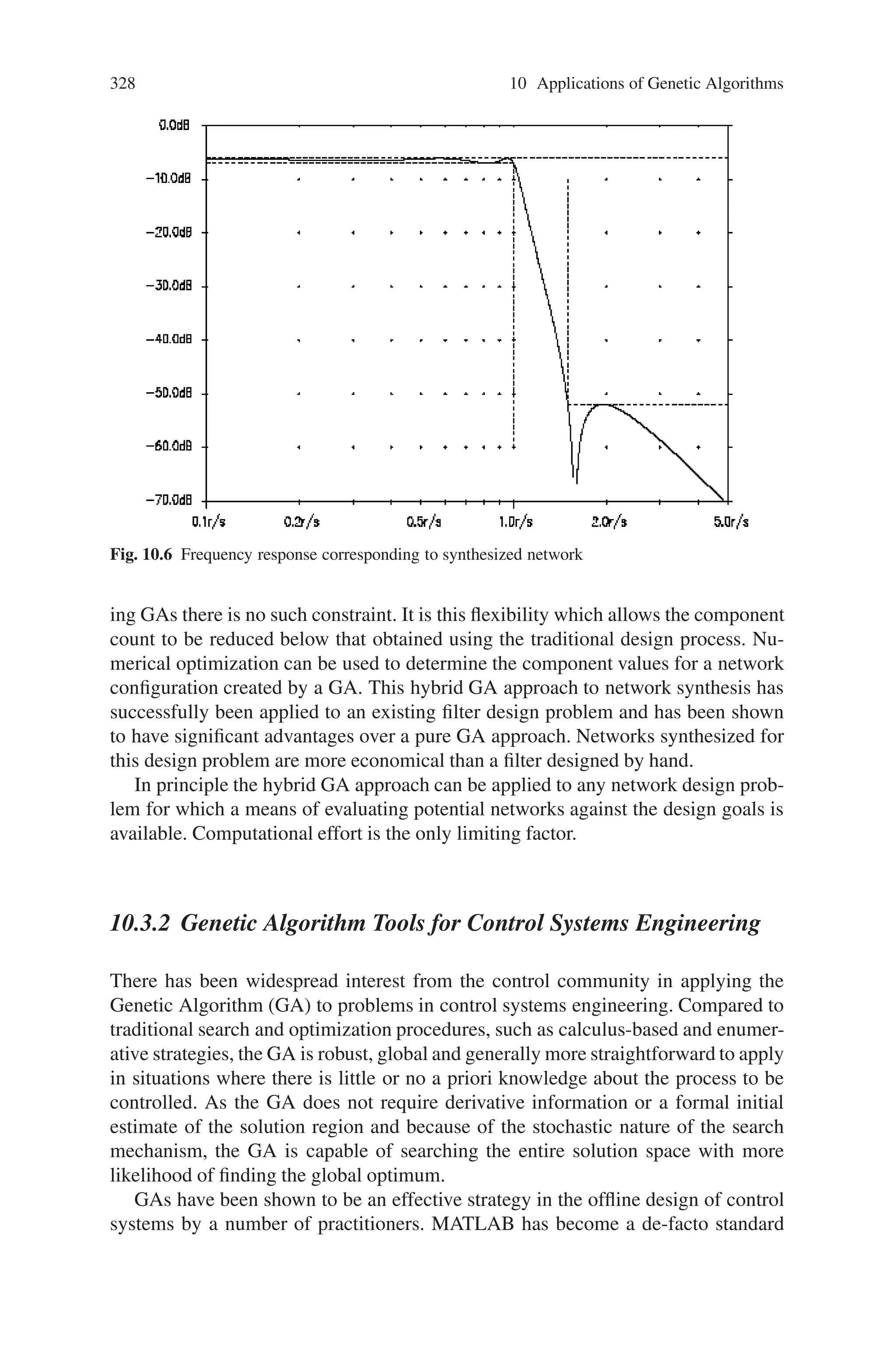 10.3 Electrical Engineering 327
Fortunately any frequency domain design problem can be transformed to a response
centered 1.0 rad/s, and impedance levels can be scaled appropriately.
10.3.1.2 Network Synthesis Using the Hybrid Genetic Algorithm
It has been established, at least for a simple filter synthesis, that only a small propor-
tion of potentially successful network topologies are likely to be rejected because of
the failure of numerical optimization to find a near-global minimum. Consequently a
network synthesis method based on the use of a GA to select topologies, followed by
numerical optimization to determine component values, appears to be an attractive
option.
To test the effectiveness of the hybrid GA network synthesis program, it was
used to design a passive LCR filter to the specification given above. The basic
network synthesis program incorporates no design rules and simply works towards
satisfying the specified design goals; it is therefore the complete antithesis of an
“expert system”. Applied to this filter design problem it automatically generates a
fully-compliant LCR network, but one which may be sub-optimal with respect to
performance factors (such as component value sensitivity) that are not included in
the design goals. Of course the design goals can be modified to include these factors,
but this would result in a significantly increased computational effort.
In the case of frequency-domainfilters it is well known that an equally terminated
network provides low component value sensitivity. The synthesis program was
therefore constrained to generate only LC networks between equal value termination
resistances. A population size of 80 networks was used, and the program was run for
100 generations. This took around 4 hours on a PC (300 MHz Pentium II) and the
synthesized network is shown in Fig. 10.5. The corresponding frequency response
is shown in Fig. 10.6.
Significantly the synthesized network is fully compliant with the specification,
while using fewer components than the filter resulting from the traditional formal
design process based on an elliptic response. The synthesized filter has a 5th-order
response with one pair of imaginary zeros; by contrast the elliptic filter has a 5th-
order response, but two pairs of imaginary zeros. The number of imaginary zeros in
an elliptic response is determined by the filter order, but in networks synthesized us-
Fig. 10.5 Synthesized network
 