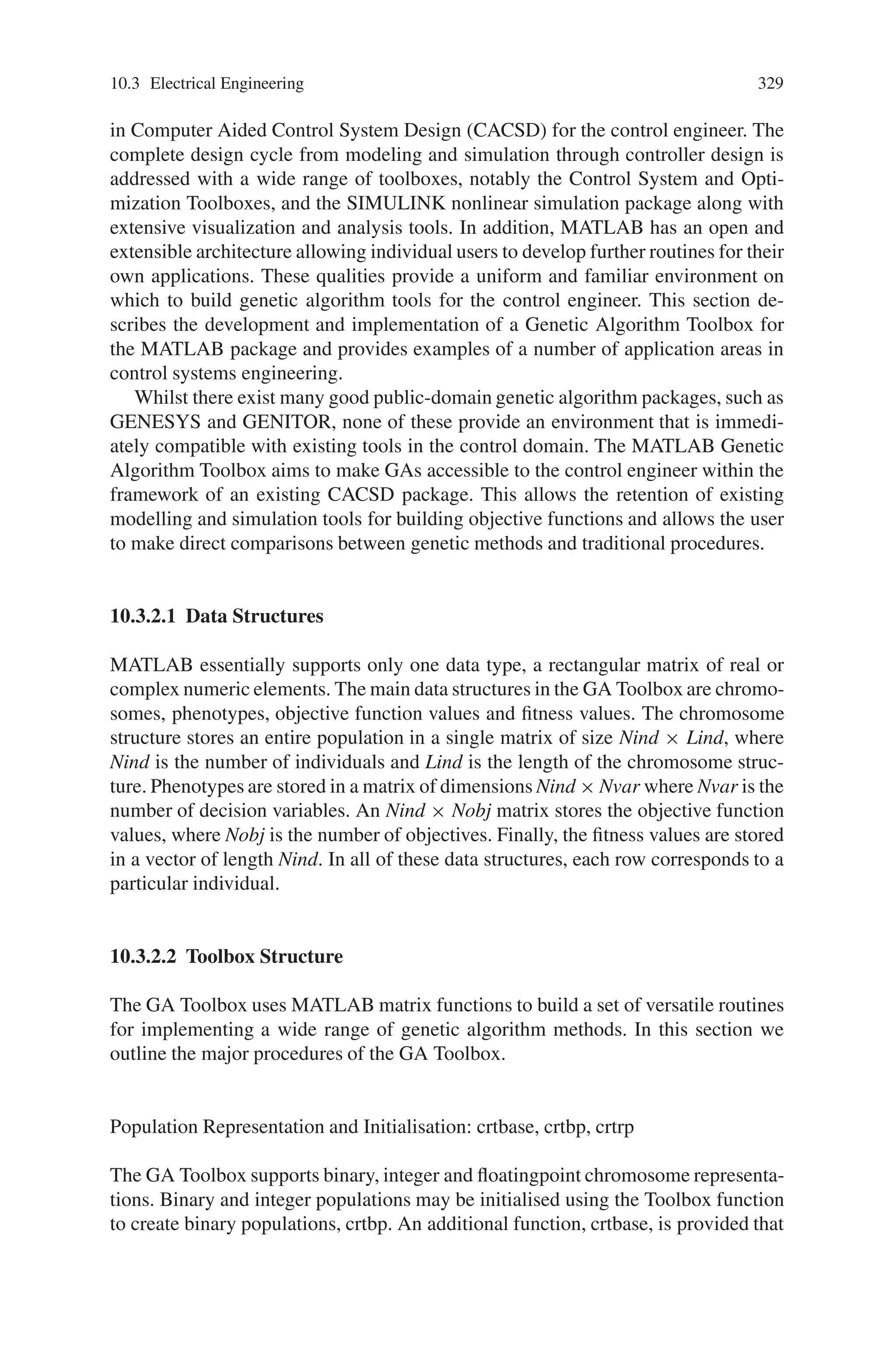 328 10 Applications of Genetic Algorithms
Fig. 10.6 Frequency response corresponding to synthesized network
ing GAs there is no such constraint. It is this flexibility which allows the component
count to be reduced below that obtained using the traditional design process. Nu-
merical optimization can be used to determine the component values for a network
configuration created by a GA. This hybrid GA approach to network synthesis has
successfully been applied to an existing filter design problem and has been shown
to have significant advantages over a pure GA approach. Networks synthesized for
this design problem are more economical than a filter designed by hand.
In principle the hybrid GA approach can be applied to any network design prob-
lem for which a means of evaluating potential networks against the design goals is
available. Computational effort is the only limiting factor.
10.3.2 Genetic Algorithm Tools for Control Systems Engineering
There has been widespread interest from the control community in applying the
Genetic Algorithm (GA) to problems in control systems engineering. Compared to
traditional search and optimization procedures, such as calculus-based and enumer-
ative strategies, the GA is robust, global and generally more straightforward to apply
in situations where there is little or no a priori knowledge about the process to be
controlled. As the GA does not require derivative information or a formal initial
estimate of the solution region and because of the stochastic nature of the search
mechanism, the GA is capable of searching the entire solution space with more
likelihood of finding the global optimum.
GAs have been shown to be an effective strategy in the offline design of control
systems by a number of practitioners. MATLAB has become a de-facto standard
 