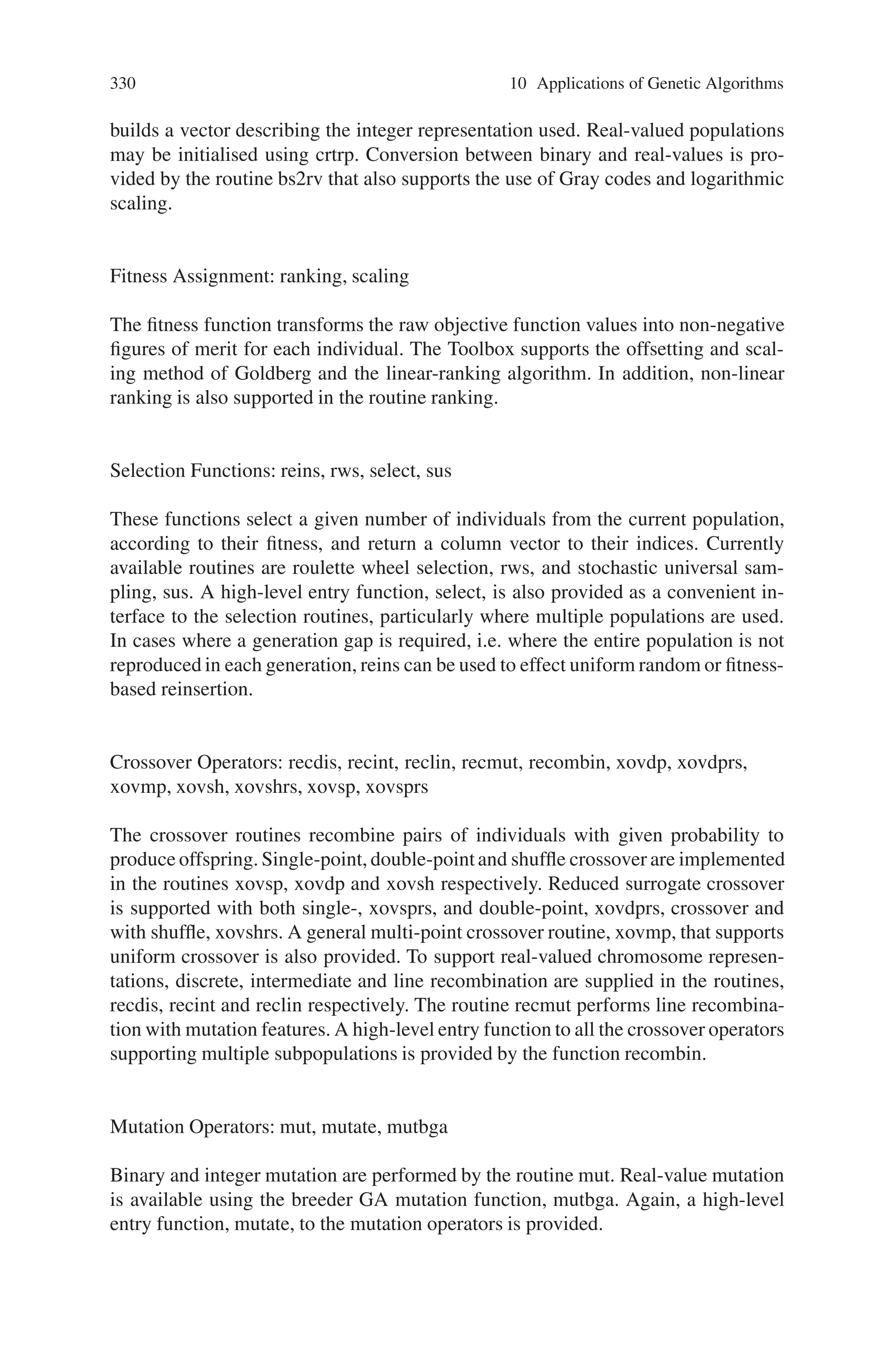 10.3 Electrical Engineering 329
in Computer Aided Control System Design (CACSD) for the control engineer. The
complete design cycle from modeling and simulation through controller design is
addressed with a wide range of toolboxes, notably the Control System and Opti-
mization Toolboxes, and the SIMULINK nonlinear simulation package along with
extensive visualization and analysis tools. In addition, MATLAB has an open and
extensible architecture allowing individual users to develop further routines for their
own applications. These qualities provide a uniform and familiar environment on
which to build genetic algorithm tools for the control engineer. This section de-
scribes the development and implementation of a Genetic Algorithm Toolbox for
the MATLAB package and provides examples of a number of application areas in
control systems engineering.
Whilst there exist many good public-domain genetic algorithm packages, such as
GENESYS and GENITOR, none of these provide an environment that is immedi-
ately compatible with existing tools in the control domain. The MATLAB Genetic
Algorithm Toolbox aims to make GAs accessible to the control engineer within the
framework of an existing CACSD package. This allows the retention of existing
modelling and simulation tools for building objective functions and allows the user
to make direct comparisons between genetic methods and traditional procedures.
10.3.2.1 Data Structures
MATLAB essentially supports only one data type, a rectangular matrix of real or
complex numeric elements. The main data structures in the GA Toolbox are chromo-
somes, phenotypes, objective function values and fitness values. The chromosome
structure stores an entire population in a single matrix of size Nind × Lind, where
Nind is the number of individuals and Lind is the length of the chromosome struc-
ture. Phenotypes are stored in a matrix of dimensions Nind × Nvar where Nvar is the
number of decision variables. An Nind × Nobj matrix stores the objective function
values, where Nobj is the number of objectives. Finally, the fitness values are stored
in a vector of length Nind. In all of these data structures, each row corresponds to a
particular individual.
10.3.2.2 Toolbox Structure
The GA Toolbox uses MATLAB matrix functions to build a set of versatile routines
for implementing a wide range of genetic algorithm methods. In this section we
outline the major procedures of the GA Toolbox.
Population Representation and Initialisation: crtbase, crtbp, crtrp
The GA Toolbox supports binary, integer and floatingpoint chromosome representa-
tions. Binary and integer populations may be initialised using the Toolbox function
to create binary populations, crtbp. An additional function, crtbase, is provided that
 