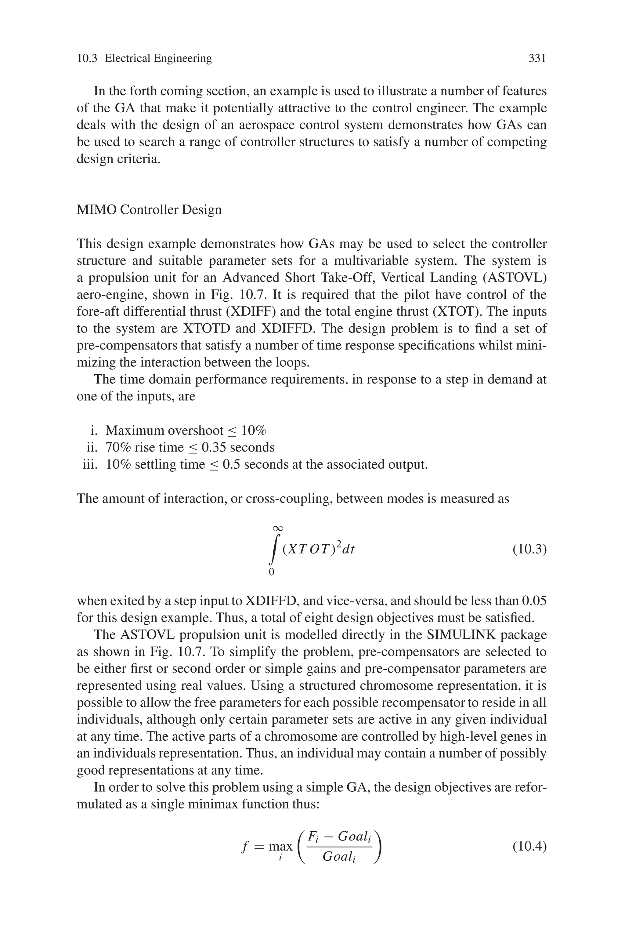 330 10 Applications of Genetic Algorithms
builds a vector describing the integer representation used. Real-valued populations
may be initialised using crtrp. Conversion between binary and real-values is pro-
vided by the routine bs2rv that also supports the use of Gray codes and logarithmic
scaling.
Fitness Assignment: ranking, scaling
The fitness function transforms the raw objective function values into non-negative
figures of merit for each individual. The Toolbox supports the offsetting and scal-
ing method of Goldberg and the linear-ranking algorithm. In addition, non-linear
ranking is also supported in the routine ranking.
Selection Functions: reins, rws, select, sus
These functions select a given number of individuals from the current population,
according to their fitness, and return a column vector to their indices. Currently
available routines are roulette wheel selection, rws, and stochastic universal sam-
pling, sus. A high-level entry function, select, is also provided as a convenient in-
terface to the selection routines, particularly where multiple populations are used.
In cases where a generation gap is required, i.e. where the entire population is not
reproduced in each generation, reins can be used to effect uniform random or fitness-
based reinsertion.
Crossover Operators: recdis, recint, reclin, recmut, recombin, xovdp, xovdprs,
xovmp, xovsh, xovshrs, xovsp, xovsprs
The crossover routines recombine pairs of individuals with given probability to
produce offspring. Single-point, double-pointand shuffle crossover are implemented
in the routines xovsp, xovdp and xovsh respectively. Reduced surrogate crossover
is supported with both single-, xovsprs, and double-point, xovdprs, crossover and
with shuffle, xovshrs. A general multi-point crossover routine, xovmp, that supports
uniform crossover is also provided. To support real-valued chromosome represen-
tations, discrete, intermediate and line recombination are supplied in the routines,
recdis, recint and reclin respectively. The routine recmut performs line recombina-
tion with mutation features. A high-level entry function to all the crossover operators
supporting multiple subpopulations is provided by the function recombin.
Mutation Operators: mut, mutate, mutbga
Binary and integer mutation are performed by the routine mut. Real-value mutation
is available using the breeder GA mutation function, mutbga. Again, a high-level
entry function, mutate, to the mutation operators is provided.
 