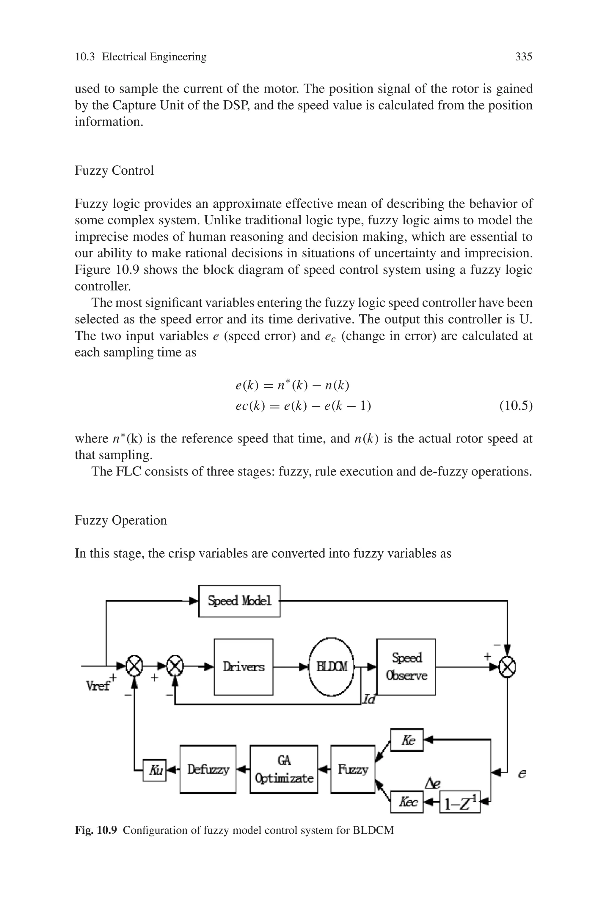 334 10 Applications of Genetic Algorithms
10.3.3 Genetic Algorithm Based Fuzzy Controller for Speed
Control of Brushless DC Motor
Brushless DC motors are reliable, easy control, and inexpensive. Due to their
favorable electrical and mechanical properties, high starting torque and high effi-
ciency, the BLDCM are widely used in most servo applications such as actuation,
robotics, machine tools, and so on. The design of the BLDCM servo system usually
requires time consuming trial and error process, and fail to optimize the perfor-
mance. In practice, the design of the BLDCM drive involves a complex process such
as model, devise of control scheme, simulation and parameters tuning. Usually, the
parameters tuning for a servo system involves a sophisticated and tedious process
and requires an experienced engineer in doing so. Application of intelligent opti-
mization technique in tuning critical servo parameters remains an interesting and
important issue to be further studied. Many sections have presented different design
approaches and control structures in designing the digital servo controller. The PI
controller can be suitable for the linear motor control. However, in practice, many
non-linear factors are imposed by the driver and load, the PI controller cannot be
suitable for non-linear system. Fuzzy control is a versatile and effective approach to
deal with the non-linear and uncertain system. Even if a fuzzy controller (FLC) can
produce arbitrary non-linear control law, the lack of systematic procedure for the
configuration of its parameters remains the main obstacle in practical applications.
In FLC for BLDCM, the parameters of the FLC cannot be auto-tuning and not be
suitable for difference conditions.
Recently, the design of FLC has also been tackled with genetic algorithm (GA).
These are optimization algorithm performing a stochastic search by iteratively pro-
cessing “populations” of solutions according to fitness. In control applications, the
fitness is usually related to performance measures as integral error, setting time, etc.
GA based FLC have been used in induction motor control system design successful,
but the application in BLDCM servo system is few. The GA based FLC has been
applied to the control system of BLDCM by using digital signal processor (DSP)
TMS320LF2407A and controller improves the performance and the robustness of
the BLDCM servo system.
10.3.3.1 BLDCM Servo System
Figure 10.9 shows the block diagram of the configuration of fuzzy model control
system for BLDCM. The inner loop of Fig. 10.9 limits the ultimate current and
ensures the stability of the servo system. The outer loop is designed to improve the
static and dynamic characteristics of the BLDCM servo system. In this section, a
fuzzy control is used to make the outer loop more stable. To make the fuzzy con-
troller more robust, this section presents the genetic algorithm to optimize the fuzzy
rules, and auto-tuning the coefficient of the controller. Figure 10.10 is the control
configuration of the BLDCM servo system. The TMS320LF2407A DSP is used to
generate the PWM and an IR2130 is used to drive the MOSFET. The A/D Unit is
 