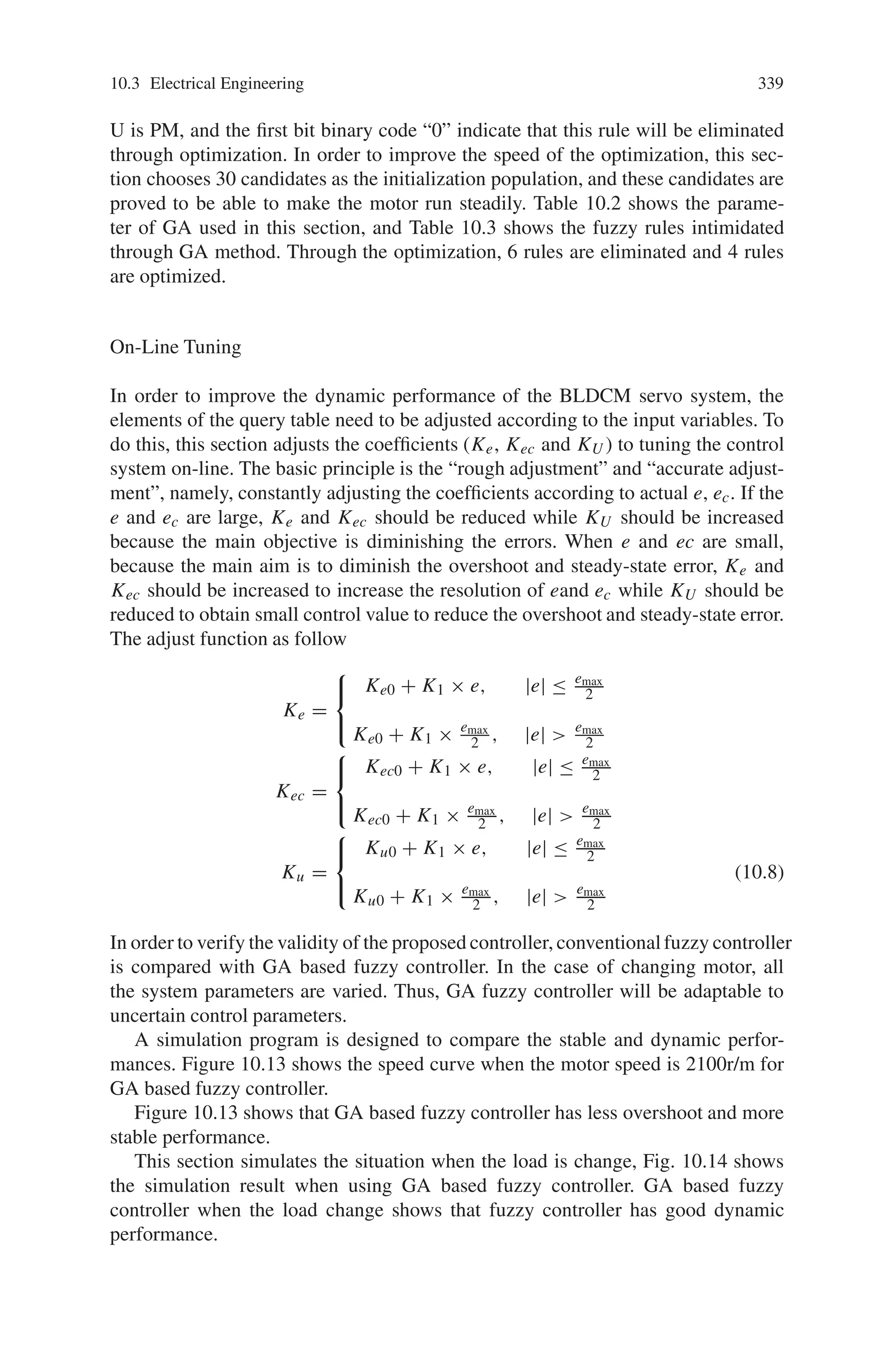 10.3 Electrical Engineering 337
Rule Execution
The fuzzy rules are actually experience rules based on expertise or operators’ long-
time experiences. Table 10.1 shows the fuzzy rules. The variables are processed by
an inference engine executes 49 rules (7∗7). Each rule is expressed in the form as,
If e is NB and ec is PM then U is PM
If e is PM and ec is NB then U is PS and so on.
Table 10.1 The fuzzy linguistic rule table
De-fuzzy Operation
In this stage, a crisp value of the output variable U is obtained by using the de-fuzzy
method, in which the centroid of each output membership function for each rule is
first evaluated. The final output is then calculated as the average of the individual
Centroid.
10.3.3.2 Genetic Algorithms
GA is a stochastic optimization algorithm is originally motivated by the mecha-
nisms of natural selection and evolutionary genetics. The GA serves as a computing
mechanism to solve the constrained optimization problem resulting from the motor
control design where the genetic structure encodes some sort of automation. The
basic element processed by a GA is a string formed by concatenating sub-strings,
each of which is a binary coding (if binary GA was adopted) of a parameter. Each
string represents a point in the search space. The Selection, Crossover and Mutation
are the main operations of GA. Selection direct the search of Gas toward the best
individual. In the process, strings with high fitness receive multiple copies in the
 