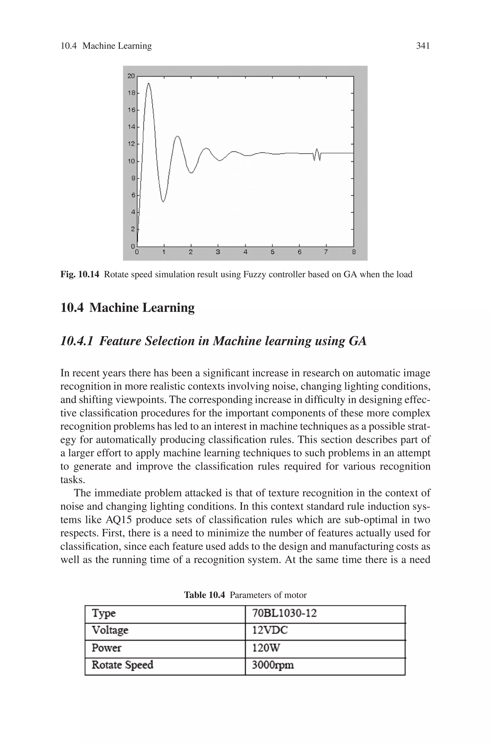 10.3 Electrical Engineering 339
U is PM, and the first bit binary code “0” indicate that this rule will be eliminated
through optimization. In order to improve the speed of the optimization, this sec-
tion chooses 30 candidates as the initialization population, and these candidates are
proved to be able to make the motor run steadily. Table 10.2 shows the parame-
ter of GA used in this section, and Table 10.3 shows the fuzzy rules intimidated
through GA method. Through the optimization, 6 rules are eliminated and 4 rules
are optimized.
On-Line Tuning
In order to improve the dynamic performance of the BLDCM servo system, the
elements of the query table need to be adjusted according to the input variables. To
do this, this section adjusts the coefficients (Ke, Kec and KU ) to tuning the control
system on-line. The basic principle is the “rough adjustment” and “accurate adjust-
ment”, namely, constantly adjusting the coefficients according to actual e, ec. If the
e and ec are large, Ke and Kec should be reduced while KU should be increased
because the main objective is diminishing the errors. When e and ec are small,
because the main aim is to diminish the overshoot and steady-state error, Ke and
Kec should be increased to increase the resolution of eand ec while KU should be
reduced to obtain small control value to reduce the overshoot and steady-state error.
The adjust function as follow
Ke =
⎧
⎨
⎩
Ke0 + K1 × e, |e| ≤ emax
2
Ke0 + K1 × emax
2 , |e|  emax
2
Kec =
⎧
⎨
⎩
Kec0 + K1 × e, |e| ≤ emax
2
Kec0 + K1 × emax
2 , |e|  emax
2
Ku =
⎧
⎨
⎩
Ku0 + K1 × e, |e| ≤ emax
2
Ku0 + K1 × emax
2 , |e|  emax
2
(10.8)
In order to verify the validity of the proposed controller, conventionalfuzzy controller
is compared with GA based fuzzy controller. In the case of changing motor, all
the system parameters are varied. Thus, GA fuzzy controller will be adaptable to
uncertain control parameters.
A simulation program is designed to compare the stable and dynamic perfor-
mances. Figure 10.13 shows the speed curve when the motor speed is 2100r/m for
GA based fuzzy controller.
Figure 10.13 shows that GA based fuzzy controller has less overshoot and more
stable performance.
This section simulates the situation when the load is change, Fig. 10.14 shows
the simulation result when using GA based fuzzy controller. GA based fuzzy
controller when the load change shows that fuzzy controller has good dynamic
performance.
 