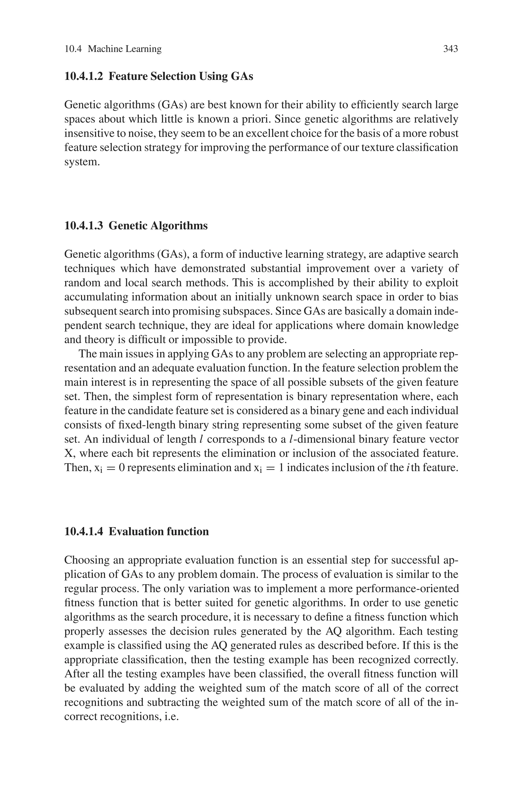 10.4 Machine Learning 341
Fig. 10.14 Rotate speed simulation result using Fuzzy controller based on GA when the load
10.4 Machine Learning
10.4.1 Feature Selection in Machine learning using GA
In recent years there has been a significant increase in research on automatic image
recognition in more realistic contexts involving noise, changing lighting conditions,
and shifting viewpoints. The corresponding increase in difficulty in designing effec-
tive classification procedures for the important components of these more complex
recognition problems has led to an interest in machine techniques as a possible strat-
egy for automatically producing classification rules. This section describes part of
a larger effort to apply machine learning techniques to such problems in an attempt
to generate and improve the classification rules required for various recognition
tasks.
The immediate problem attacked is that of texture recognition in the context of
noise and changing lighting conditions. In this context standard rule induction sys-
tems like AQ15 produce sets of classification rules which are sub-optimal in two
respects. First, there is a need to minimize the number of features actually used for
classification, since each feature used adds to the design and manufacturing costs as
well as the running time of a recognition system. At the same time there is a need
Table 10.4 Parameters of motor
 
