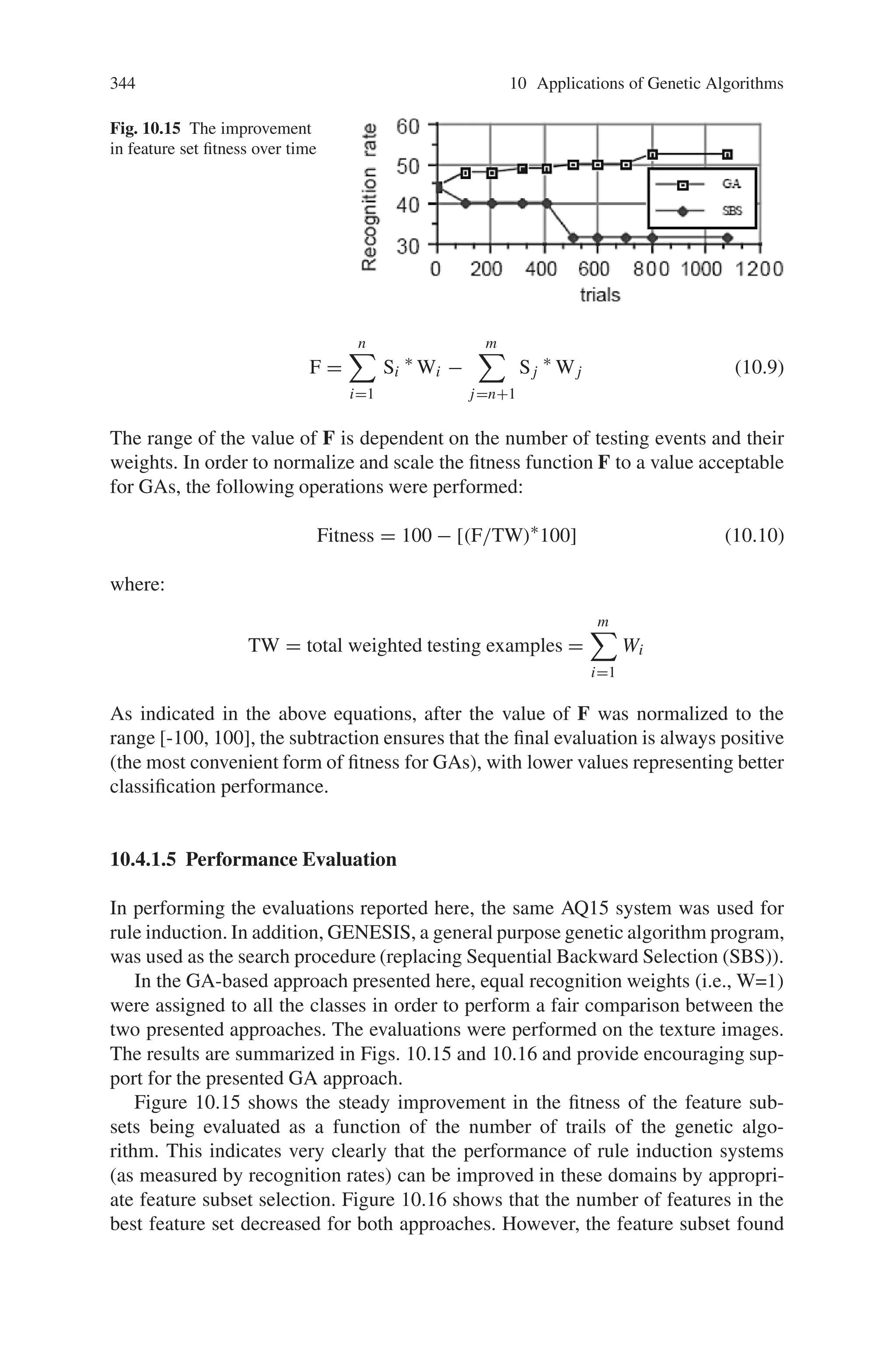 342 10 Applications of Genetic Algorithms
to achieve high recognition rates in the presence of noise and changing environ-
mental conditions. This section describes an approach being explored to improve
the usefulness of machine learning techniques for such problems. The approach
described here involves the use of genetic algorithms as a “front end” to traditional
rule induction systems in order to identify and select the best subset of features to
be used by the rule induction system. The results presented suggest that genetic
algorithms are a useful tool for solving difficult feature selection problems in which
both the size of the feature set and the performance of the underlying system are
important design considerations.
10.4.1.1 Feature Selection
Since each feature used as part of a classification procedure can increase the cost and
running time of a recognition system, there is strong motivation within the image
processing community to design and implement systems with small feature sets.
At the same time there is a potentially opposing need to include a sufficient set of
features to achieve high recognition rates under difficult conditions. This has led to
the development of a variety of techniques within the image processing community
for finding an “optimal” subset of features from a larger set of possible features.
These feature selection strategies fall into two main categories.
The first approach selects features independent of their effect on classification
performance. The difficulty here is in identifying an appropriate set of transforma-
tions so that the smaller set of features preserves most of the information provided
by the original data and are more reliable because of the removal of redundant and
noisy features. The second approach directly selects a subset “d” of the available
“m” features in such a way as to not significantly degrading the performance of the
classifier system. The main issue for this approach is how to account for dependen-
cies between features when ordering them initially and selecting an effective subset
in a later step. The machine learning community has only attacked the problem of
“optimal” feature selection indirectly in that the traditional biases for simple classi-
fication rules (trees) leads to efficient induction procedures for producing individual
rules (trees) containing only a few features to be evaluated. However, each rule
(tree) can and frequently does use a different set of features, resulting in much
larger cumulative features sets than those typically acceptable for image classifi-
cation problems. This problem is magnified by the tendency of traditional machine
learning algorithms to overfit the training data, particularly in the context of noisy
data, resulting in the need for a variety of ad hoc truncating (pruning) procedures
for simplifying the induced rules (trees).
The conclusion of these observations is that there is a significant opportu-
nity for improving the usefulness of traditional machine learning techniques for
automatically
 