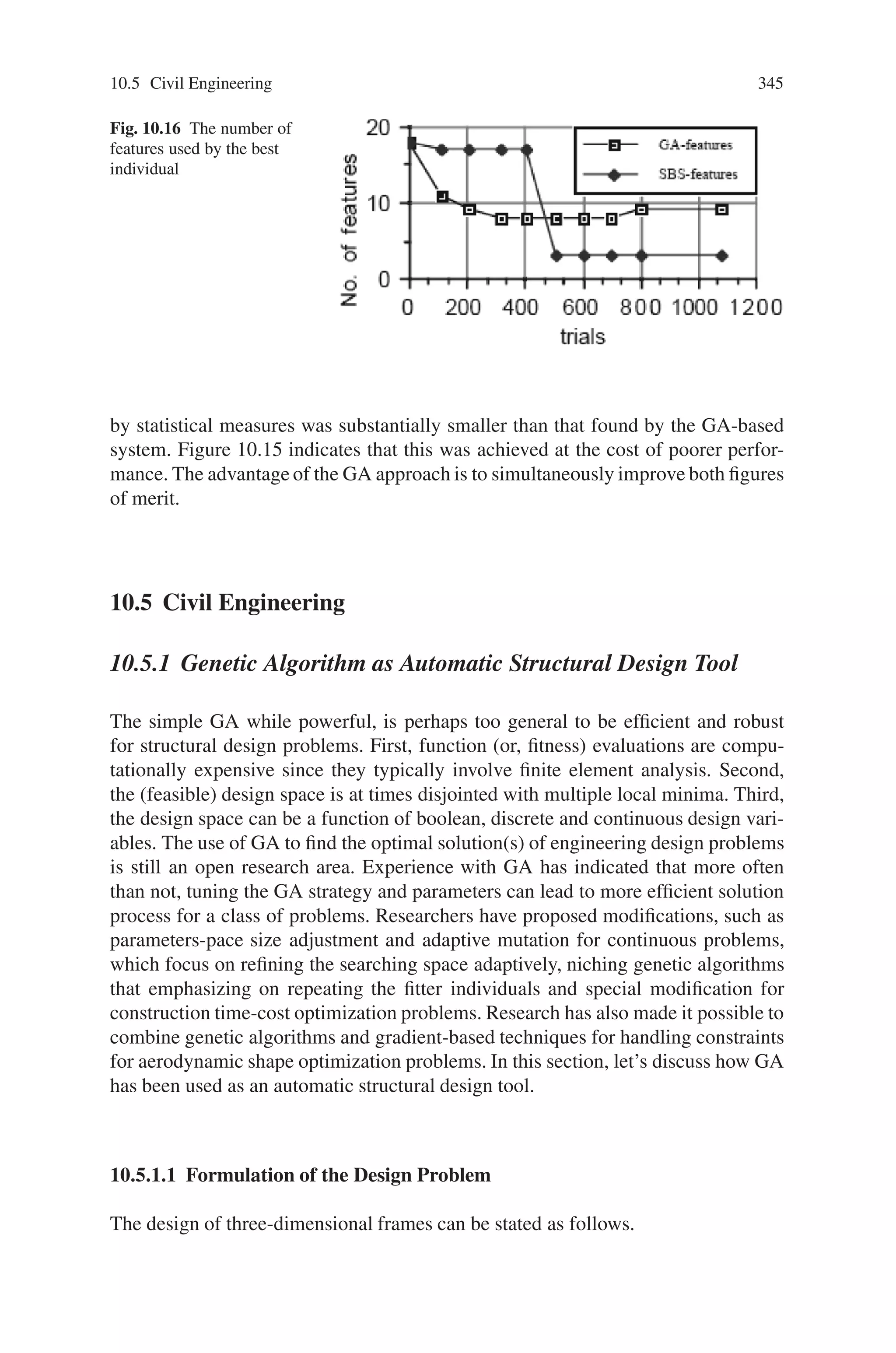 10.4 Machine Learning 343
10.4.1.2 Feature Selection Using GAs
Genetic algorithms (GAs) are best known for their ability to efficiently search large
spaces about which little is known a priori. Since genetic algorithms are relatively
insensitive to noise, they seem to be an excellent choice for the basis of a more robust
feature selection strategy for improving the performance of our texture classification
system.
10.4.1.3 Genetic Algorithms
Genetic algorithms (GAs), a form of inductive learning strategy, are adaptive search
techniques which have demonstrated substantial improvement over a variety of
random and local search methods. This is accomplished by their ability to exploit
accumulating information about an initially unknown search space in order to bias
subsequent search into promising subspaces. Since GAs are basically a domain inde-
pendent search technique, they are ideal for applications where domain knowledge
and theory is difficult or impossible to provide.
The main issues in applying GAs to any problem are selecting an appropriate rep-
resentation and an adequate evaluation function. In the feature selection problem the
main interest is in representing the space of all possible subsets of the given feature
set. Then, the simplest form of representation is binary representation where, each
feature in the candidate feature set is considered as a binary gene and each individual
consists of fixed-length binary string representing some subset of the given feature
set. An individual of length l corresponds to a l-dimensional binary feature vector
X, where each bit represents the elimination or inclusion of the associated feature.
Then, xi = 0 represents elimination and xi = 1 indicates inclusion of the ith feature.
10.4.1.4 Evaluation function
Choosing an appropriate evaluation function is an essential step for successful ap-
plication of GAs to any problem domain. The process of evaluation is similar to the
regular process. The only variation was to implement a more performance-oriented
fitness function that is better suited for genetic algorithms. In order to use genetic
algorithms as the search procedure, it is necessary to define a fitness function which
properly assesses the decision rules generated by the AQ algorithm. Each testing
example is classified using the AQ generated rules as described before. If this is the
appropriate classification, then the testing example has been recognized correctly.
After all the testing examples have been classified, the overall fitness function will
be evaluated by adding the weighted sum of the match score of all of the correct
recognitions and subtracting the weighted sum of the match score of all of the in-
correct recognitions, i.e.
 