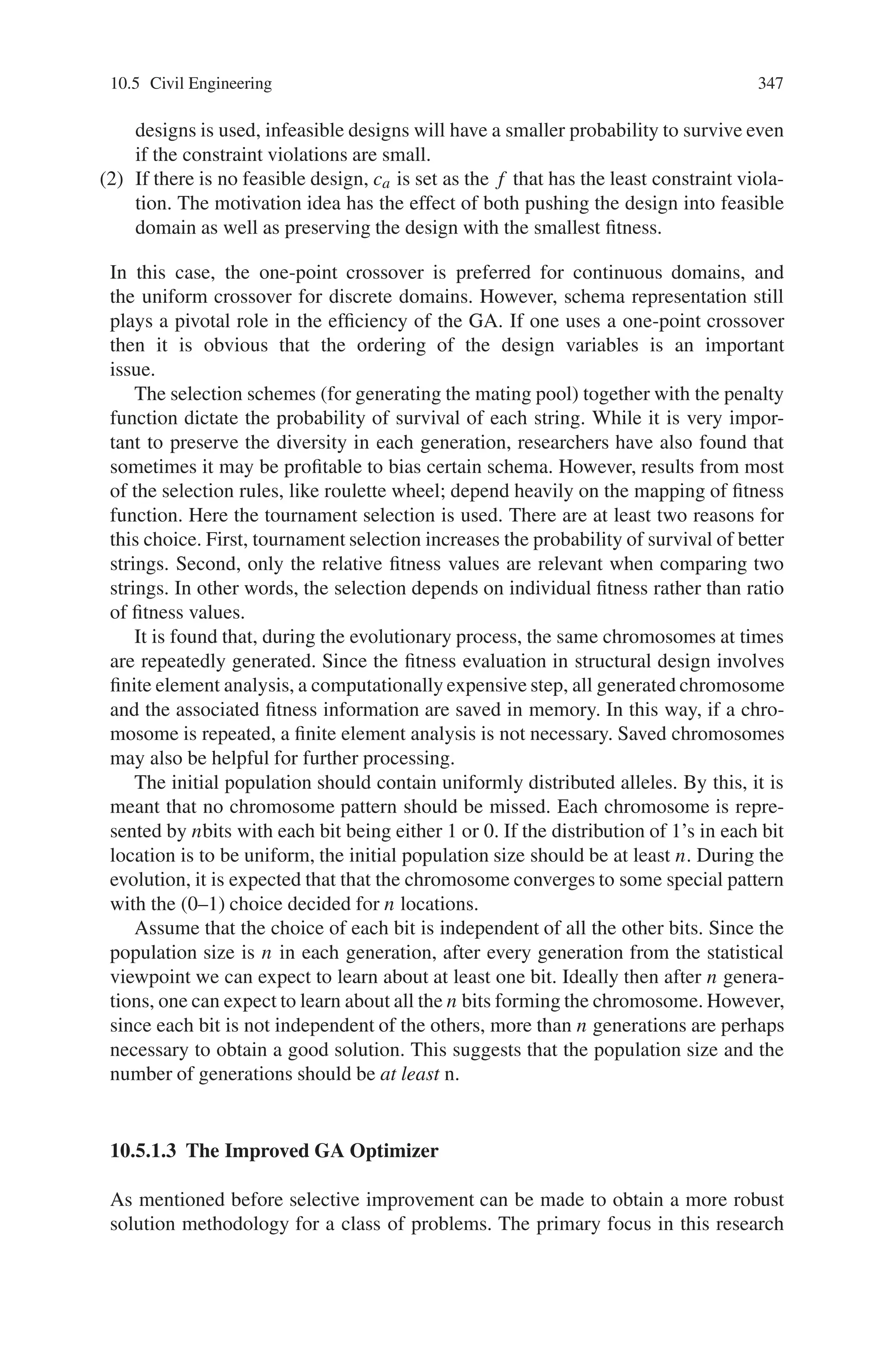 10.5 Civil Engineering 345
Fig. 10.16 The number of
features used by the best
individual
by statistical measures was substantially smaller than that found by the GA-based
system. Figure 10.15 indicates that this was achieved at the cost of poorer perfor-
mance. The advantage of the GA approach is to simultaneously improve both figures
of merit.
10.5 Civil Engineering
10.5.1 Genetic Algorithm as Automatic Structural Design Tool
The simple GA while powerful, is perhaps too general to be efficient and robust
for structural design problems. First, function (or, fitness) evaluations are compu-
tationally expensive since they typically involve finite element analysis. Second,
the (feasible) design space is at times disjointed with multiple local minima. Third,
the design space can be a function of boolean, discrete and continuous design vari-
ables. The use of GA to find the optimal solution(s) of engineering design problems
is still an open research area. Experience with GA has indicated that more often
than not, tuning the GA strategy and parameters can lead to more efficient solution
process for a class of problems. Researchers have proposed modifications, such as
parameters-pace size adjustment and adaptive mutation for continuous problems,
which focus on refining the searching space adaptively, niching genetic algorithms
that emphasizing on repeating the fitter individuals and special modification for
construction time-cost optimization problems. Research has also made it possible to
combine genetic algorithms and gradient-based techniques for handling constraints
for aerodynamic shape optimization problems. In this section, let’s discuss how GA
has been used as an automatic structural design tool.
10.5.1.1 Formulation of the Design Problem
The design of three-dimensional frames can be stated as follows.
 