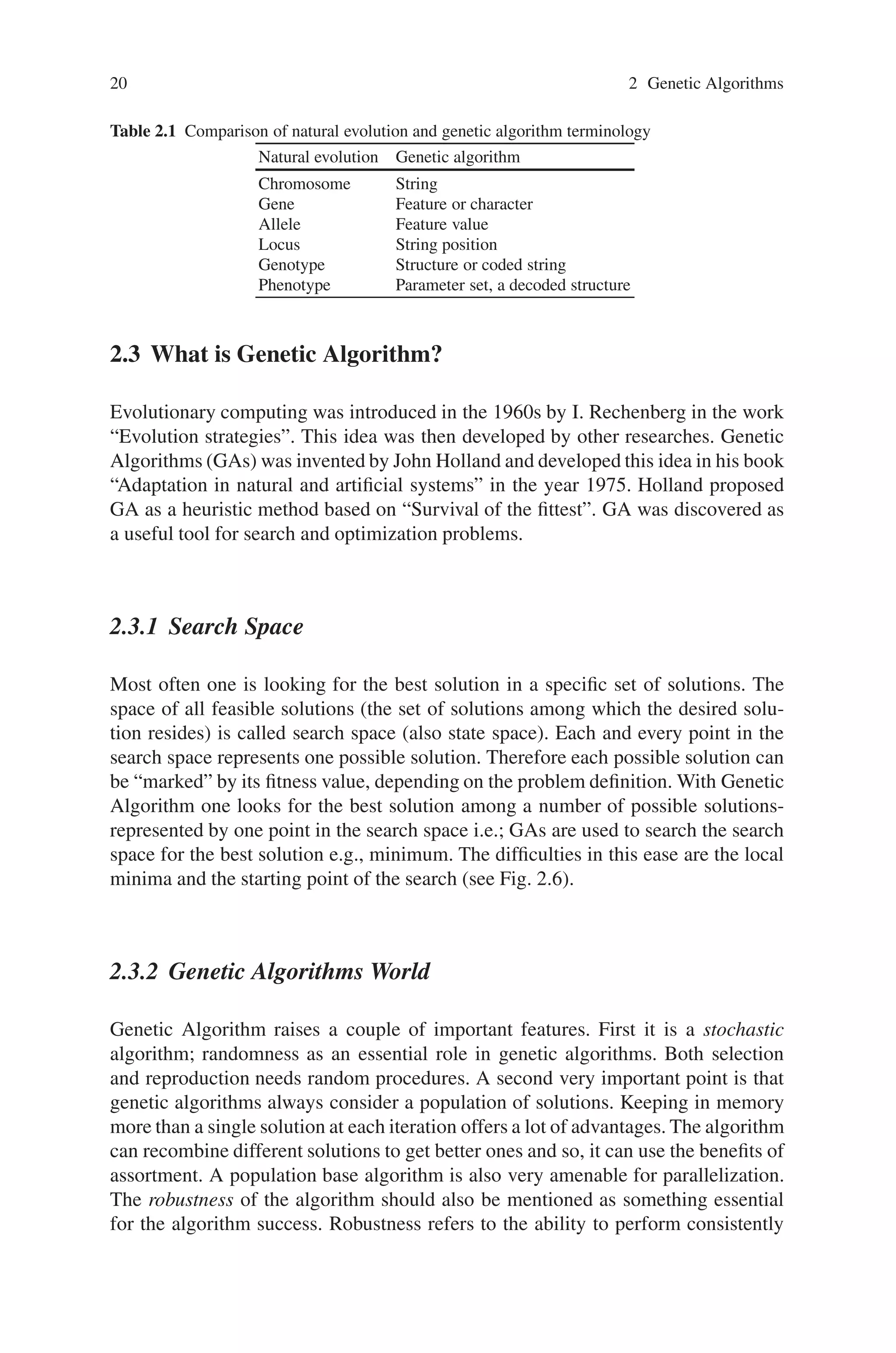 20 2 Genetic Algorithms
Table 2.1 Comparison of natural evolution and genetic algorithm terminology
Natural evolution Genetic algorithm
Chromosome String
Gene Feature or character
Allele Feature value
Locus String position
Genotype Structure or coded string
Phenotype Parameter set, a decoded structure
2.3 What is Genetic Algorithm?
Evolutionary computing was introduced in the 1960s by I. Rechenberg in the work
“Evolution strategies”. This idea was then developed by other researches. Genetic
Algorithms (GAs) was invented by John Holland and developed this idea in his book
“Adaptation in natural and artificial systems” in the year 1975. Holland proposed
GA as a heuristic method based on “Survival of the fittest”. GA was discovered as
a useful tool for search and optimization problems.
2.3.1 Search Space
Most often one is looking for the best solution in a specific set of solutions. The
space of all feasible solutions (the set of solutions among which the desired solu-
tion resides) is called search space (also state space). Each and every point in the
search space represents one possible solution. Therefore each possible solution can
be “marked” by its fitness value, depending on the problem definition. With Genetic
Algorithm one looks for the best solution among a number of possible solutions-
represented by one point in the search space i.e.; GAs are used to search the search
space for the best solution e.g., minimum. The difficulties in this ease are the local
minima and the starting point of the search (see Fig. 2.6).
2.3.2 Genetic Algorithms World
Genetic Algorithm raises a couple of important features. First it is a stochastic
algorithm; randomness as an essential role in genetic algorithms. Both selection
and reproduction needs random procedures. A second very important point is that
genetic algorithms always consider a population of solutions. Keeping in memory
more than a single solution at each iteration offers a lot of advantages. The algorithm
can recombine different solutions to get better ones and so, it can use the benefits of
assortment. A population base algorithm is also very amenable for parallelization.
The robustness of the algorithm should also be mentioned as something essential
for the algorithm success. Robustness refers to the ability to perform consistently
 