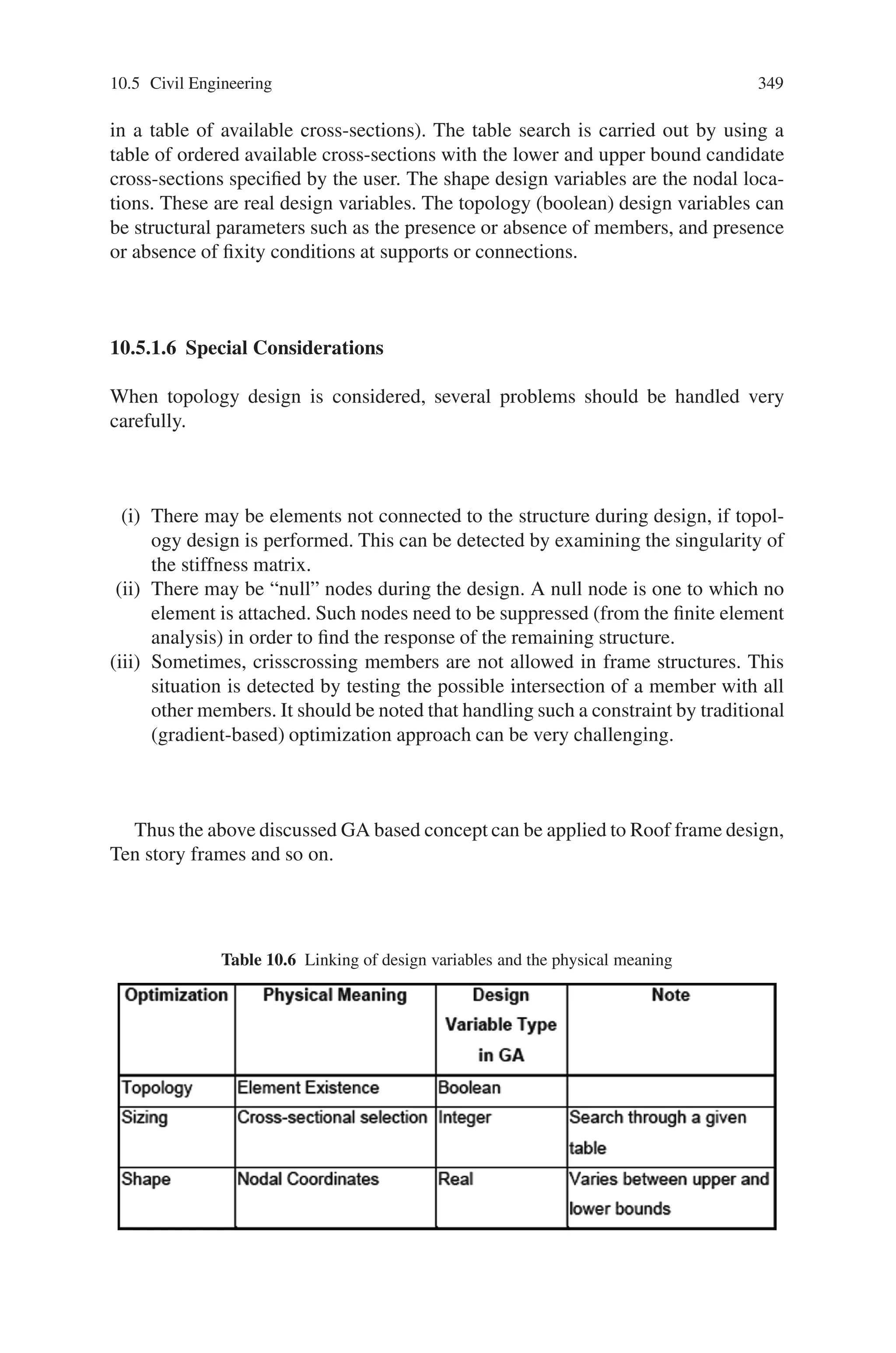 10.5 Civil Engineering 347
designs is used, infeasible designs will have a smaller probability to survive even
if the constraint violations are small.
(2) If there is no feasible design, ca is set as the f that has the least constraint viola-
tion. The motivation idea has the effect of both pushing the design into feasible
domain as well as preserving the design with the smallest fitness.
In this case, the one-point crossover is preferred for continuous domains, and
the uniform crossover for discrete domains. However, schema representation still
plays a pivotal role in the efficiency of the GA. If one uses a one-point crossover
then it is obvious that the ordering of the design variables is an important
issue.
The selection schemes (for generating the mating pool) together with the penalty
function dictate the probability of survival of each string. While it is very impor-
tant to preserve the diversity in each generation, researchers have also found that
sometimes it may be profitable to bias certain schema. However, results from most
of the selection rules, like roulette wheel; depend heavily on the mapping of fitness
function. Here the tournament selection is used. There are at least two reasons for
this choice. First, tournament selection increases the probability of survival of better
strings. Second, only the relative fitness values are relevant when comparing two
strings. In other words, the selection depends on individual fitness rather than ratio
of fitness values.
It is found that, during the evolutionary process, the same chromosomes at times
are repeatedly generated. Since the fitness evaluation in structural design involves
finite element analysis, a computationally expensive step, all generated chromosome
and the associated fitness information are saved in memory. In this way, if a chro-
mosome is repeated, a finite element analysis is not necessary. Saved chromosomes
may also be helpful for further processing.
The initial population should contain uniformly distributed alleles. By this, it is
meant that no chromosome pattern should be missed. Each chromosome is repre-
sented by nbits with each bit being either 1 or 0. If the distribution of 1’s in each bit
location is to be uniform, the initial population size should be at least n. During the
evolution, it is expected that that the chromosome converges to some special pattern
with the (0–1) choice decided for n locations.
Assume that the choice of each bit is independent of all the other bits. Since the
population size is n in each generation, after every generation from the statistical
viewpoint we can expect to learn about at least one bit. Ideally then after n genera-
tions, one can expect to learn about all the n bits forming the chromosome. However,
since each bit is not independent of the others, more than n generations are perhaps
necessary to obtain a good solution. This suggests that the population size and the
number of generations should be at least n.
10.5.1.3 The Improved GA Optimizer
As mentioned before selective improvement can be made to obtain a more robust
solution methodology for a class of problems. The primary focus in this research
 