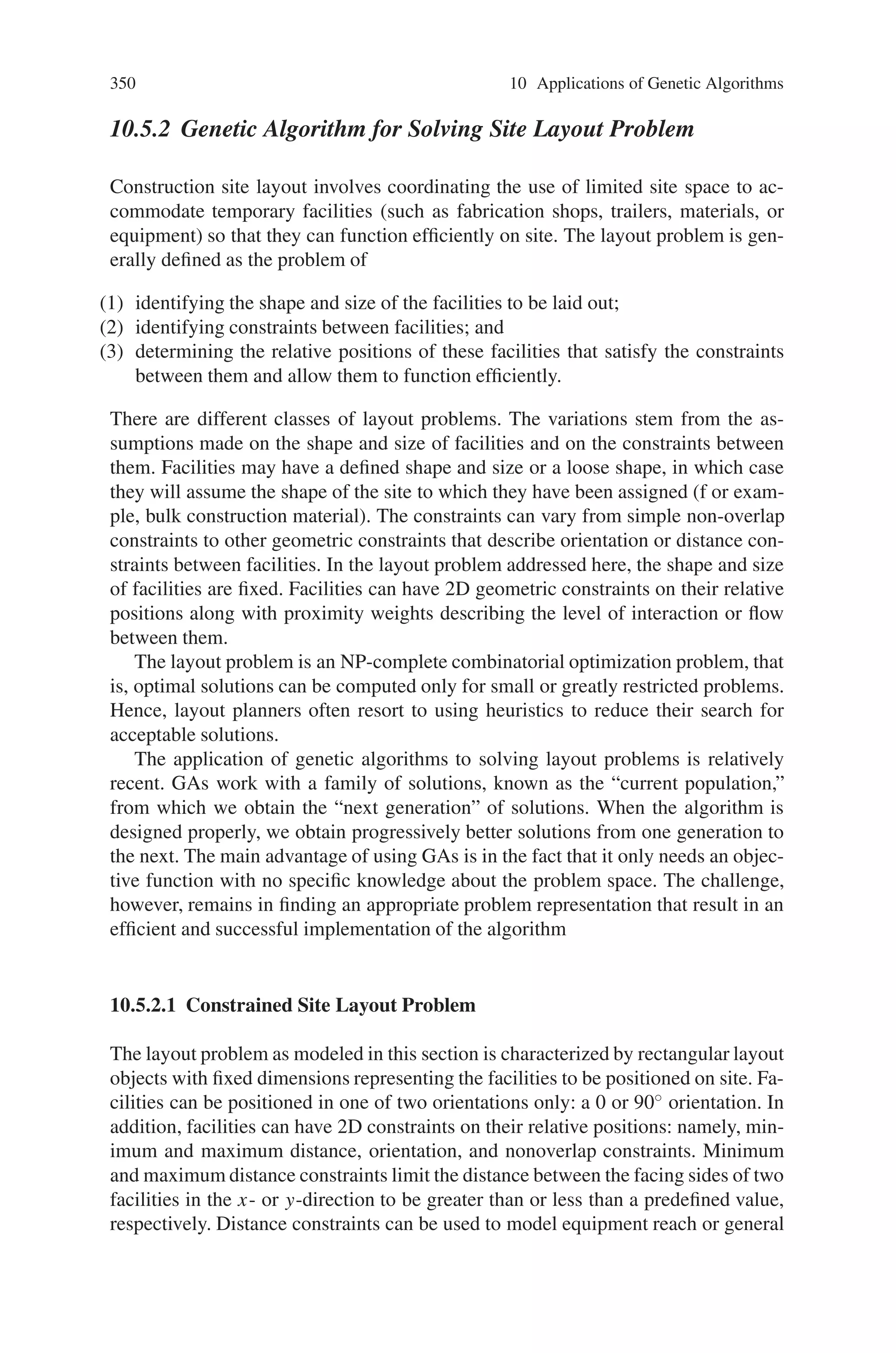 348 10 Applications of Genetic Algorithms
is to make the GA a powerful and reliable optimizer for structural optimization.
Table 10.5 shows the proposed improvements.
10.5.1.4 Sizing, Shape and Topology Optimization of Space Frames
The structural optimization problem involving sizing, topology and shape parame-
ters has always been a difficult problem to handle. Some of the design variables are
discrete, the design space is disjoint and traditional gradient-based methods cannot
be employed. The design problem of a three-dimensional frame can be stated as
shown in (10.11).
Researchers working in this area have divided the existing algorithms for discrete
variables into three types—branch and bound, approximation, and ad-hoc methods.
The solution techniques such as approximation methods, branch and bound meth-
ods, and ad hoc strategies of adapting continuous design variables in NLP tech-
niques suffer from several drawbacks. These methods either are inefficient, or do
not really converge to the optimal solution or can be used under very restrictive
conditions. For example, the approximation method allows the candidate solution
to be discrete, but still require the whole design domain to be differentiable and
continuous.
In the case of topology optimization, approximation methods and branch and
bound techniques cannot be applied since the methods cannot handle the presence
or absence of members as design variables. The design problem can be solved more
easily using GAs since they can be adapted to work with discrete and boolean design
variables.
10.5.1.5 Design Variable Linking
As shown in Table (10.6), GAs essentially can handle three types of design variables—
discrete or integer, real, and boolean. These design variables capture all the possible
structural design parameters. The sizing design variables considered may be either
cross-sectional dimensions or available cross-section. The former can be described
using continuous design variables since these dimensions can vary continuously.
The latter is described in terms of integers (an integer index that points to a row
Table 10.5 Differences between traditional and proposed GA
 