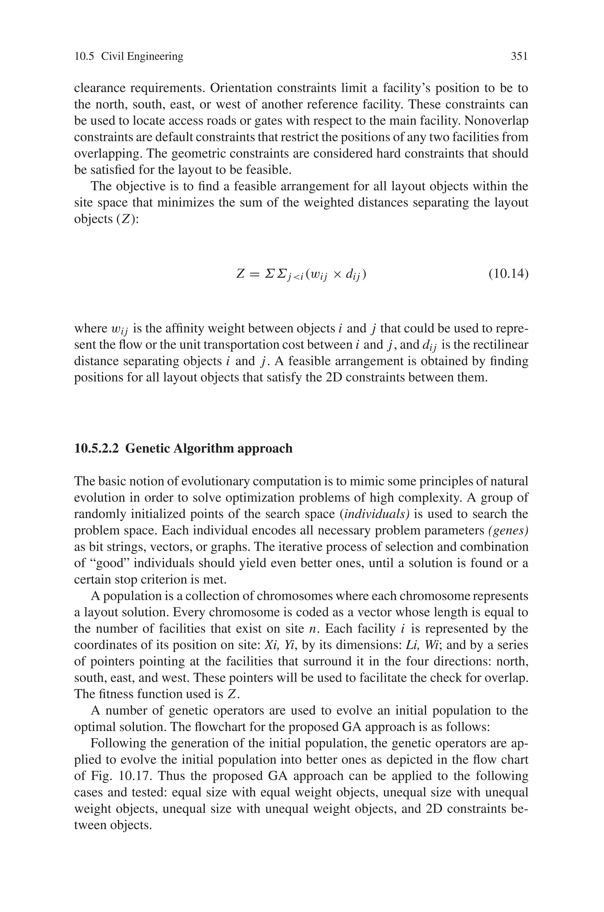 10.5 Civil Engineering 349
in a table of available cross-sections). The table search is carried out by using a
table of ordered available cross-sections with the lower and upper bound candidate
cross-sections specified by the user. The shape design variables are the nodal loca-
tions. These are real design variables. The topology (boolean) design variables can
be structural parameters such as the presence or absence of members, and presence
or absence of fixity conditions at supports or connections.
10.5.1.6 Special Considerations
When topology design is considered, several problems should be handled very
carefully.
(i) There may be elements not connected to the structure during design, if topol-
ogy design is performed. This can be detected by examining the singularity of
the stiffness matrix.
(ii) There may be “null” nodes during the design. A null node is one to which no
element is attached. Such nodes need to be suppressed (from the finite element
analysis) in order to find the response of the remaining structure.
(iii) Sometimes, crisscrossing members are not allowed in frame structures. This
situation is detected by testing the possible intersection of a member with all
other members. It should be noted that handling such a constraint by traditional
(gradient-based) optimization approach can be very challenging.
Thus the above discussed GA based concept can be applied to Roof frame design,
Ten story frames and so on.
Table 10.6 Linking of design variables and the physical meaning
 