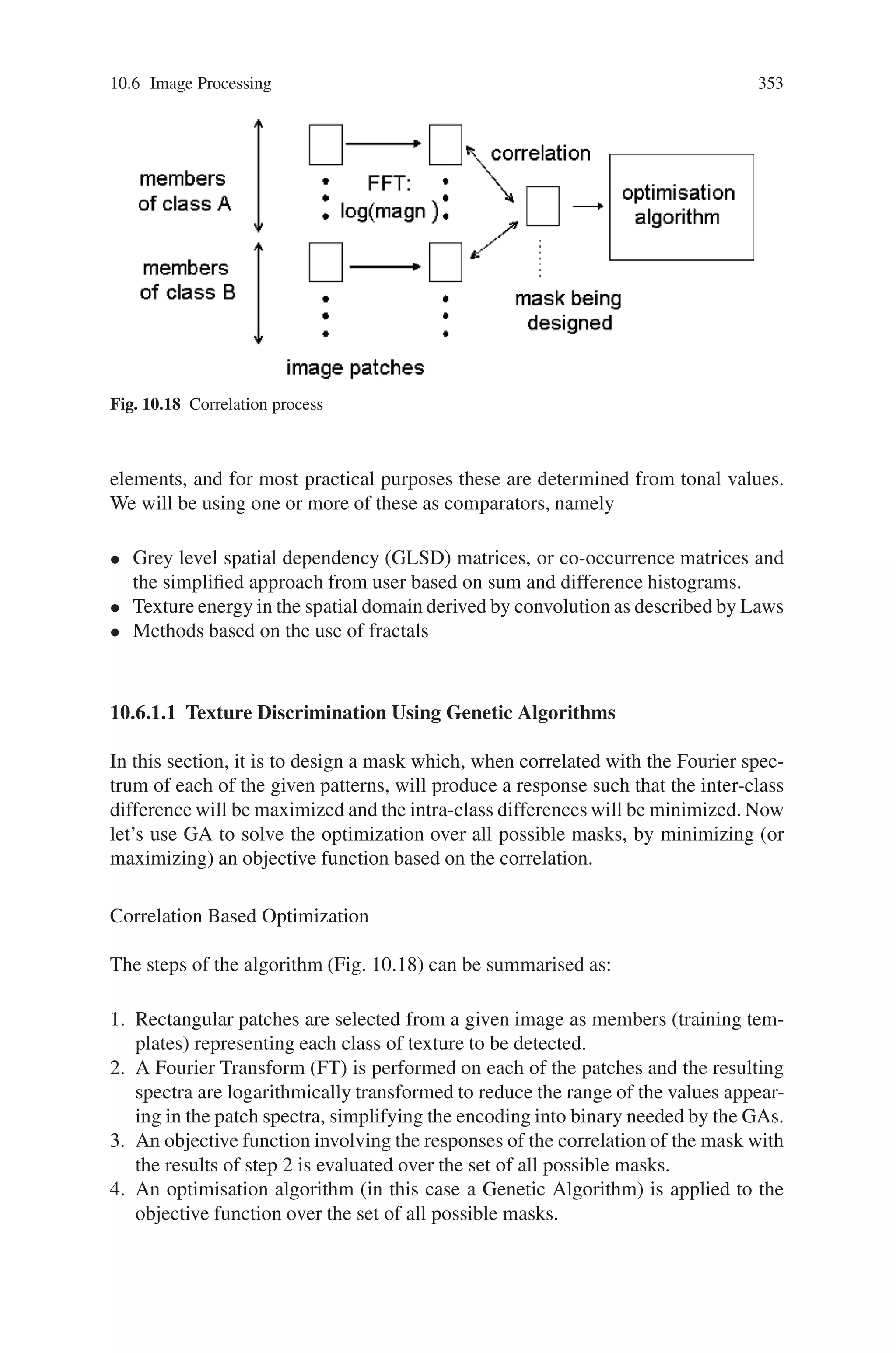 10.5 Civil Engineering 351
clearance requirements. Orientation constraints limit a facility’s position to be to
the north, south, east, or west of another reference facility. These constraints can
be used to locate access roads or gates with respect to the main facility. Nonoverlap
constraints are default constraints that restrict the positions of any two facilities from
overlapping. The geometric constraints are considered hard constraints that should
be satisfied for the layout to be feasible.
The objective is to find a feasible arrangement for all layout objects within the
site space that minimizes the sum of the weighted distances separating the layout
objects (Z):
Z = ΣΣji (wij × dij ) (10.14)
where wij is the affinity weight between objects i and j that could be used to repre-
sent the flow or the unit transportation cost between i and j, and dij is the rectilinear
distance separating objects i and j. A feasible arrangement is obtained by finding
positions for all layout objects that satisfy the 2D constraints between them.
10.5.2.2 Genetic Algorithm approach
The basic notion of evolutionary computation is to mimic some principles of natural
evolution in order to solve optimization problems of high complexity. A group of
randomly initialized points of the search space (individuals) is used to search the
problem space. Each individual encodes all necessary problem parameters (genes)
as bit strings, vectors, or graphs. The iterative process of selection and combination
of “good” individuals should yield even better ones, until a solution is found or a
certain stop criterion is met.
A population is a collection of chromosomes where each chromosome represents
a layout solution. Every chromosome is coded as a vector whose length is equal to
the number of facilities that exist on site n. Each facility i is represented by the
coordinates of its position on site: Xi, Yi, by its dimensions: Li, Wi; and by a series
of pointers pointing at the facilities that surround it in the four directions: north,
south, east, and west. These pointers will be used to facilitate the check for overlap.
The fitness function used is Z.
A number of genetic operators are used to evolve an initial population to the
optimal solution. The flowchart for the proposed GA approach is as follows:
Following the generation of the initial population, the genetic operators are ap-
plied to evolve the initial population into better ones as depicted in the flow chart
of Fig. 10.17. Thus the proposed GA approach can be applied to the following
cases and tested: equal size with equal weight objects, unequal size with unequal
weight objects, unequal size with unequal weight objects, and 2D constraints be-
tween objects.
 