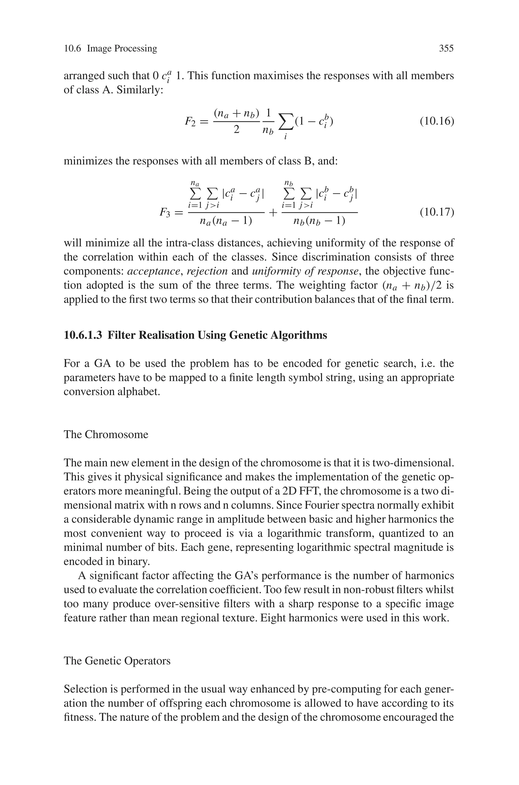 10.6 Image Processing 353
Fig. 10.18 Correlation process
elements, and for most practical purposes these are determined from tonal values.
We will be using one or more of these as comparators, namely
• Grey level spatial dependency (GLSD) matrices, or co-occurrence matrices and
the simplified approach from user based on sum and difference histograms.
• Texture energy in the spatial domain derived by convolution as described by Laws
• Methods based on the use of fractals
10.6.1.1 Texture Discrimination Using Genetic Algorithms
In this section, it is to design a mask which, when correlated with the Fourier spec-
trum of each of the given patterns, will produce a response such that the inter-class
difference will be maximized and the intra-class differences will be minimized. Now
let’s use GA to solve the optimization over all possible masks, by minimizing (or
maximizing) an objective function based on the correlation.
Correlation Based Optimization
The steps of the algorithm (Fig. 10.18) can be summarised as:
1. Rectangular patches are selected from a given image as members (training tem-
plates) representing each class of texture to be detected.
2. A Fourier Transform (FT) is performed on each of the patches and the resulting
spectra are logarithmically transformed to reduce the range of the values appear-
ing in the patch spectra, simplifying the encoding into binary needed by the GAs.
3. An objective function involving the responses of the correlation of the mask with
the results of step 2 is evaluated over the set of all possible masks.
4. An optimisation algorithm (in this case a Genetic Algorithm) is applied to the
objective function over the set of all possible masks.
 
