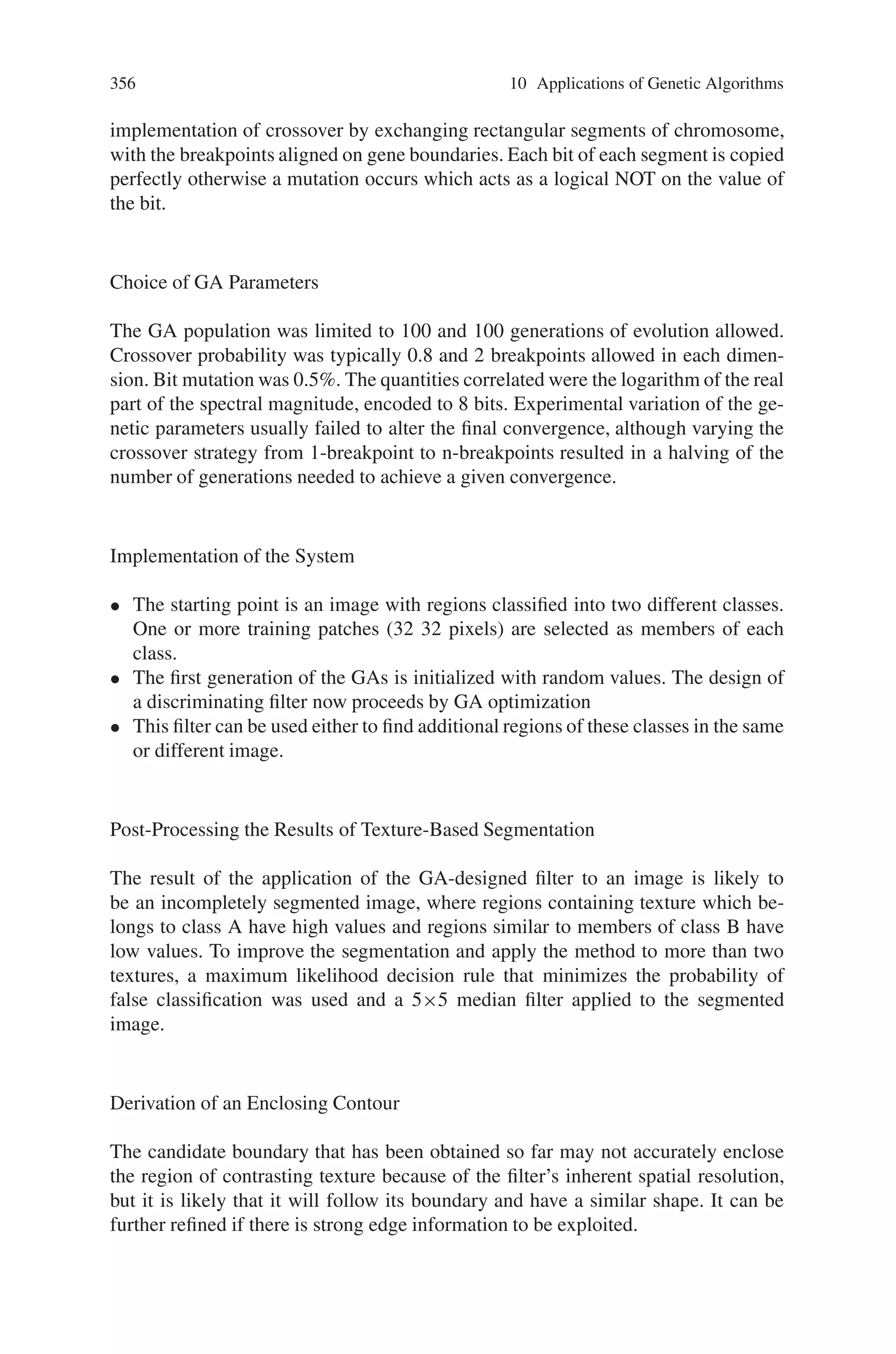 354 10 Applications of Genetic Algorithms
Choices for Correlation
The application of the Fourier transform to a texture image leads to a choice of
whether to examine the magnitude or phase components of the transform. Although
a mathematical background to the spectral properties of texture has suggested the
use of transform magnitude, phase is an important feature of signals and in compu-
tation involving 2D transforms is often overlooked.
To discover which spectral quantity carries most textural information for our
medical images, we applied a forward 2D FFT on a 128×128 pixel central section
of the image and formed a reconstruction with an inverse FFT after encoding the
magnitude at different resolutions (from 2 to 8 bits), whilst keeping the phase com-
ponent unchanged and vice-versa.Table 10.7 shows the Mean Average Error (MAE)
between the original and reconstructed image. Altering the encoding resolution for
the magnitude results in slower rate of increase in MAE than for phase. MAE is
therefore more sensitive to phase encoding resolution, justifying use of the magni-
tude of the spectrum for texture matching at a given resolution.
10.6.1.2 The Objective Function
The aim is to design a filter which when correlated with all the members of class A
will produce a high response and when correlated with the members of class B will
produce a low response. As a starting point the objective function should incorporate
the terms:
F1 =
(na + nb)
2
1
na

i
ca
i (10.15)
where 0  i  na, nb and na and nb are the number of members in class A and
class B respectively. ca
i denotes the correlation coefficient of (10.15), between the
designed mask and the logarithm of the spectrum of the ith member of class A,
Table 10.7 Relative importance of magnitude and phase
 