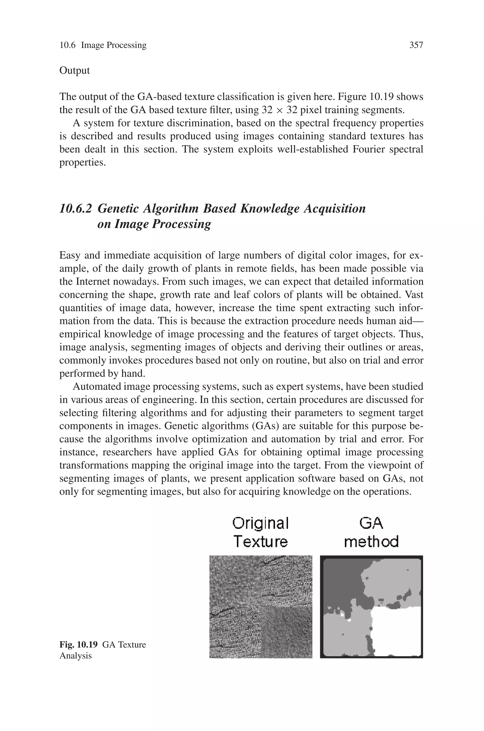 10.6 Image Processing 355
arranged such that 0 ca
i 1. This function maximises the responses with all members
of class A. Similarly:
F2 =
(na + nb)
2
1
nb

i
(1 − cb
i ) (10.16)
minimizes the responses with all members of class B, and:
F3 =
na

i=1

ji
|ca
i − ca
j |
na(na − 1)
+
nb

i=1

ji
|cb
i − cb
j |
nb(nb − 1)
(10.17)
will minimize all the intra-class distances, achieving uniformity of the response of
the correlation within each of the classes. Since discrimination consists of three
components: acceptance, rejection and uniformity of response, the objective func-
tion adopted is the sum of the three terms. The weighting factor (na + nb)/2 is
applied to the first two terms so that their contribution balances that of the final term.
10.6.1.3 Filter Realisation Using Genetic Algorithms
For a GA to be used the problem has to be encoded for genetic search, i.e. the
parameters have to be mapped to a finite length symbol string, using an appropriate
conversion alphabet.
The Chromosome
The main new element in the design of the chromosome is that it is two-dimensional.
This gives it physical significance and makes the implementation of the genetic op-
erators more meaningful. Being the output of a 2D FFT, the chromosome is a two di-
mensional matrix with n rows and n columns. Since Fourier spectra normally exhibit
a considerable dynamic range in amplitude between basic and higher harmonics the
most convenient way to proceed is via a logarithmic transform, quantized to an
minimal number of bits. Each gene, representing logarithmic spectral magnitude is
encoded in binary.
A significant factor affecting the GA’s performance is the number of harmonics
used to evaluate the correlation coefficient. Too few result in non-robust filters whilst
too many produce over-sensitive filters with a sharp response to a specific image
feature rather than mean regional texture. Eight harmonics were used in this work.
The Genetic Operators
Selection is performed in the usual way enhanced by pre-computing for each gener-
ation the number of offspring each chromosome is allowed to have according to its
fitness. The nature of the problem and the design of the chromosome encouraged the
 