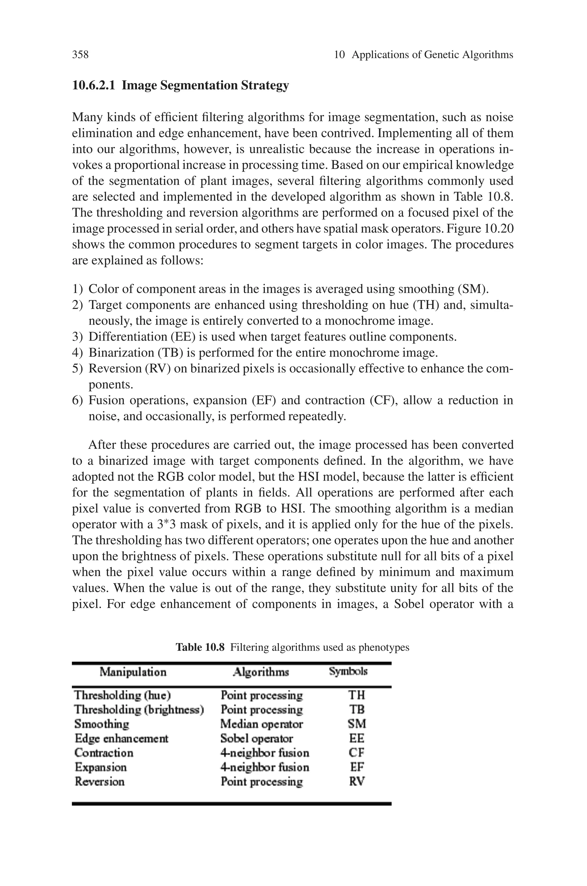 356 10 Applications of Genetic Algorithms
implementation of crossover by exchanging rectangular segments of chromosome,
with the breakpoints aligned on gene boundaries. Each bit of each segment is copied
perfectly otherwise a mutation occurs which acts as a logical NOT on the value of
the bit.
Choice of GA Parameters
The GA population was limited to 100 and 100 generations of evolution allowed.
Crossover probability was typically 0.8 and 2 breakpoints allowed in each dimen-
sion. Bit mutation was 0.5%. The quantities correlated were the logarithm of the real
part of the spectral magnitude, encoded to 8 bits. Experimental variation of the ge-
netic parameters usually failed to alter the final convergence, although varying the
crossover strategy from 1-breakpoint to n-breakpoints resulted in a halving of the
number of generations needed to achieve a given convergence.
Implementation of the System
• The starting point is an image with regions classified into two different classes.
One or more training patches (32 32 pixels) are selected as members of each
class.
• The first generation of the GAs is initialized with random values. The design of
a discriminating filter now proceeds by GA optimization
• This filter can be used either to find additional regions of these classes in the same
or different image.
Post-Processing the Results of Texture-Based Segmentation
The result of the application of the GA-designed filter to an image is likely to
be an incompletely segmented image, where regions containing texture which be-
longs to class A have high values and regions similar to members of class B have
low values. To improve the segmentation and apply the method to more than two
textures, a maximum likelihood decision rule that minimizes the probability of
false classification was used and a 5×5 median filter applied to the segmented
image.
Derivation of an Enclosing Contour
The candidate boundary that has been obtained so far may not accurately enclose
the region of contrasting texture because of the filter’s inherent spatial resolution,
but it is likely that it will follow its boundary and have a similar shape. It can be
further refined if there is strong edge information to be exploited.
 