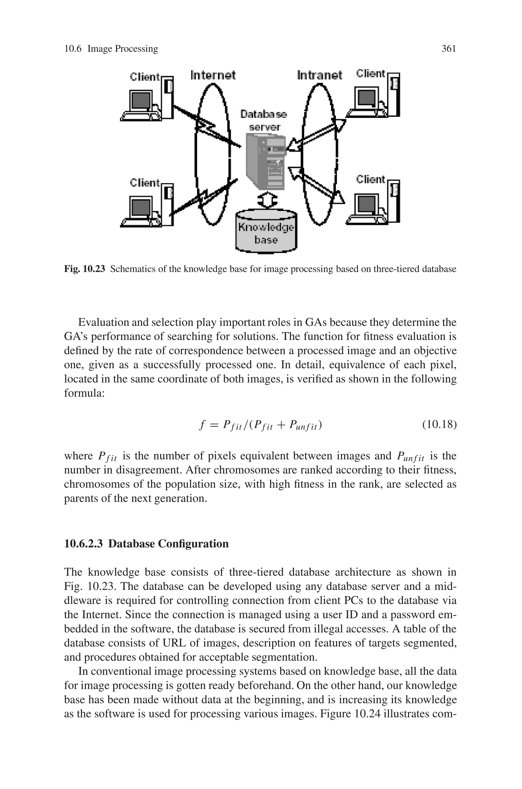 10.6 Image Processing 359
Fig. 10.20 Flow chart of a
typical procedure for
enhancing targets
components
Fig. 10.21 Locus of genes
defined on a chromosome TH (minimum) TH (range) TB (minimum) TB (range) Toggle of TH Toggle of SM
Toggle of CF Toggle of CF Toggle of EF Toggle of EF Toggle of EE Toggle of RV
0 - 5 6 - 9 10 - 15 16 - 19 20 - 22 23 - 25
26 - 28 29 - 31 32 - 34 35 - 37 38 - 40 41 - 43
3∗3 mask of pixels is used. The operator applied to the brightness value substitutes
null for the saturation of pixels to convert the images to monochrome ones. Fusion
operators search the four neighboring pixels. The contraction replaces a given pixel
with a black one if the neighbors contain more than one black pixel. The expansion,
on the other hand, replaces the given pixel with a white one if the neighbors contain
more than one white pixel. Before the genetic operations are performed, an objective
image, compared with processed images for fitness evaluation, must be provided as
a binary drawing image. Target components in the image are represented with white
pixels and the remainders are with black ones.
10.6.2.2 Genetic Algorithms
Chromosomes of the current GA consist of 44 binary strings, assigned to 12 geno-
types as shown in Fig. 10.21. Phenotypes corresponding to the genotypes consist of
on off states of the operations mentioned above and parameters for the operations
concerning thresholding levels. The minimum thresholding levels on the hue and
the brightness coordinates, ranging from 0.0 to 1.0, are encoded with 6 bits. Range
of their minimum thresholding levels to the maximum ones is encoded with 4 bits in
the same manner. Genotypes of the on-off states are encoded with 3 bits; a decimal
value from 0 to 3 is defined as an “off” state of the operation and a value of more
than 4 as a state of “on”. Such redundant encoding allows sharp changes, caused by
one bit reversion, to be avoided.
Figure 10.22 shows the flow diagram to search for appropriate procedures of
the segmentation based on GAs. Conventional genetic operations called “simple
GA” are used; crossover at the same points of two neighbor chromosomes, ran-
dom mutation, and ranking depending on fitness evaluation and selection. At the
 