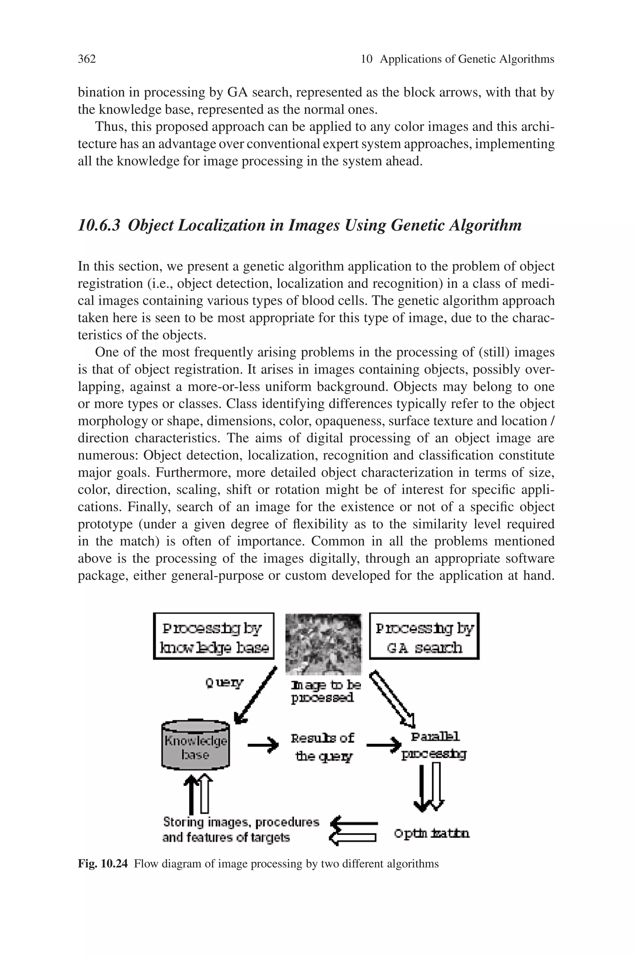 360 10 Applications of Genetic Algorithms
beginning of the GA operation, chromosomes of a certain population size are gen-
erated, initialized with random strings. The crossover occurs at the points of cer-
tain string length determined at random, and then, each chromosome is mutated
with a certain probability per a string. The each chromosome is interpreted as a
sequence of filtering operations and their parameters. Subsequently, a clone of the
original image is processed using the each sequence. After the fitness between
the objective image and the processed ones is evaluated, the chromosomes are
ranked and selected dependent on the degree of the fitness. The procedure from the
crossover to the ranking is performed iteratively until appropriate procedures are
obtained.
Comparison
Processed images
Original Image
CF: OFF
EF: ON
TH / 0.4 – 0.5
CF: ON
EF: ON
TH / 0.1 – 4.2
CF: OFF
EF: OFF
TH / 0.6 – 0.8
Binarization
……
……
Objective image
Fitness Evaluation
Ranking
Selection
Crossover
Mutation
Fig. 10.22 Schematic of the knowledge acquisition system, combining GAs and operations for
image
 