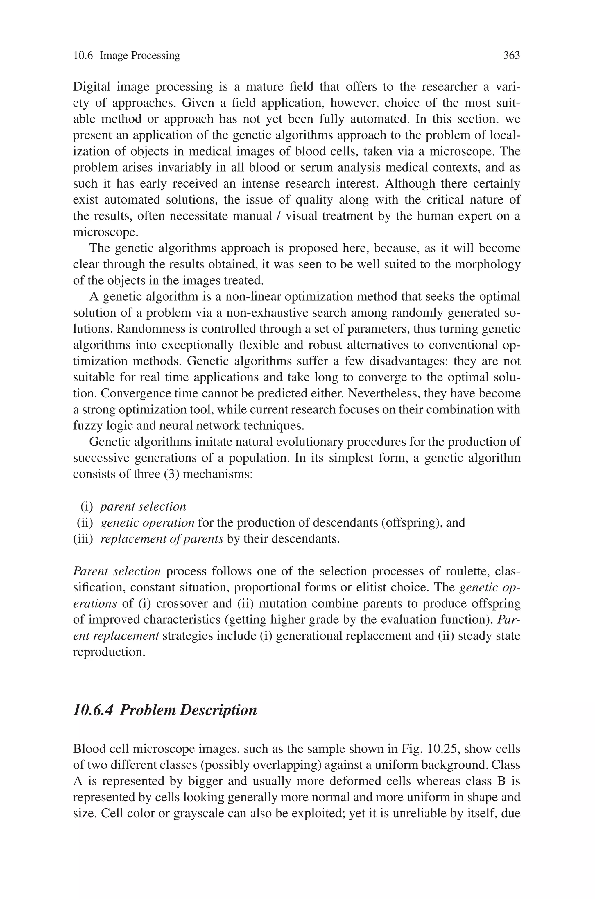 10.6 Image Processing 361
Fig. 10.23 Schematics of the knowledge base for image processing based on three-tiered database
Evaluation and selection play important roles in GAs because they determine the
GA’s performance of searching for solutions. The function for fitness evaluation is
defined by the rate of correspondence between a processed image and an objective
one, given as a successfully processed one. In detail, equivalence of each pixel,
located in the same coordinate of both images, is verified as shown in the following
formula:
f = Pf it /(Pf it + Punf it ) (10.18)
where Pf it is the number of pixels equivalent between images and Punf it is the
number in disagreement. After chromosomes are ranked according to their fitness,
chromosomes of the population size, with high fitness in the rank, are selected as
parents of the next generation.
10.6.2.3 Database Configuration
The knowledge base consists of three-tiered database architecture as shown in
Fig. 10.23. The database can be developed using any database server and a mid-
dleware is required for controlling connection from client PCs to the database via
the Internet. Since the connection is managed using a user ID and a password em-
bedded in the software, the database is secured from illegal accesses. A table of the
database consists of URL of images, description on features of targets segmented,
and procedures obtained for acceptable segmentation.
In conventional image processing systems based on knowledge base, all the data
for image processing is gotten ready beforehand. On the other hand, our knowledge
base has been made without data at the beginning, and is increasing its knowledge
as the software is used for processing various images. Figure 10.24 illustrates com-
 