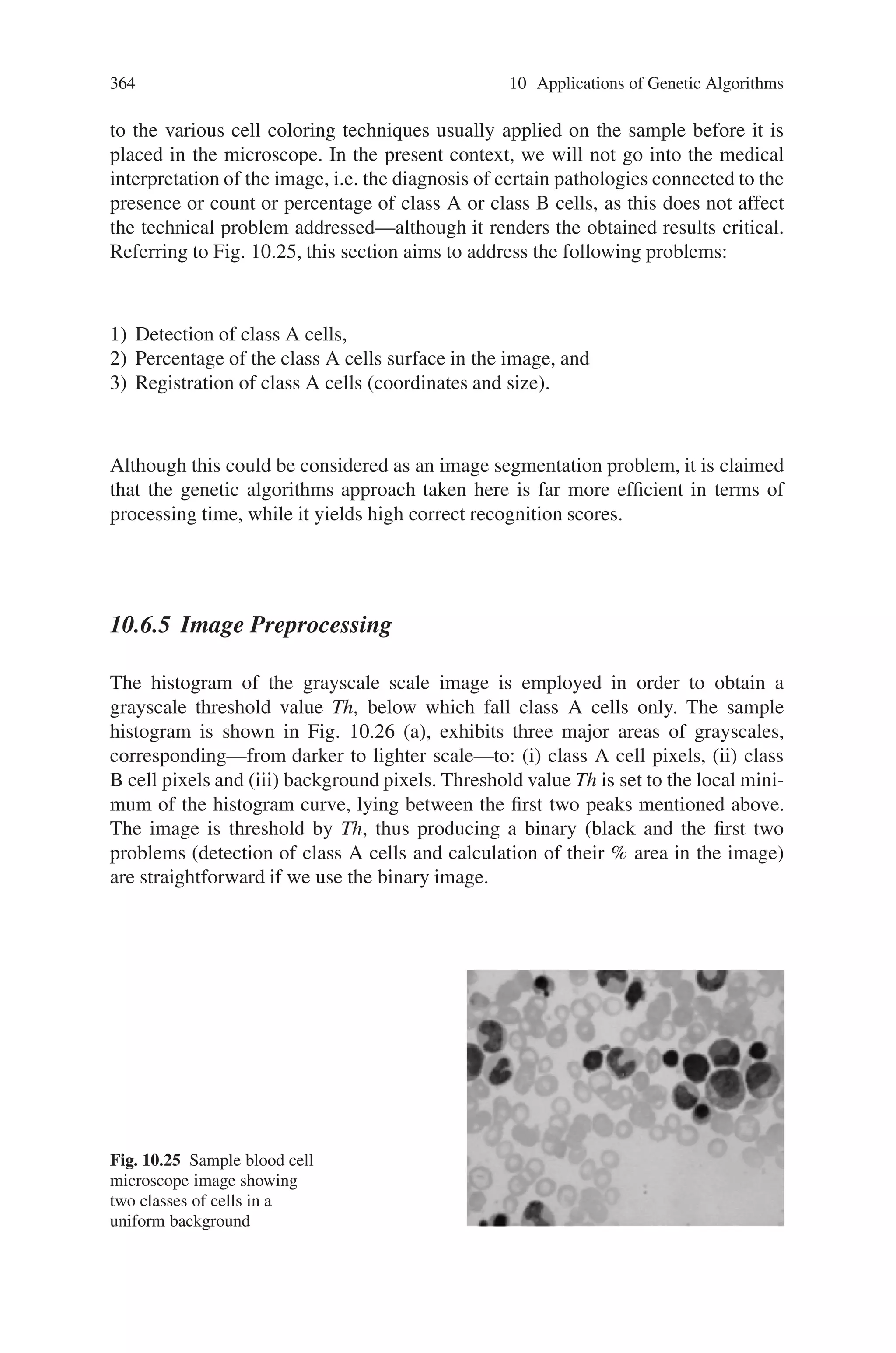 362 10 Applications of Genetic Algorithms
bination in processing by GA search, represented as the block arrows, with that by
the knowledge base, represented as the normal ones.
Thus, this proposed approach can be applied to any color images and this archi-
tecture has an advantage over conventional expert system approaches, implementing
all the knowledge for image processing in the system ahead.
10.6.3 Object Localization in Images Using Genetic Algorithm
In this section, we present a genetic algorithm application to the problem of object
registration (i.e., object detection, localization and recognition) in a class of medi-
cal images containing various types of blood cells. The genetic algorithm approach
taken here is seen to be most appropriate for this type of image, due to the charac-
teristics of the objects.
One of the most frequently arising problems in the processing of (still) images
is that of object registration. It arises in images containing objects, possibly over-
lapping, against a more-or-less uniform background. Objects may belong to one
or more types or classes. Class identifying differences typically refer to the object
morphology or shape, dimensions, color, opaqueness, surface texture and location /
direction characteristics. The aims of digital processing of an object image are
numerous: Object detection, localization, recognition and classification constitute
major goals. Furthermore, more detailed object characterization in terms of size,
color, direction, scaling, shift or rotation might be of interest for specific appli-
cations. Finally, search of an image for the existence or not of a specific object
prototype (under a given degree of flexibility as to the similarity level required
in the match) is often of importance. Common in all the problems mentioned
above is the processing of the images digitally, through an appropriate software
package, either general-purpose or custom developed for the application at hand.
Fig. 10.24 Flow diagram of image processing by two different algorithms
 