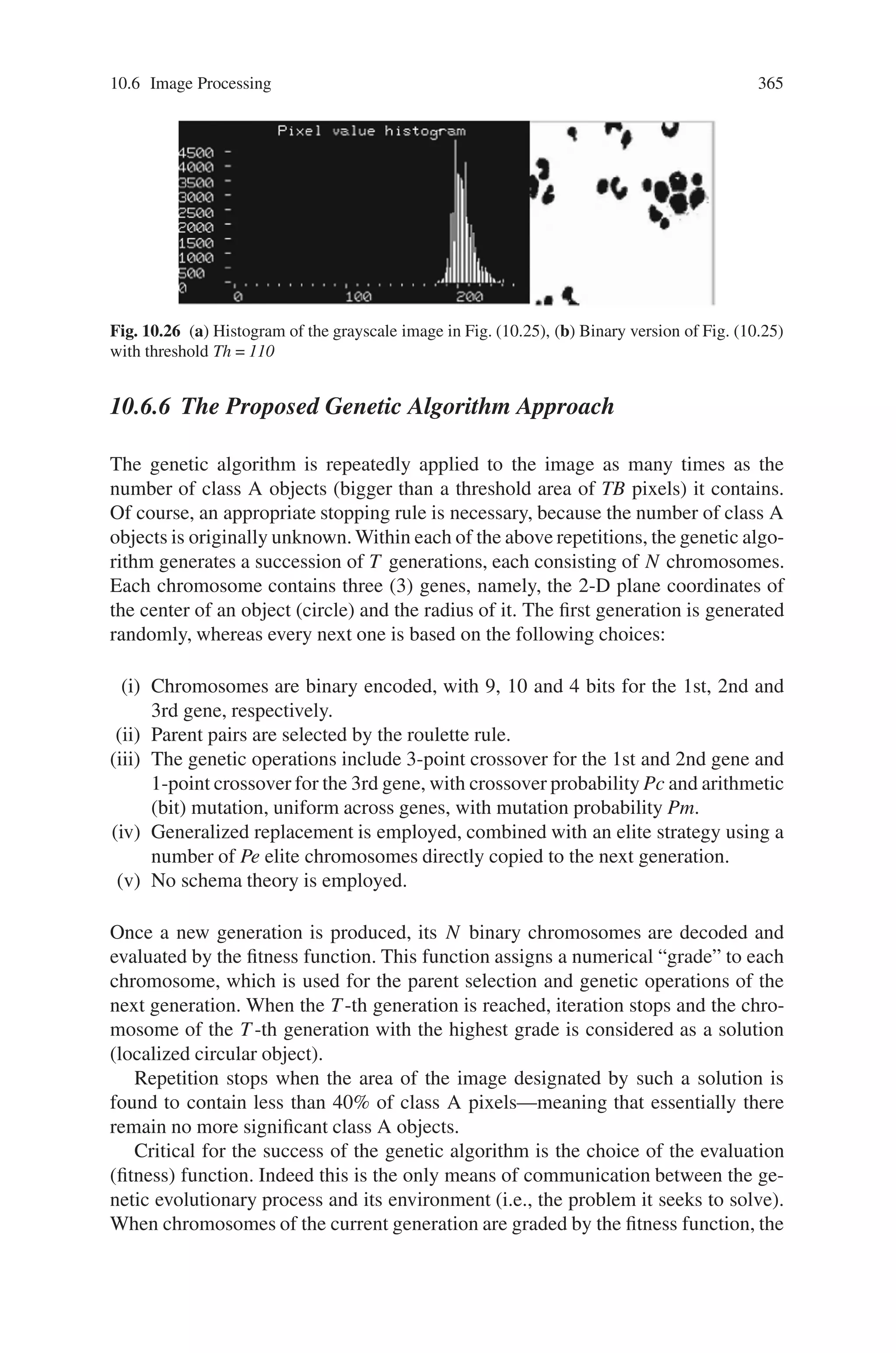 10.6 Image Processing 363
Digital image processing is a mature field that offers to the researcher a vari-
ety of approaches. Given a field application, however, choice of the most suit-
able method or approach has not yet been fully automated. In this section, we
present an application of the genetic algorithms approach to the problem of local-
ization of objects in medical images of blood cells, taken via a microscope. The
problem arises invariably in all blood or serum analysis medical contexts, and as
such it has early received an intense research interest. Although there certainly
exist automated solutions, the issue of quality along with the critical nature of
the results, often necessitate manual / visual treatment by the human expert on a
microscope.
The genetic algorithms approach is proposed here, because, as it will become
clear through the results obtained, it was seen to be well suited to the morphology
of the objects in the images treated.
A genetic algorithm is a non-linear optimization method that seeks the optimal
solution of a problem via a non-exhaustive search among randomly generated so-
lutions. Randomness is controlled through a set of parameters, thus turning genetic
algorithms into exceptionally flexible and robust alternatives to conventional op-
timization methods. Genetic algorithms suffer a few disadvantages: they are not
suitable for real time applications and take long to converge to the optimal solu-
tion. Convergence time cannot be predicted either. Nevertheless, they have become
a strong optimization tool, while current research focuses on their combination with
fuzzy logic and neural network techniques.
Genetic algorithms imitate natural evolutionary procedures for the production of
successive generations of a population. In its simplest form, a genetic algorithm
consists of three (3) mechanisms:
(i) parent selection
(ii) genetic operation for the production of descendants (offspring), and
(iii) replacement of parents by their descendants.
Parent selection process follows one of the selection processes of roulette, clas-
sification, constant situation, proportional forms or elitist choice. The genetic op-
erations of (i) crossover and (ii) mutation combine parents to produce offspring
of improved characteristics (getting higher grade by the evaluation function). Par-
ent replacement strategies include (i) generational replacement and (ii) steady state
reproduction.
10.6.4 Problem Description
Blood cell microscope images, such as the sample shown in Fig. 10.25, show cells
of two different classes (possibly overlapping) against a uniform background. Class
A is represented by bigger and usually more deformed cells whereas class B is
represented by cells looking generally more normal and more uniform in shape and
size. Cell color or grayscale can also be exploited; yet it is unreliable by itself, due
 