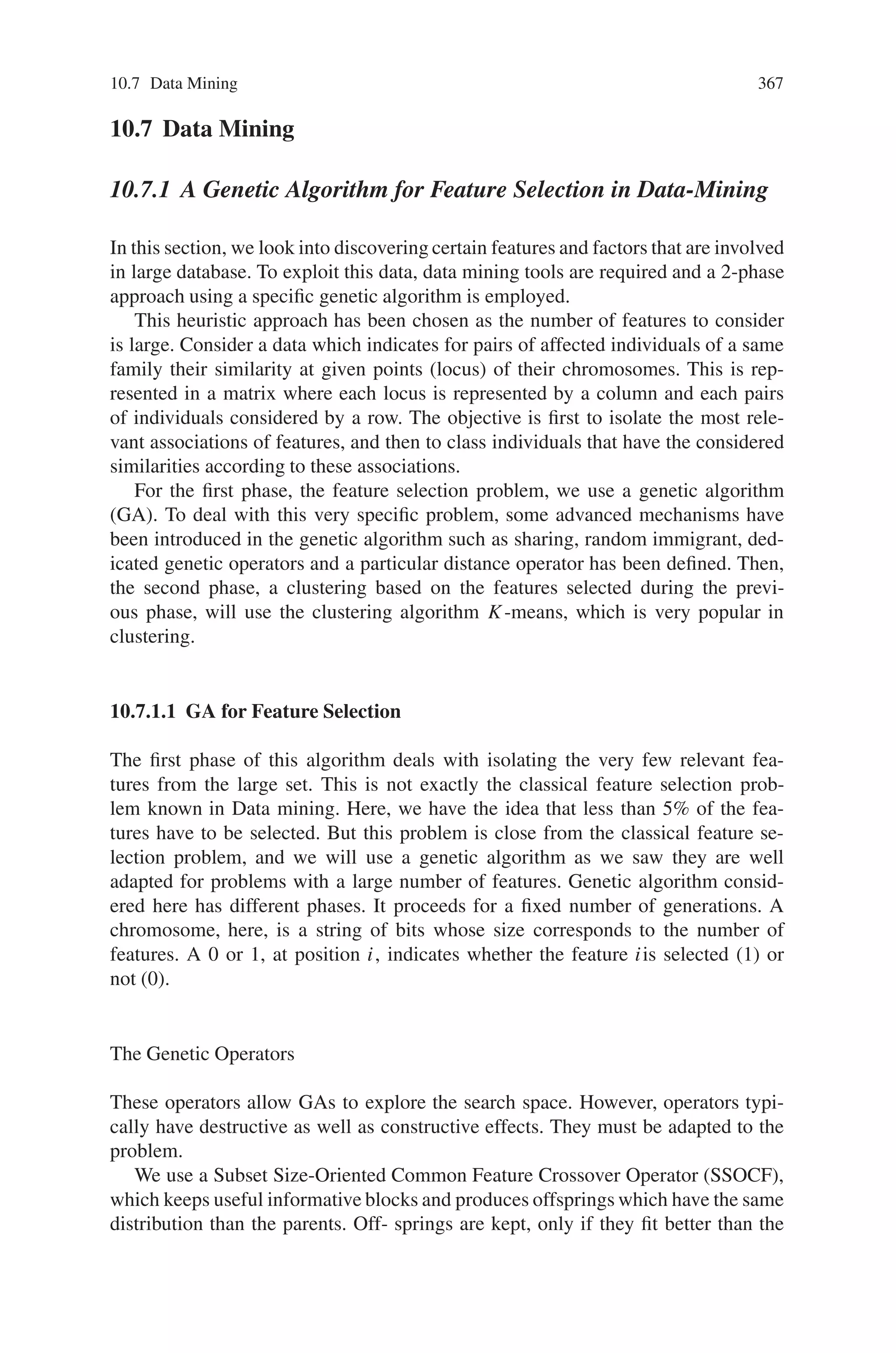 10.6 Image Processing 365
Fig. 10.26 (a) Histogram of the grayscale image in Fig. (10.25), (b) Binary version of Fig. (10.25)
with threshold Th = 110
10.6.6 The Proposed Genetic Algorithm Approach
The genetic algorithm is repeatedly applied to the image as many times as the
number of class A objects (bigger than a threshold area of TB pixels) it contains.
Of course, an appropriate stopping rule is necessary, because the number of class A
objects is originally unknown. Within each of the above repetitions, the genetic algo-
rithm generates a succession of T generations, each consisting of N chromosomes.
Each chromosome contains three (3) genes, namely, the 2-D plane coordinates of
the center of an object (circle) and the radius of it. The first generation is generated
randomly, whereas every next one is based on the following choices:
(i) Chromosomes are binary encoded, with 9, 10 and 4 bits for the 1st, 2nd and
3rd gene, respectively.
(ii) Parent pairs are selected by the roulette rule.
(iii) The genetic operations include 3-point crossover for the 1st and 2nd gene and
1-point crossover for the 3rd gene, with crossover probability Pc and arithmetic
(bit) mutation, uniform across genes, with mutation probability Pm.
(iv) Generalized replacement is employed, combined with an elite strategy using a
number of Pe elite chromosomes directly copied to the next generation.
(v) No schema theory is employed.
Once a new generation is produced, its N binary chromosomes are decoded and
evaluated by the fitness function. This function assigns a numerical “grade” to each
chromosome, which is used for the parent selection and genetic operations of the
next generation. When the T-th generation is reached, iteration stops and the chro-
mosome of the T -th generation with the highest grade is considered as a solution
(localized circular object).
Repetition stops when the area of the image designated by such a solution is
found to contain less than 40% of class A pixels—meaning that essentially there
remain no more significant class A objects.
Critical for the success of the genetic algorithm is the choice of the evaluation
(fitness) function. Indeed this is the only means of communication between the ge-
netic evolutionary process and its environment (i.e., the problem it seeks to solve).
When chromosomes of the current generation are graded by the fitness function, the
 