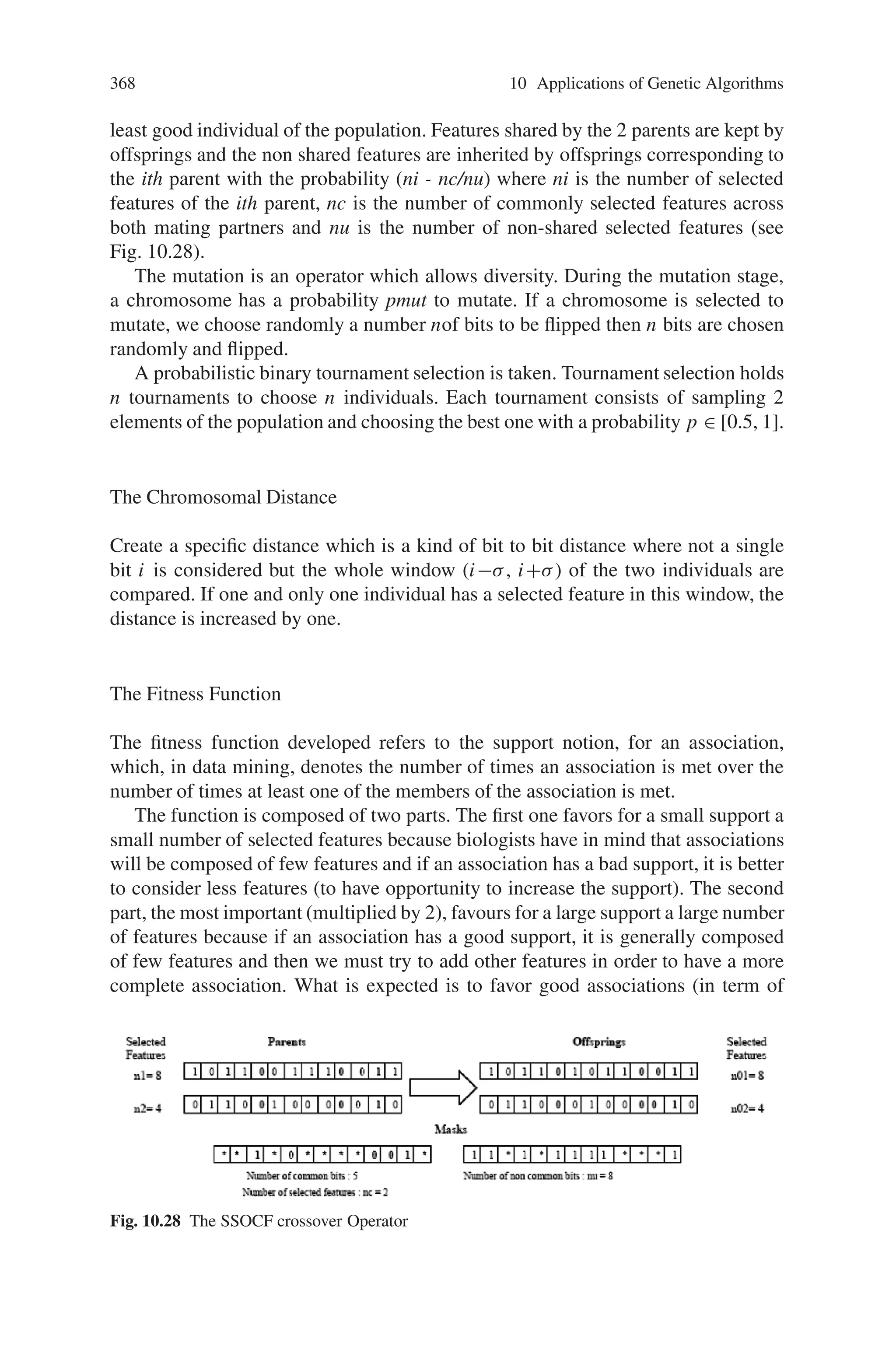 366 10 Applications of Genetic Algorithms
Table 10.9 Genetic algorithm parameters variation
genetic algorithm gains feedback from the environment so as to adjust its evolution
towards an improved next generation. For the problem at hand, we have employed
the straight-forward option of a fitness function which counts the class A pixels
contained in the area of the original image designated by the (center, radius) pair of
a given chromosome. In that sense, chromosomes (circular objects) highly overlap-
ping with class A objects in the image get a higher grade.
To implement this approach the parameters like Th, TB, T, N, Pm, Pc, Pe, etc
should be initialized. These should be adjusted using prior information about the
specific family of images, for optimal performance. These parameters can be varied
as shown in Table 10.9.
A sample blood cell image with superimposed results is shown in Fig. 10.27. Cir-
cular objects localized by the genetic algorithm are marked with a white circle. This
is a particularly successful experiment, as 20 out of 20 (100%) class A objects are
localized. Major parameter choices are N = 50 chromosomes, T = 50 generations,
Pc = 80%, Pm = 8% and number of elite chromosomes Pe = 5.
However, not all parameter choices yield analogous results. Therefore the set of
parameters can be varied according to Table 10.9, and the results can be examined
for different images belonging to the same family. Thus, in this section we have
dealt with a genetic algorithm approach to the problem of localization of objects
belonging to a certain class, in blood cell microscope images.
Fig. 10.27 Original image
with superimposed genetic
algorithm results marked with
a white circle. 20 out of 20
(100%) of class A objects are
localized correctly
 