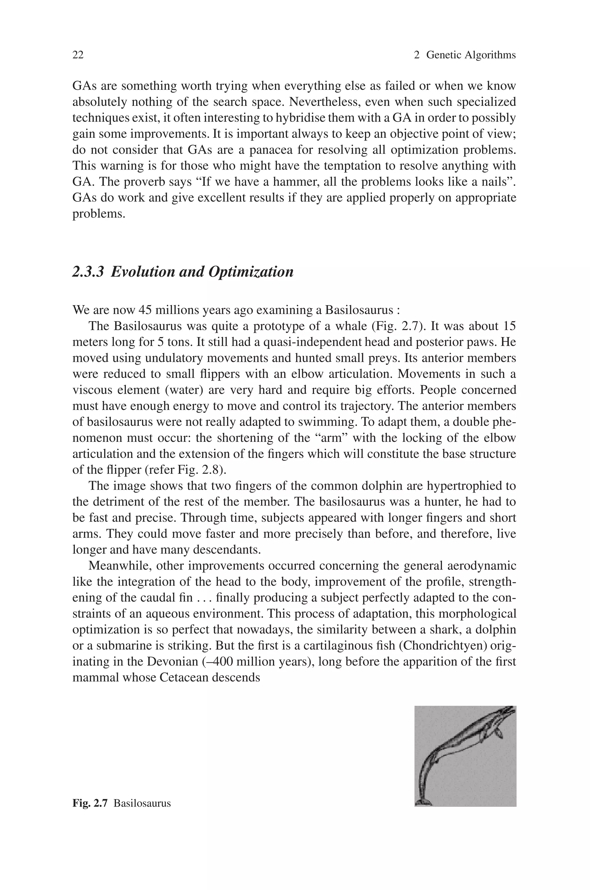 22 2 Genetic Algorithms
GAs are something worth trying when everything else as failed or when we know
absolutely nothing of the search space. Nevertheless, even when such specialized
techniques exist, it often interesting to hybridise them with a GA in order to possibly
gain some improvements. It is important always to keep an objective point of view;
do not consider that GAs are a panacea for resolving all optimization problems.
This warning is for those who might have the temptation to resolve anything with
GA. The proverb says “If we have a hammer, all the problems looks like a nails”.
GAs do work and give excellent results if they are applied properly on appropriate
problems.
2.3.3 Evolution and Optimization
We are now 45 millions years ago examining a Basilosaurus :
The Basilosaurus was quite a prototype of a whale (Fig. 2.7). It was about 15
meters long for 5 tons. It still had a quasi-independent head and posterior paws. He
moved using undulatory movements and hunted small preys. Its anterior members
were reduced to small flippers with an elbow articulation. Movements in such a
viscous element (water) are very hard and require big efforts. People concerned
must have enough energy to move and control its trajectory. The anterior members
of basilosaurus were not really adapted to swimming. To adapt them, a double phe-
nomenon must occur: the shortening of the “arm” with the locking of the elbow
articulation and the extension of the fingers which will constitute the base structure
of the flipper (refer Fig. 2.8).
The image shows that two fingers of the common dolphin are hypertrophied to
the detriment of the rest of the member. The basilosaurus was a hunter, he had to
be fast and precise. Through time, subjects appeared with longer fingers and short
arms. They could move faster and more precisely than before, and therefore, live
longer and have many descendants.
Meanwhile, other improvements occurred concerning the general aerodynamic
like the integration of the head to the body, improvement of the profile, strength-
ening of the caudal fin . . . finally producing a subject perfectly adapted to the con-
straints of an aqueous environment. This process of adaptation, this morphological
optimization is so perfect that nowadays, the similarity between a shark, a dolphin
or a submarine is striking. But the first is a cartilaginous fish (Chondrichtyen) orig-
inating in the Devonian (–400 million years), long before the apparition of the first
mammal whose Cetacean descends
Fig. 2.7 Basilosaurus
 