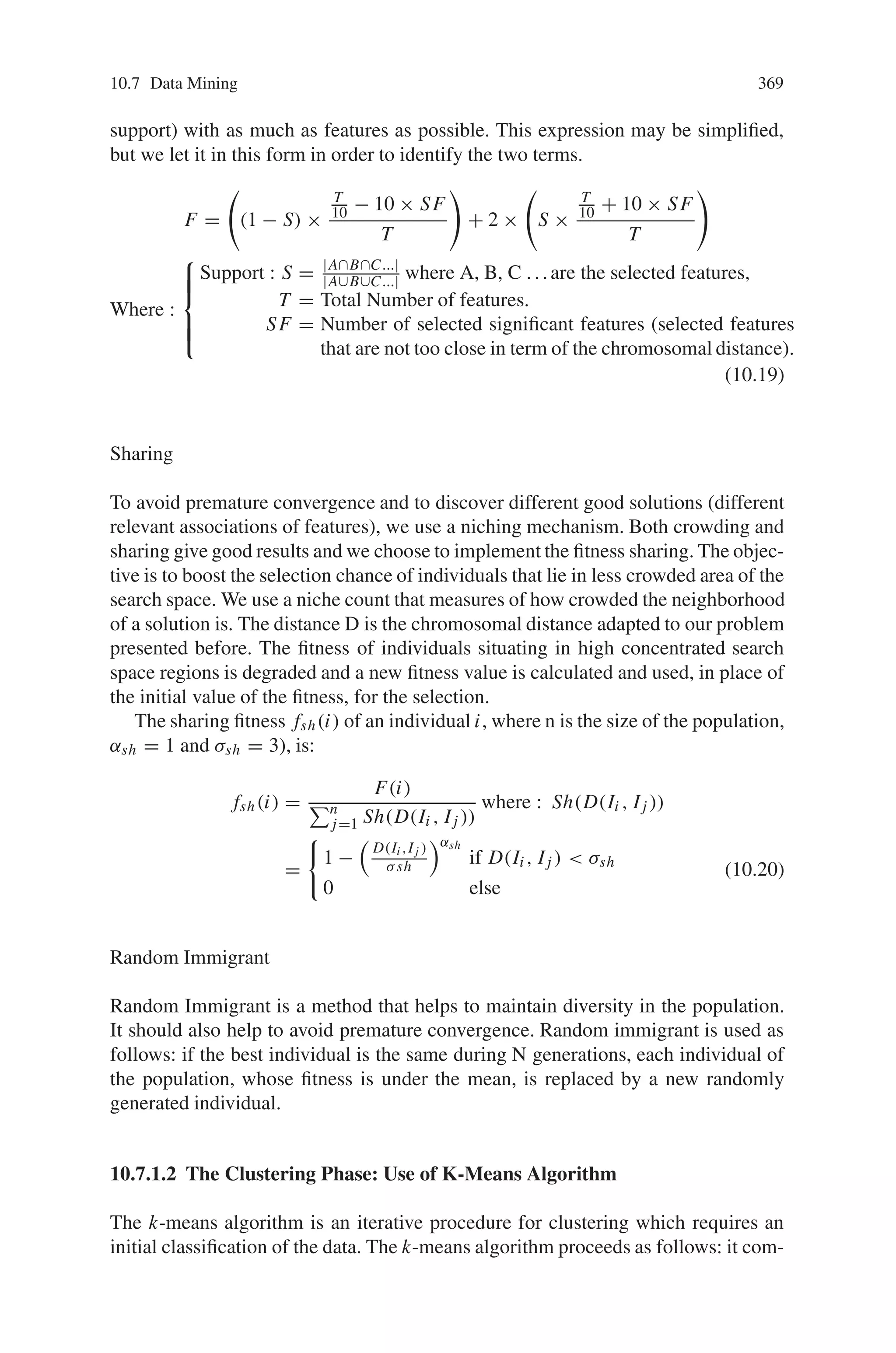 10.7 Data Mining 367
10.7 Data Mining
10.7.1 A Genetic Algorithm for Feature Selection in Data-Mining
In this section, we look into discovering certain features and factors that are involved
in large database. To exploit this data, data mining tools are required and a 2-phase
approach using a specific genetic algorithm is employed.
This heuristic approach has been chosen as the number of features to consider
is large. Consider a data which indicates for pairs of affected individuals of a same
family their similarity at given points (locus) of their chromosomes. This is rep-
resented in a matrix where each locus is represented by a column and each pairs
of individuals considered by a row. The objective is first to isolate the most rele-
vant associations of features, and then to class individuals that have the considered
similarities according to these associations.
For the first phase, the feature selection problem, we use a genetic algorithm
(GA). To deal with this very specific problem, some advanced mechanisms have
been introduced in the genetic algorithm such as sharing, random immigrant, ded-
icated genetic operators and a particular distance operator has been defined. Then,
the second phase, a clustering based on the features selected during the previ-
ous phase, will use the clustering algorithm K-means, which is very popular in
clustering.
10.7.1.1 GA for Feature Selection
The first phase of this algorithm deals with isolating the very few relevant fea-
tures from the large set. This is not exactly the classical feature selection prob-
lem known in Data mining. Here, we have the idea that less than 5% of the fea-
tures have to be selected. But this problem is close from the classical feature se-
lection problem, and we will use a genetic algorithm as we saw they are well
adapted for problems with a large number of features. Genetic algorithm consid-
ered here has different phases. It proceeds for a fixed number of generations. A
chromosome, here, is a string of bits whose size corresponds to the number of
features. A 0 or 1, at position i, indicates whether the feature iis selected (1) or
not (0).
The Genetic Operators
These operators allow GAs to explore the search space. However, operators typi-
cally have destructive as well as constructive effects. They must be adapted to the
problem.
We use a Subset Size-Oriented Common Feature Crossover Operator (SSOCF),
which keeps useful informative blocks and produces offsprings which have the same
distribution than the parents. Off- springs are kept, only if they fit better than the
 