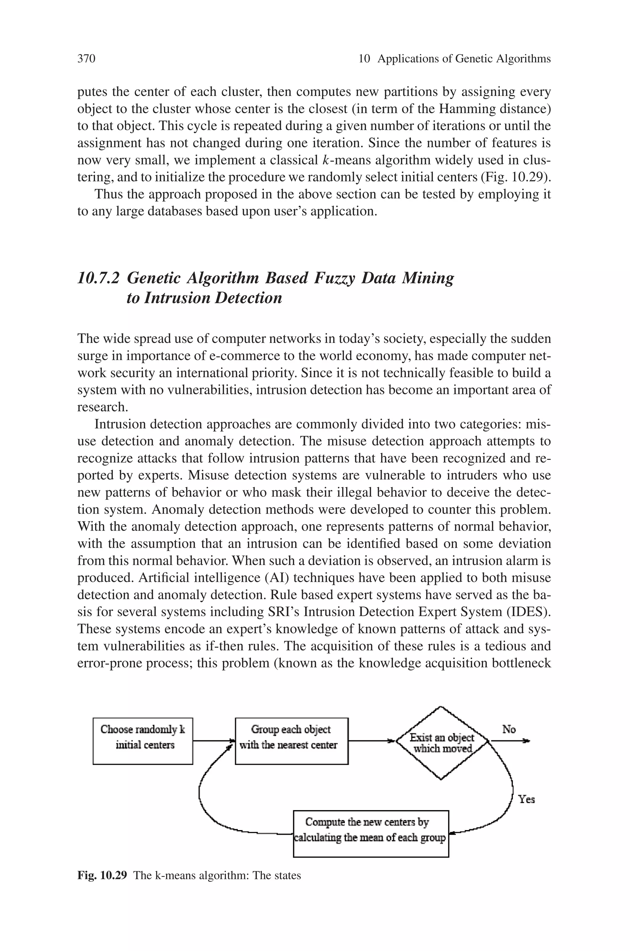 368 10 Applications of Genetic Algorithms
least good individual of the population. Features shared by the 2 parents are kept by
offsprings and the non shared features are inherited by offsprings corresponding to
the ith parent with the probability (ni - nc/nu) where ni is the number of selected
features of the ith parent, nc is the number of commonly selected features across
both mating partners and nu is the number of non-shared selected features (see
Fig. 10.28).
The mutation is an operator which allows diversity. During the mutation stage,
a chromosome has a probability pmut to mutate. If a chromosome is selected to
mutate, we choose randomly a number nof bits to be flipped then n bits are chosen
randomly and flipped.
A probabilistic binary tournament selection is taken. Tournament selection holds
n tournaments to choose n individuals. Each tournament consists of sampling 2
elements of the population and choosing the best one with a probability p ∈ [0.5, 1].
The Chromosomal Distance
Create a specific distance which is a kind of bit to bit distance where not a single
bit i is considered but the whole window (i−σ, i+σ) of the two individuals are
compared. If one and only one individual has a selected feature in this window, the
distance is increased by one.
The Fitness Function
The fitness function developed refers to the support notion, for an association,
which, in data mining, denotes the number of times an association is met over the
number of times at least one of the members of the association is met.
The function is composed of two parts. The first one favors for a small support a
small number of selected features because biologists have in mind that associations
will be composed of few features and if an association has a bad support, it is better
to consider less features (to have opportunity to increase the support). The second
part, the most important (multiplied by 2), favours for a large support a large number
of features because if an association has a good support, it is generally composed
of few features and then we must try to add other features in order to have a more
complete association. What is expected is to favor good associations (in term of
Fig. 10.28 The SSOCF crossover Operator
 