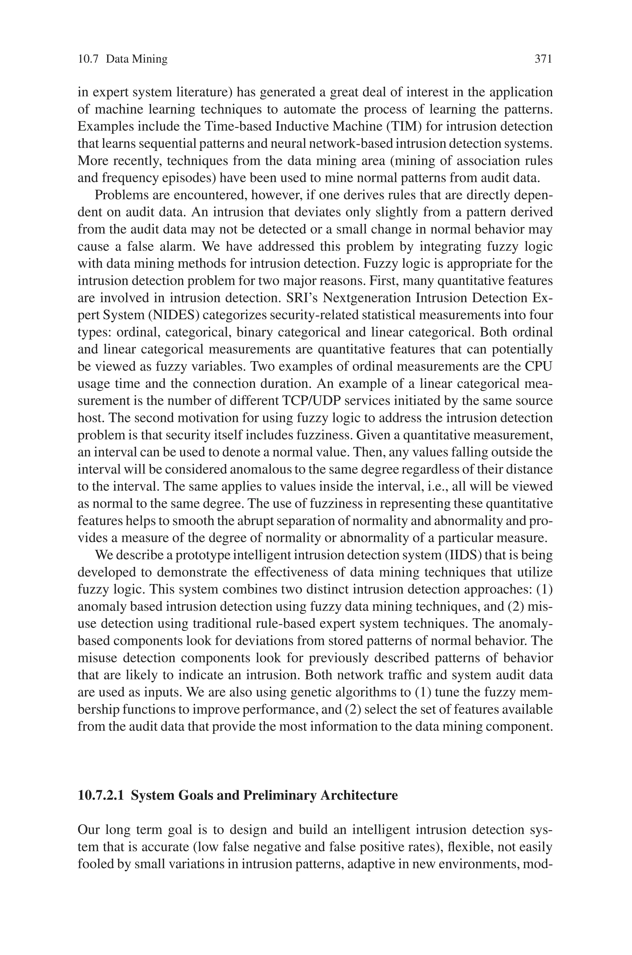 10.7 Data Mining 369
support) with as much as features as possible. This expression may be simplified,
but we let it in this form in order to identify the two terms.
F =

(1 − S) ×
T
10 − 10 × SF
T
$
+ 2 ×

S ×
T
10 + 10 × SF
T
$
Where :
⎧
⎪
⎪
⎨
⎪
⎪
⎩
Support : S = |A∩B∩C...|
|A∪B∪C...| where A, B, C ...are the selected features,
T = Total Number of features.
SF = Number of selected significant features (selected features
that are not too close in term of the chromosomal distance).
(10.19)
Sharing
To avoid premature convergence and to discover different good solutions (different
relevant associations of features), we use a niching mechanism. Both crowding and
sharing give good results and we choose to implement the fitness sharing. The objec-
tive is to boost the selection chance of individuals that lie in less crowded area of the
search space. We use a niche count that measures of how crowded the neighborhood
of a solution is. The distance D is the chromosomal distance adapted to our problem
presented before. The fitness of individuals situating in high concentrated search
space regions is degraded and a new fitness value is calculated and used, in place of
the initial value of the fitness, for the selection.
The sharing fitness fsh(i) of an individual i, where n is the size of the population,
αsh = 1 and σsh = 3), is:
fsh(i) =
F(i)
n
j=1 Sh(D(Ii , Ij ))
where : Sh(D(Ii , Ij ))
=
*
1 −

D(Ii ,Ij )
σsh
'αsh
if D(Ii , Ij )  σsh
0 else
(10.20)
Random Immigrant
Random Immigrant is a method that helps to maintain diversity in the population.
It should also help to avoid premature convergence. Random immigrant is used as
follows: if the best individual is the same during N generations, each individual of
the population, whose fitness is under the mean, is replaced by a new randomly
generated individual.
10.7.1.2 The Clustering Phase: Use of K-Means Algorithm
The k-means algorithm is an iterative procedure for clustering which requires an
initial classification of the data. The k-means algorithm proceeds as follows: it com-
 