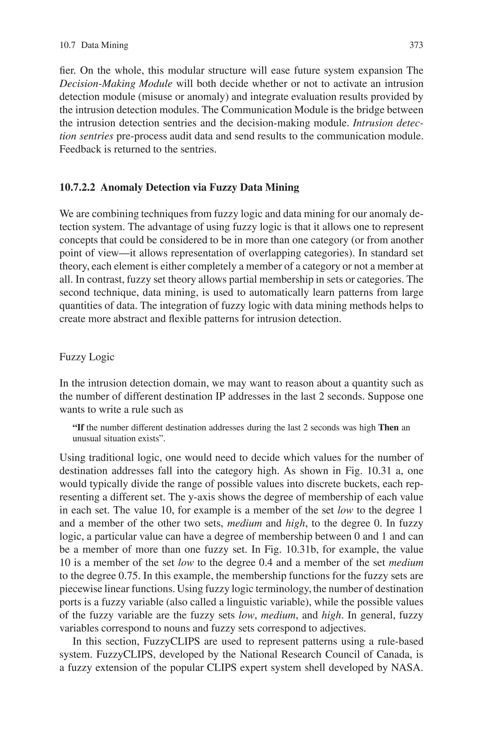 10.7 Data Mining 371
in expert system literature) has generated a great deal of interest in the application
of machine learning techniques to automate the process of learning the patterns.
Examples include the Time-based Inductive Machine (TIM) for intrusion detection
that learns sequential patterns and neural network-based intrusion detection systems.
More recently, techniques from the data mining area (mining of association rules
and frequency episodes) have been used to mine normal patterns from audit data.
Problems are encountered, however, if one derives rules that are directly depen-
dent on audit data. An intrusion that deviates only slightly from a pattern derived
from the audit data may not be detected or a small change in normal behavior may
cause a false alarm. We have addressed this problem by integrating fuzzy logic
with data mining methods for intrusion detection. Fuzzy logic is appropriate for the
intrusion detection problem for two major reasons. First, many quantitative features
are involved in intrusion detection. SRI’s Nextgeneration Intrusion Detection Ex-
pert System (NIDES) categorizes security-related statistical measurements into four
types: ordinal, categorical, binary categorical and linear categorical. Both ordinal
and linear categorical measurements are quantitative features that can potentially
be viewed as fuzzy variables. Two examples of ordinal measurements are the CPU
usage time and the connection duration. An example of a linear categorical mea-
surement is the number of different TCP/UDP services initiated by the same source
host. The second motivation for using fuzzy logic to address the intrusion detection
problem is that security itself includes fuzziness. Given a quantitative measurement,
an interval can be used to denote a normal value. Then, any values falling outside the
interval will be considered anomalous to the same degree regardless of their distance
to the interval. The same applies to values inside the interval, i.e., all will be viewed
as normal to the same degree. The use of fuzziness in representing these quantitative
features helps to smooth the abrupt separation of normality and abnormality and pro-
vides a measure of the degree of normality or abnormality of a particular measure.
We describe a prototype intelligent intrusion detection system (IIDS) that is being
developed to demonstrate the effectiveness of data mining techniques that utilize
fuzzy logic. This system combines two distinct intrusion detection approaches: (1)
anomaly based intrusion detection using fuzzy data mining techniques, and (2) mis-
use detection using traditional rule-based expert system techniques. The anomaly-
based components look for deviations from stored patterns of normal behavior. The
misuse detection components look for previously described patterns of behavior
that are likely to indicate an intrusion. Both network traffic and system audit data
are used as inputs. We are also using genetic algorithms to (1) tune the fuzzy mem-
bership functions to improve performance, and (2) select the set of features available
from the audit data that provide the most information to the data mining component.
10.7.2.1 System Goals and Preliminary Architecture
Our long term goal is to design and build an intelligent intrusion detection sys-
tem that is accurate (low false negative and false positive rates), flexible, not easily
fooled by small variations in intrusion patterns, adaptive in new environments, mod-
 