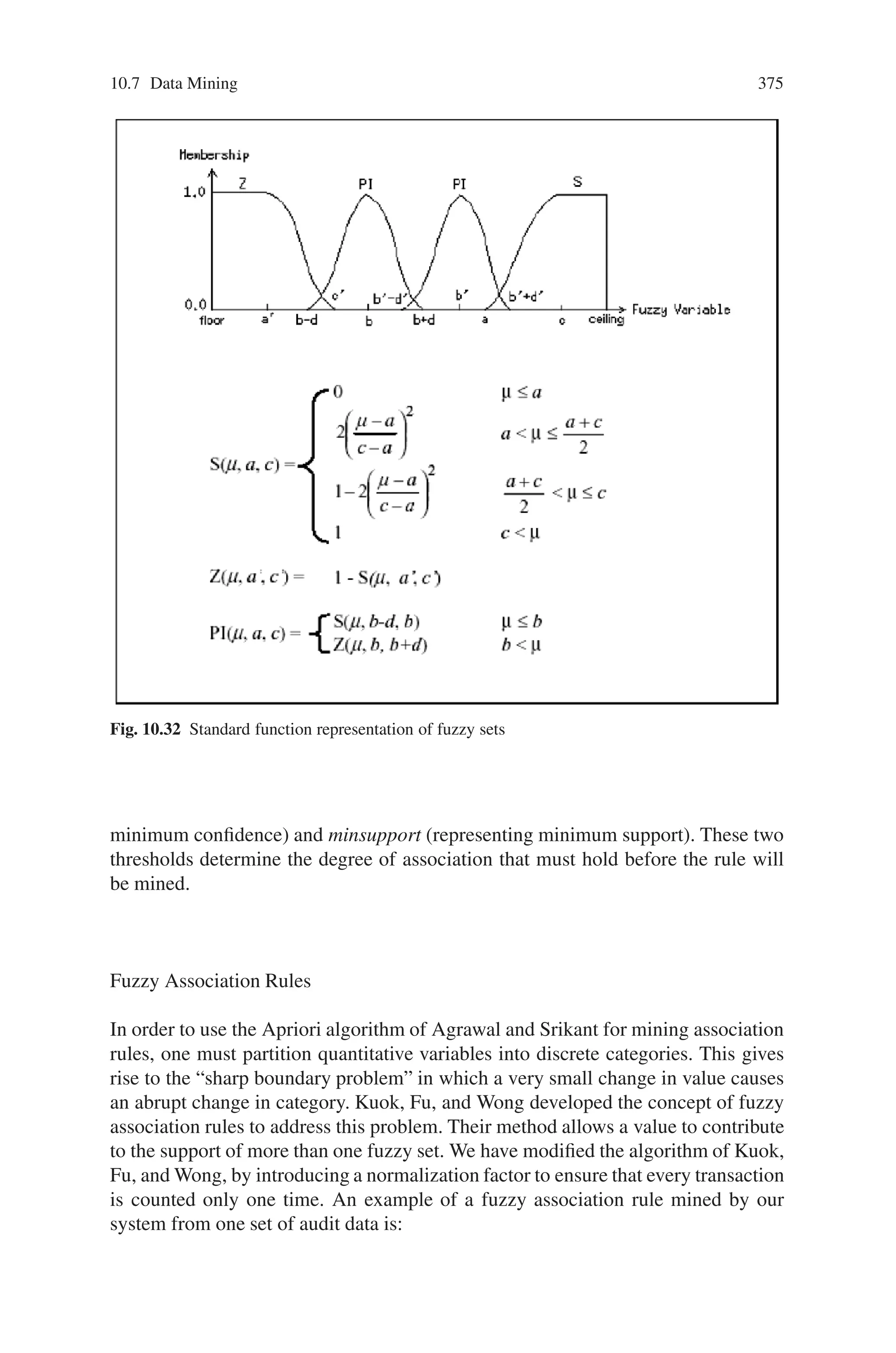 10.7 Data Mining 373
fier. On the whole, this modular structure will ease future system expansion The
Decision-Making Module will both decide whether or not to activate an intrusion
detection module (misuse or anomaly) and integrate evaluation results provided by
the intrusion detection modules. The Communication Module is the bridge between
the intrusion detection sentries and the decision-making module. Intrusion detec-
tion sentries pre-process audit data and send results to the communication module.
Feedback is returned to the sentries.
10.7.2.2 Anomaly Detection via Fuzzy Data Mining
We are combining techniques from fuzzy logic and data mining for our anomaly de-
tection system. The advantage of using fuzzy logic is that it allows one to represent
concepts that could be considered to be in more than one category (or from another
point of view—it allows representation of overlapping categories). In standard set
theory, each element is either completely a member of a category or not a member at
all. In contrast, fuzzy set theory allows partial membership in sets or categories. The
second technique, data mining, is used to automatically learn patterns from large
quantities of data. The integration of fuzzy logic with data mining methods helps to
create more abstract and flexible patterns for intrusion detection.
Fuzzy Logic
In the intrusion detection domain, we may want to reason about a quantity such as
the number of different destination IP addresses in the last 2 seconds. Suppose one
wants to write a rule such as
“If the number different destination addresses during the last 2 seconds was high Then an
unusual situation exists”.
Using traditional logic, one would need to decide which values for the number of
destination addresses fall into the category high. As shown in Fig. 10.31 a, one
would typically divide the range of possible values into discrete buckets, each rep-
resenting a different set. The y-axis shows the degree of membership of each value
in each set. The value 10, for example is a member of the set low to the degree 1
and a member of the other two sets, medium and high, to the degree 0. In fuzzy
logic, a particular value can have a degree of membership between 0 and 1 and can
be a member of more than one fuzzy set. In Fig. 10.31b, for example, the value
10 is a member of the set low to the degree 0.4 and a member of the set medium
to the degree 0.75. In this example, the membership functions for the fuzzy sets are
piecewise linear functions. Using fuzzy logic terminology,the number of destination
ports is a fuzzy variable (also called a linguistic variable), while the possible values
of the fuzzy variable are the fuzzy sets low, medium, and high. In general, fuzzy
variables correspond to nouns and fuzzy sets correspond to adjectives.
In this section, FuzzyCLIPS are used to represent patterns using a rule-based
system. FuzzyCLIPS, developed by the National Research Council of Canada, is
a fuzzy extension of the popular CLIPS expert system shell developed by NASA.
 