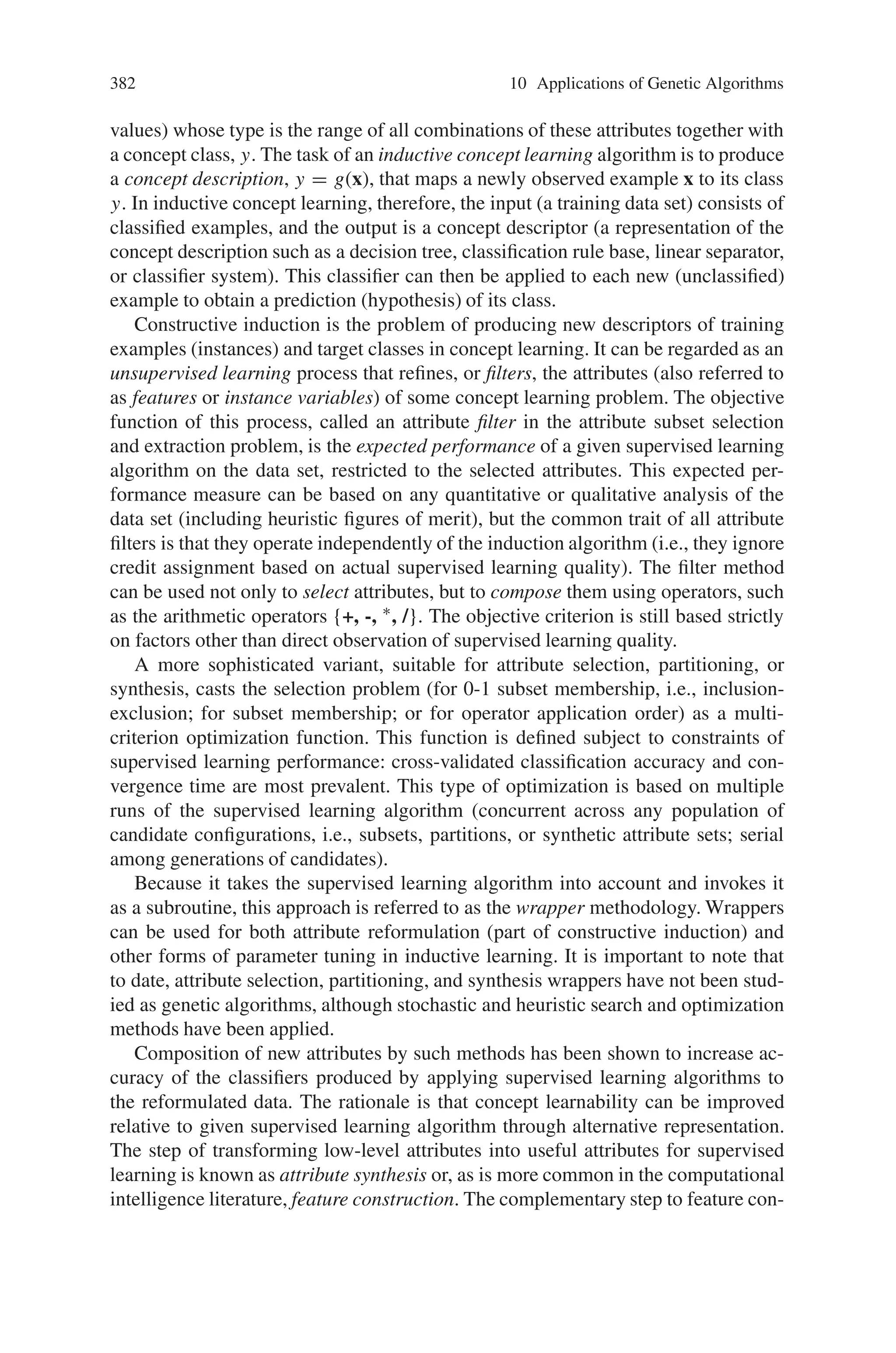 380 10 Applications of Genetic Algorithms
Fig. 10.37 Attribute-based
transformations in KDD
ment includes time series classification and other forms of pattern recognition that
are important for decision support.
10.7.3.2 Attribute Partitioning in Constructive Induction
Attribute subset selection is the task of focusing a learning algorithm’s attention
on some subset of the given input attributes, while ignoring the rest. Here, subset
selection is adapted to the systematic decomposition of concept learning problems
in heterogeneous KDD. Instead of focusing a single algorithm on a single subset,
the set of all input attributes is partitioned, and a specialized algorithm is focused on
each subset. While subset selection is used to refinement of attribute sets in single-
model learning, attribute partitioning is designed for multiple-model learning.
This approach adopts the role of feature construction in constructive induction: to
formulate a new input specification from the original one. It uses subset partitioning
to decompose a learning task into parts that are individually useful, rather than to
reduce attributes to a single useful group. This permits new intermediate concepts
to be formed by unsupervised learning (e.g., conceptual clustering or cluster forma-
tion using self-organizing algorithms). The newly defined problem or problems can
then be mapped to one or more appropriate hypothesis languages (model specifi-
cations) as illustrated in Fig. 10.37. In the new system, the subproblem definitions
obtained by partitioning of attributes also specify a mixture estimation problem. A
 