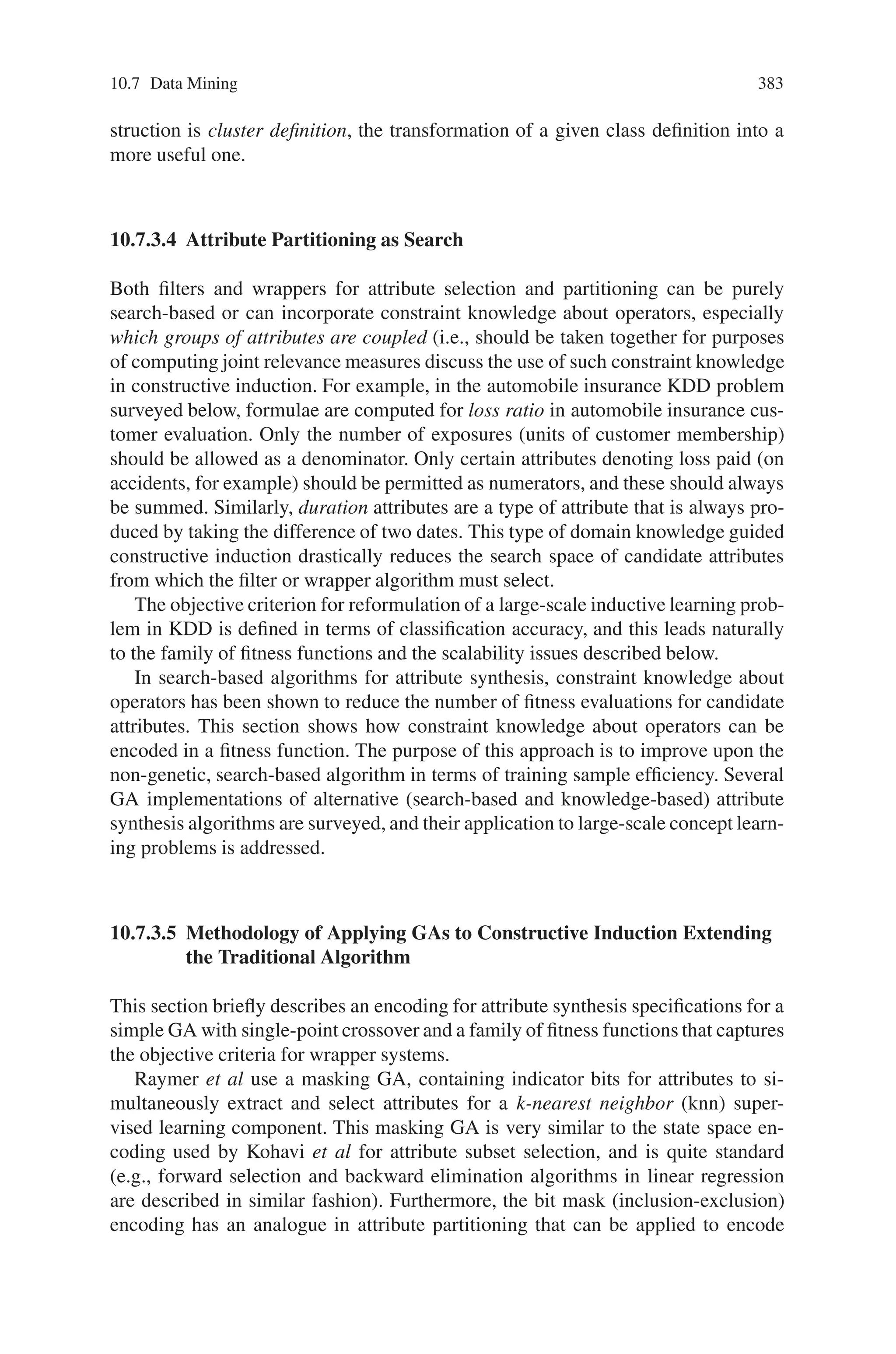 10.7 Data Mining 381
Fig. 10.38 The attribute partitioning approach
data fusion step, shown in Fig. 10.38, occurs after training of the models for all
subproblems.
Together with attribute subset selection, attribute partitioning permits a concept
learning problem to be refined for both increased classification accuracy and com-
prehensibility. The latter increases the utility of the model in systems that combine
multiple models, such as hierarchical data fusion systems and large-scale multi-
strategy data mining systems. Note that these systems may incorporate different
type of concept learning algorithms, such as artificial neural networks. In our appli-
cation, the multistrategy (hybrid) learning system is a GA wrapper that selects and
configures probabilistic networks (especially temporal ANNs) and decision trees for
KDD applications.
10.7.3.3 The Constructive Induction Problem and Supervised
Concept Learning
In current practice, optimization problems in constructive induction are treated as
a state space search. The primary difficulty encountered in applying search-based
algorithms to synthesize attributes, select subsets of relevant attributes, or parti-
tion attributes into useful categories is the combinatorial complexity of uninformed
search. The ability to constrain and control the search for useful attributes (or groups
of them) is critical to making constructive induction viable. Toward this end, both
domain knowledge and evaluation metrics have been applied in informed search
algorithms (gradient and A∗) for attribute subset selection and partitioning.
The definition of a concept learning problem consists of input attributes and
concept classes. Each attribute is a function that maps an example, x, into a value.
Conversely, a classified example can be defined as an object (a tuple of attribute
 