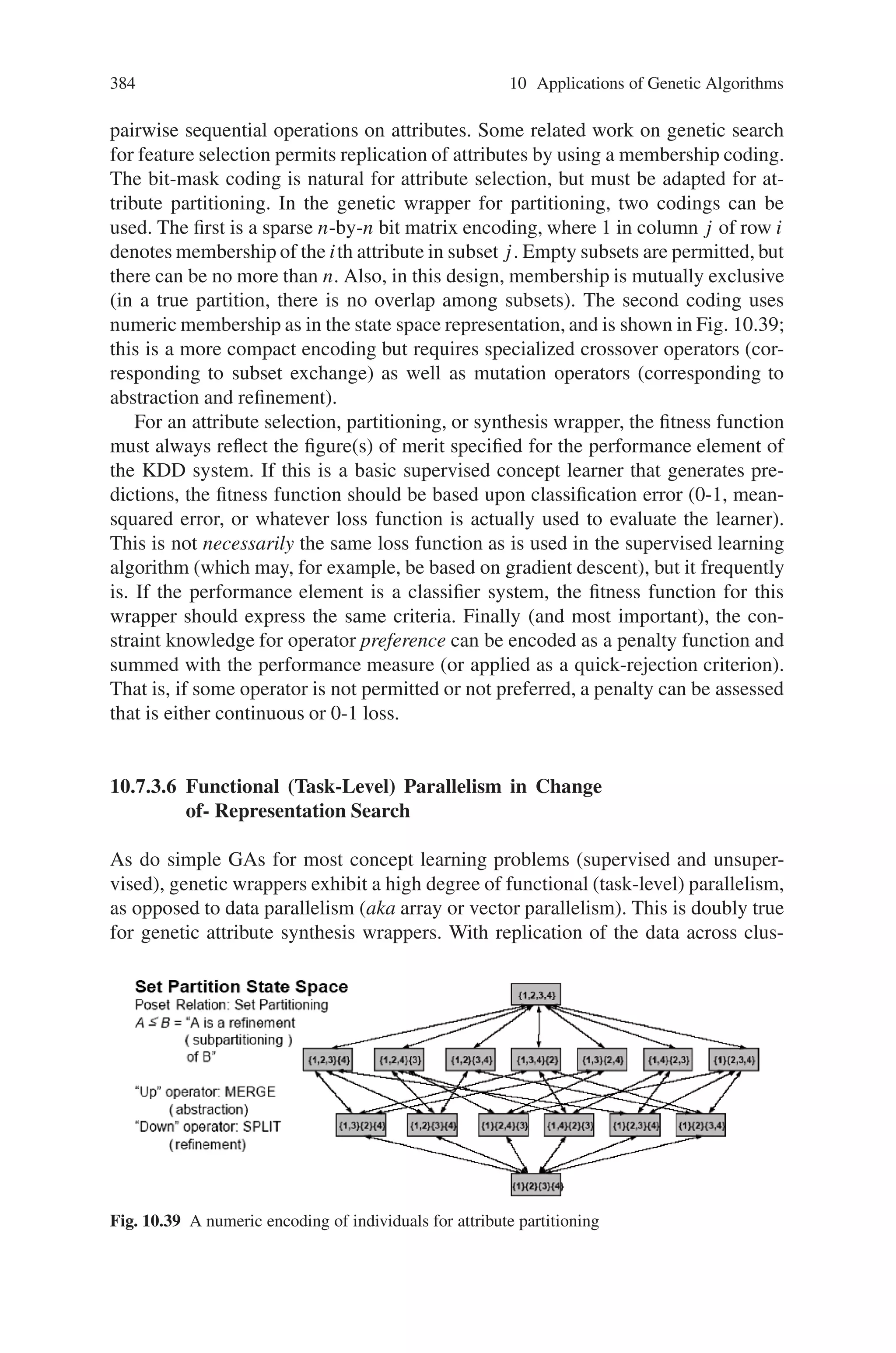 382 10 Applications of Genetic Algorithms
values) whose type is the range of all combinations of these attributes together with
a concept class, y. The task of an inductive concept learning algorithm is to produce
a concept description, y = g(x), that maps a newly observed example x to its class
y. In inductive concept learning, therefore, the input (a training data set) consists of
classified examples, and the output is a concept descriptor (a representation of the
concept description such as a decision tree, classification rule base, linear separator,
or classifier system). This classifier can then be applied to each new (unclassified)
example to obtain a prediction (hypothesis) of its class.
Constructive induction is the problem of producing new descriptors of training
examples (instances) and target classes in concept learning. It can be regarded as an
unsupervised learning process that refines, or filters, the attributes (also referred to
as features or instance variables) of some concept learning problem. The objective
function of this process, called an attribute filter in the attribute subset selection
and extraction problem, is the expected performance of a given supervised learning
algorithm on the data set, restricted to the selected attributes. This expected per-
formance measure can be based on any quantitative or qualitative analysis of the
data set (including heuristic figures of merit), but the common trait of all attribute
filters is that they operate independently of the induction algorithm (i.e., they ignore
credit assignment based on actual supervised learning quality). The filter method
can be used not only to select attributes, but to compose them using operators, such
as the arithmetic operators {+, -, ∗, /}. The objective criterion is still based strictly
on factors other than direct observation of supervised learning quality.
A more sophisticated variant, suitable for attribute selection, partitioning, or
synthesis, casts the selection problem (for 0-1 subset membership, i.e., inclusion-
exclusion; for subset membership; or for operator application order) as a multi-
criterion optimization function. This function is defined subject to constraints of
supervised learning performance: cross-validated classification accuracy and con-
vergence time are most prevalent. This type of optimization is based on multiple
runs of the supervised learning algorithm (concurrent across any population of
candidate configurations, i.e., subsets, partitions, or synthetic attribute sets; serial
among generations of candidates).
Because it takes the supervised learning algorithm into account and invokes it
as a subroutine, this approach is referred to as the wrapper methodology. Wrappers
can be used for both attribute reformulation (part of constructive induction) and
other forms of parameter tuning in inductive learning. It is important to note that
to date, attribute selection, partitioning, and synthesis wrappers have not been stud-
ied as genetic algorithms, although stochastic and heuristic search and optimization
methods have been applied.
Composition of new attributes by such methods has been shown to increase ac-
curacy of the classifiers produced by applying supervised learning algorithms to
the reformulated data. The rationale is that concept learnability can be improved
relative to given supervised learning algorithm through alternative representation.
The step of transforming low-level attributes into useful attributes for supervised
learning is known as attribute synthesis or, as is more common in the computational
intelligence literature, feature construction. The complementary step to feature con-
 