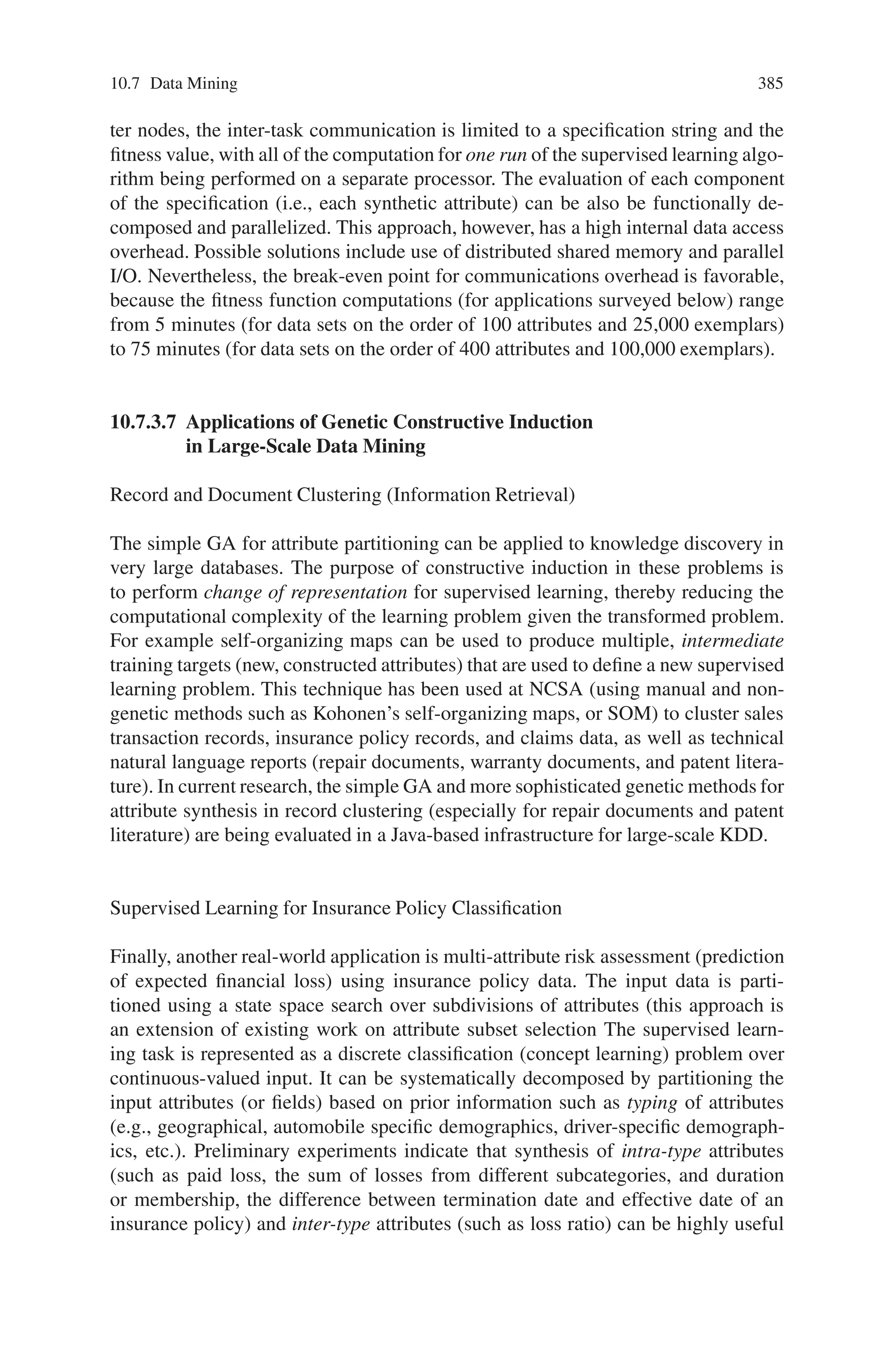 10.7 Data Mining 383
struction is cluster definition, the transformation of a given class definition into a
more useful one.
10.7.3.4 Attribute Partitioning as Search
Both filters and wrappers for attribute selection and partitioning can be purely
search-based or can incorporate constraint knowledge about operators, especially
which groups of attributes are coupled (i.e., should be taken together for purposes
of computing joint relevance measures discuss the use of such constraint knowledge
in constructive induction. For example, in the automobile insurance KDD problem
surveyed below, formulae are computed for loss ratio in automobile insurance cus-
tomer evaluation. Only the number of exposures (units of customer membership)
should be allowed as a denominator. Only certain attributes denoting loss paid (on
accidents, for example) should be permitted as numerators, and these should always
be summed. Similarly, duration attributes are a type of attribute that is always pro-
duced by taking the difference of two dates. This type of domain knowledge guided
constructive induction drastically reduces the search space of candidate attributes
from which the filter or wrapper algorithm must select.
The objective criterion for reformulation of a large-scale inductive learning prob-
lem in KDD is defined in terms of classification accuracy, and this leads naturally
to the family of fitness functions and the scalability issues described below.
In search-based algorithms for attribute synthesis, constraint knowledge about
operators has been shown to reduce the number of fitness evaluations for candidate
attributes. This section shows how constraint knowledge about operators can be
encoded in a fitness function. The purpose of this approach is to improve upon the
non-genetic, search-based algorithm in terms of training sample efficiency. Several
GA implementations of alternative (search-based and knowledge-based) attribute
synthesis algorithms are surveyed, and their application to large-scale concept learn-
ing problems is addressed.
10.7.3.5 Methodology of Applying GAs to Constructive Induction Extending
the Traditional Algorithm
This section briefly describes an encoding for attribute synthesis specifications for a
simple GA with single-point crossover and a family of fitness functions that captures
the objective criteria for wrapper systems.
Raymer et al use a masking GA, containing indicator bits for attributes to si-
multaneously extract and select attributes for a k-nearest neighbor (knn) super-
vised learning component. This masking GA is very similar to the state space en-
coding used by Kohavi et al for attribute subset selection, and is quite standard
(e.g., forward selection and backward elimination algorithms in linear regression
are described in similar fashion). Furthermore, the bit mask (inclusion-exclusion)
encoding has an analogue in attribute partitioning that can be applied to encode
 