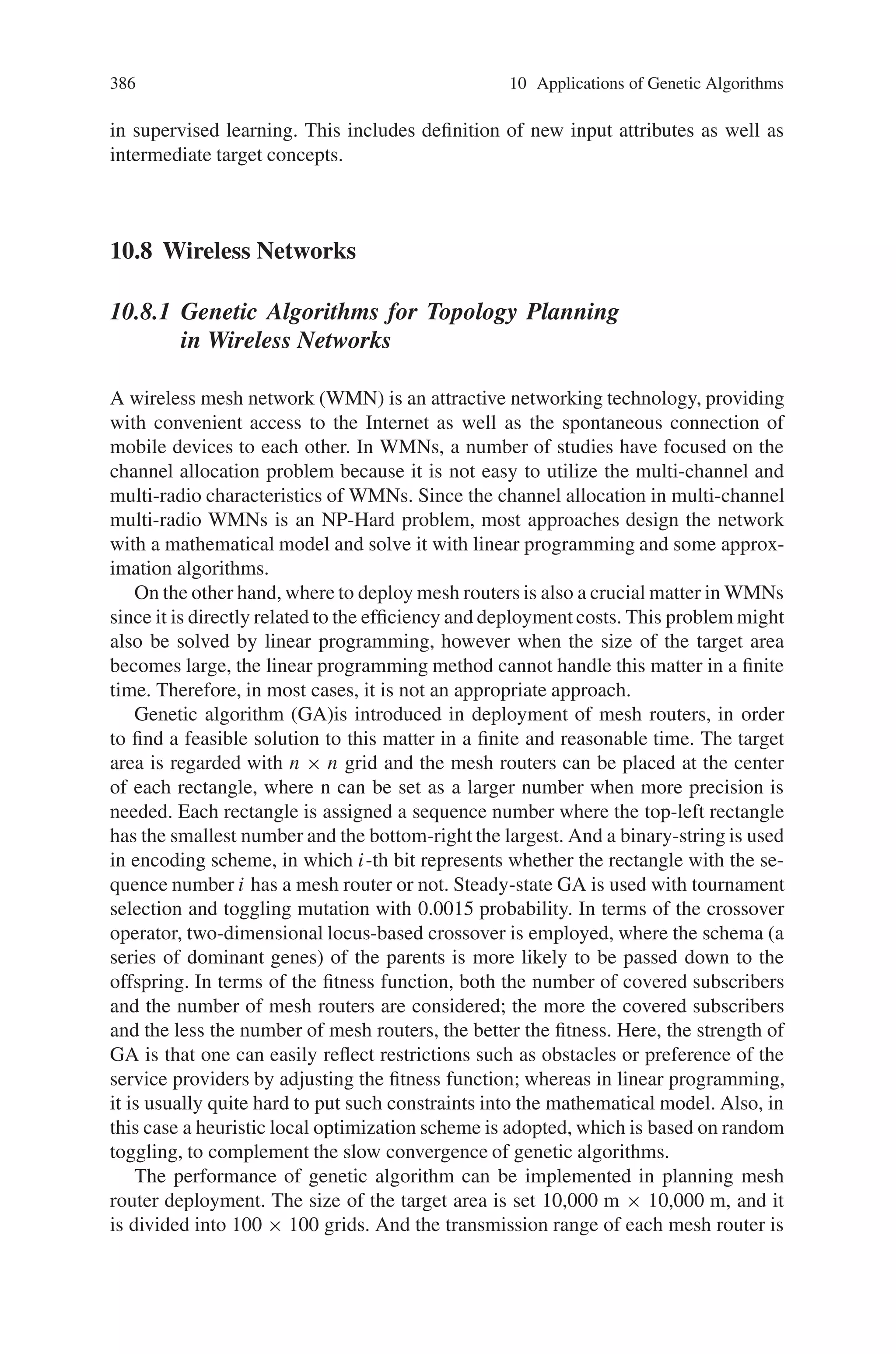 384 10 Applications of Genetic Algorithms
pairwise sequential operations on attributes. Some related work on genetic search
for feature selection permits replication of attributes by using a membership coding.
The bit-mask coding is natural for attribute selection, but must be adapted for at-
tribute partitioning. In the genetic wrapper for partitioning, two codings can be
used. The first is a sparse n-by-n bit matrix encoding, where 1 in column j of row i
denotes membership of the ith attribute in subset j. Empty subsets are permitted, but
there can be no more than n. Also, in this design, membership is mutually exclusive
(in a true partition, there is no overlap among subsets). The second coding uses
numeric membership as in the state space representation, and is shown in Fig. 10.39;
this is a more compact encoding but requires specialized crossover operators (cor-
responding to subset exchange) as well as mutation operators (corresponding to
abstraction and refinement).
For an attribute selection, partitioning, or synthesis wrapper, the fitness function
must always reflect the figure(s) of merit specified for the performance element of
the KDD system. If this is a basic supervised concept learner that generates pre-
dictions, the fitness function should be based upon classification error (0-1, mean-
squared error, or whatever loss function is actually used to evaluate the learner).
This is not necessarily the same loss function as is used in the supervised learning
algorithm (which may, for example, be based on gradient descent), but it frequently
is. If the performance element is a classifier system, the fitness function for this
wrapper should express the same criteria. Finally (and most important), the con-
straint knowledge for operator preference can be encoded as a penalty function and
summed with the performance measure (or applied as a quick-rejection criterion).
That is, if some operator is not permitted or not preferred, a penalty can be assessed
that is either continuous or 0-1 loss.
10.7.3.6 Functional (Task-Level) Parallelism in Change
of- Representation Search
As do simple GAs for most concept learning problems (supervised and unsuper-
vised), genetic wrappers exhibit a high degree of functional (task-level) parallelism,
as opposed to data parallelism (aka array or vector parallelism). This is doubly true
for genetic attribute synthesis wrappers. With replication of the data across clus-
Fig. 10.39 A numeric encoding of individuals for attribute partitioning
 