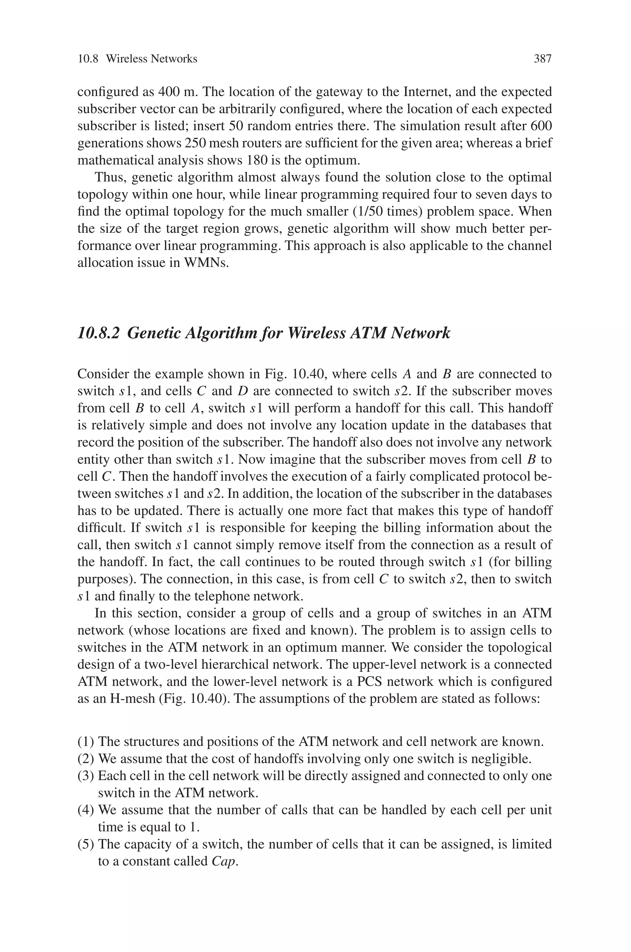 10.7 Data Mining 385
ter nodes, the inter-task communication is limited to a specification string and the
fitness value, with all of the computation for one run of the supervised learning algo-
rithm being performed on a separate processor. The evaluation of each component
of the specification (i.e., each synthetic attribute) can be also be functionally de-
composed and parallelized. This approach, however, has a high internal data access
overhead. Possible solutions include use of distributed shared memory and parallel
I/O. Nevertheless, the break-even point for communications overhead is favorable,
because the fitness function computations (for applications surveyed below) range
from 5 minutes (for data sets on the order of 100 attributes and 25,000 exemplars)
to 75 minutes (for data sets on the order of 400 attributes and 100,000 exemplars).
10.7.3.7 Applications of Genetic Constructive Induction
in Large-Scale Data Mining
Record and Document Clustering (Information Retrieval)
The simple GA for attribute partitioning can be applied to knowledge discovery in
very large databases. The purpose of constructive induction in these problems is
to perform change of representation for supervised learning, thereby reducing the
computational complexity of the learning problem given the transformed problem.
For example self-organizing maps can be used to produce multiple, intermediate
training targets (new, constructed attributes) that are used to define a new supervised
learning problem. This technique has been used at NCSA (using manual and non-
genetic methods such as Kohonen’s self-organizing maps, or SOM) to cluster sales
transaction records, insurance policy records, and claims data, as well as technical
natural language reports (repair documents, warranty documents, and patent litera-
ture). In current research, the simple GA and more sophisticated genetic methods for
attribute synthesis in record clustering (especially for repair documents and patent
literature) are being evaluated in a Java-based infrastructure for large-scale KDD.
Supervised Learning for Insurance Policy Classification
Finally, another real-world application is multi-attribute risk assessment (prediction
of expected financial loss) using insurance policy data. The input data is parti-
tioned using a state space search over subdivisions of attributes (this approach is
an extension of existing work on attribute subset selection The supervised learn-
ing task is represented as a discrete classification (concept learning) problem over
continuous-valued input. It can be systematically decomposed by partitioning the
input attributes (or fields) based on prior information such as typing of attributes
(e.g., geographical, automobile specific demographics, driver-specific demograph-
ics, etc.). Preliminary experiments indicate that synthesis of intra-type attributes
(such as paid loss, the sum of losses from different subcategories, and duration
or membership, the difference between termination date and effective date of an
insurance policy) and inter-type attributes (such as loss ratio) can be highly useful
 