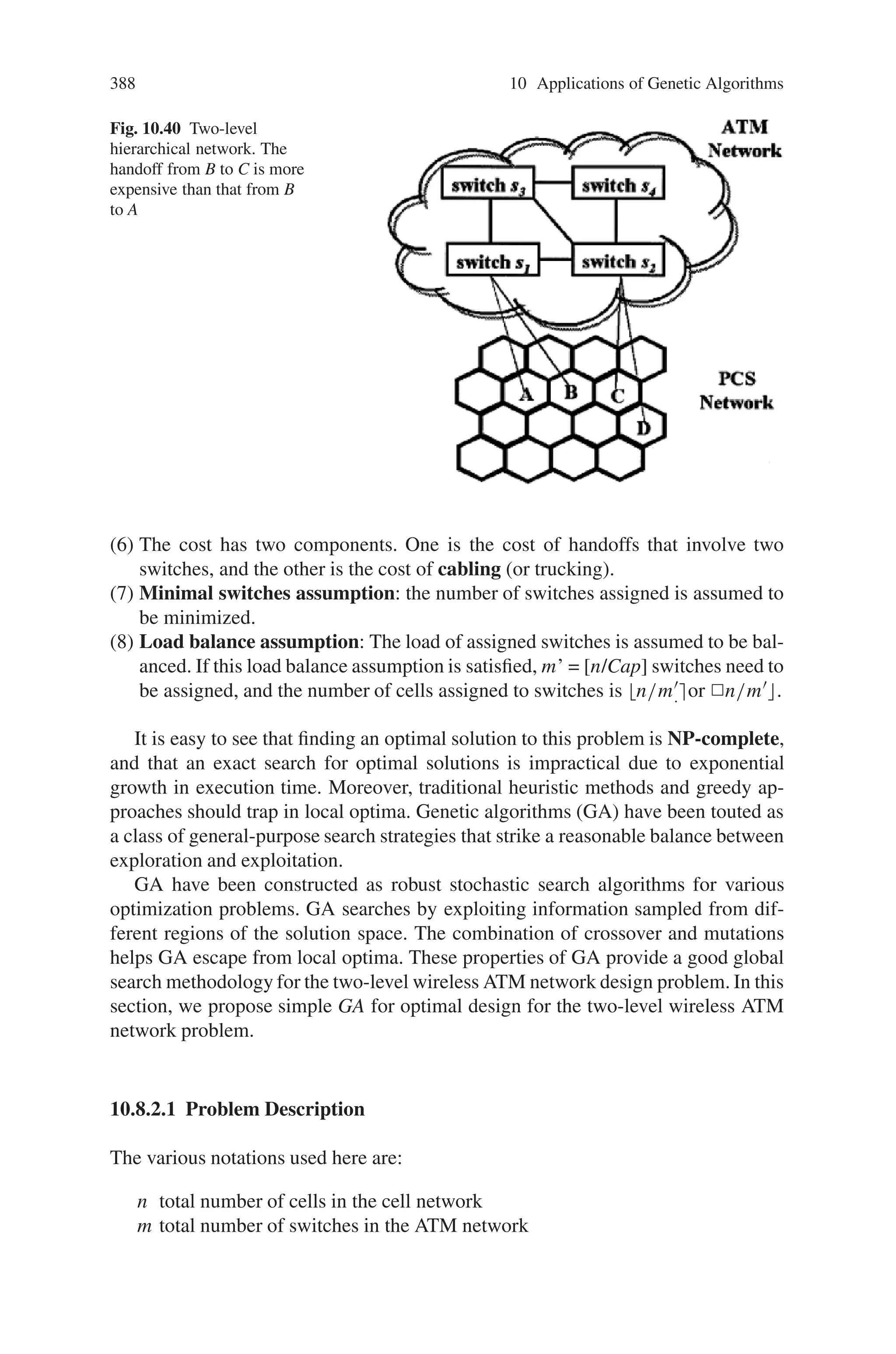 386 10 Applications of Genetic Algorithms
in supervised learning. This includes definition of new input attributes as well as
intermediate target concepts.
10.8 Wireless Networks
10.8.1 Genetic Algorithms for Topology Planning
in Wireless Networks
A wireless mesh network (WMN) is an attractive networking technology, providing
with convenient access to the Internet as well as the spontaneous connection of
mobile devices to each other. In WMNs, a number of studies have focused on the
channel allocation problem because it is not easy to utilize the multi-channel and
multi-radio characteristics of WMNs. Since the channel allocation in multi-channel
multi-radio WMNs is an NP-Hard problem, most approaches design the network
with a mathematical model and solve it with linear programming and some approx-
imation algorithms.
On the other hand, where to deploy mesh routers is also a crucial matter in WMNs
since it is directly related to the efficiency and deployment costs. This problem might
also be solved by linear programming, however when the size of the target area
becomes large, the linear programming method cannot handle this matter in a finite
time. Therefore, in most cases, it is not an appropriate approach.
Genetic algorithm (GA)is introduced in deployment of mesh routers, in order
to find a feasible solution to this matter in a finite and reasonable time. The target
area is regarded with n × n grid and the mesh routers can be placed at the center
of each rectangle, where n can be set as a larger number when more precision is
needed. Each rectangle is assigned a sequence number where the top-left rectangle
has the smallest number and the bottom-right the largest. And a binary-string is used
in encoding scheme, in which i-th bit represents whether the rectangle with the se-
quence number i has a mesh router or not. Steady-state GA is used with tournament
selection and toggling mutation with 0.0015 probability. In terms of the crossover
operator, two-dimensional locus-based crossover is employed, where the schema (a
series of dominant genes) of the parents is more likely to be passed down to the
offspring. In terms of the fitness function, both the number of covered subscribers
and the number of mesh routers are considered; the more the covered subscribers
and the less the number of mesh routers, the better the fitness. Here, the strength of
GA is that one can easily reflect restrictions such as obstacles or preference of the
service providers by adjusting the fitness function; whereas in linear programming,
it is usually quite hard to put such constraints into the mathematical model. Also, in
this case a heuristic local optimization scheme is adopted, which is based on random
toggling, to complement the slow convergence of genetic algorithms.
The performance of genetic algorithm can be implemented in planning mesh
router deployment. The size of the target area is set 10,000 m × 10,000 m, and it
is divided into 100 × 100 grids. And the transmission range of each mesh router is
 