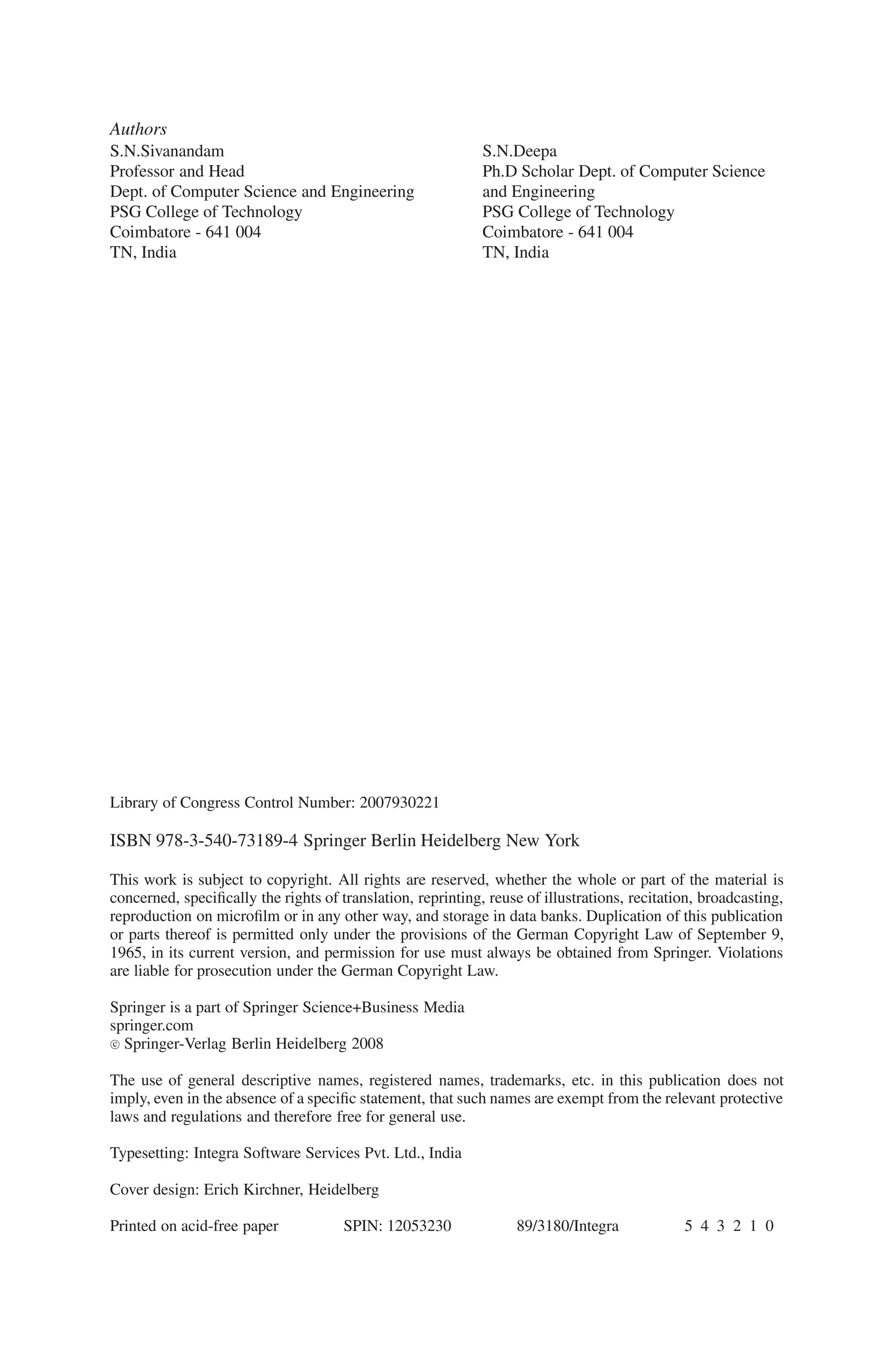 Authors
S.N.Sivanandam
Professor and Head
Dept. of Computer Science and Engineering
PSG College of Technology
Coimbatore - 641 004
TN, India
S.N.Deepa
Ph.D Scholar Dept. of Computer Science
and Engineering
PSG College of Technology
Coimbatore - 641 004
TN, India
Library of Congress Control Number: 2007930221
ISBN 978-3-540-73189-4 Springer Berlin Heidelberg New York
This work is subject to copyright. All rights are reserved, whether the whole or part of the material is
concerned, specifically the rights of translation, reprinting, reuse of illustrations, recitation, broadcasting,
reproduction on microfilm or in any other way, and storage in data banks. Duplication of this publication
or parts thereof is permitted only under the provisions of the German Copyright Law of September 9,
1965, in its current version, and permission for use must always be obtained from Springer. Violations
are liable for prosecution under the German Copyright Law.
Springer is a part of Springer Science+Business Media
springer.com
c
 Springer-Verlag Berlin Heidelberg 2008
The use of general descriptive names, registered names, trademarks, etc. in this publication does not
imply, even in the absence of a specific statement, that such names are exempt from the relevant protective
laws and regulations and therefore free for general use.
Typesetting: Integra Software Services Pvt. Ltd., India
Cover design: Erich Kirchner, Heidelberg
Printed on acid-free paper SPIN: 12053230 89/3180/Integra 5 4 3 2 1 0
 