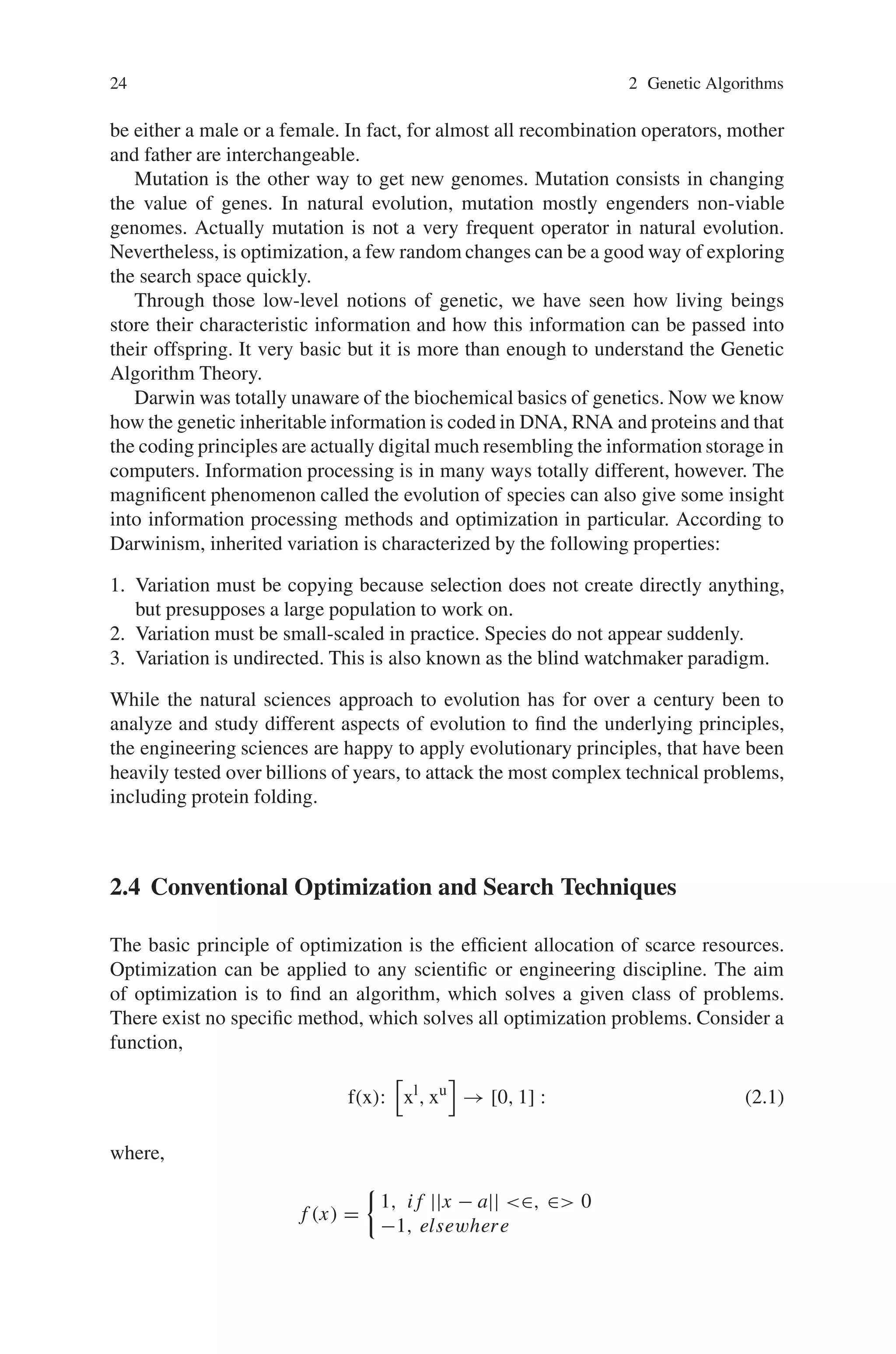 24 2 Genetic Algorithms
be either a male or a female. In fact, for almost all recombination operators, mother
and father are interchangeable.
Mutation is the other way to get new genomes. Mutation consists in changing
the value of genes. In natural evolution, mutation mostly engenders non-viable
genomes. Actually mutation is not a very frequent operator in natural evolution.
Nevertheless, is optimization, a few random changes can be a good way of exploring
the search space quickly.
Through those low-level notions of genetic, we have seen how living beings
store their characteristic information and how this information can be passed into
their offspring. It very basic but it is more than enough to understand the Genetic
Algorithm Theory.
Darwin was totally unaware of the biochemical basics of genetics. Now we know
how the genetic inheritable information is coded in DNA, RNA and proteins and that
the coding principles are actually digital much resembling the information storage in
computers. Information processing is in many ways totally different, however. The
magnificent phenomenon called the evolution of species can also give some insight
into information processing methods and optimization in particular. According to
Darwinism, inherited variation is characterized by the following properties:
1. Variation must be copying because selection does not create directly anything,
but presupposes a large population to work on.
2. Variation must be small-scaled in practice. Species do not appear suddenly.
3. Variation is undirected. This is also known as the blind watchmaker paradigm.
While the natural sciences approach to evolution has for over a century been to
analyze and study different aspects of evolution to find the underlying principles,
the engineering sciences are happy to apply evolutionary principles, that have been
heavily tested over billions of years, to attack the most complex technical problems,
including protein folding.
2.4 Conventional Optimization and Search Techniques
The basic principle of optimization is the efficient allocation of scarce resources.
Optimization can be applied to any scientific or engineering discipline. The aim
of optimization is to find an algorithm, which solves a given class of problems.
There exist no specific method, which solves all optimization problems. Consider a
function,
f(x):

xl
, xu

→ [0, 1] : (2.1)
where,
f (x) =

1, i f ||x − a|| ∈, ∈ 0
−1, elsewhere
 