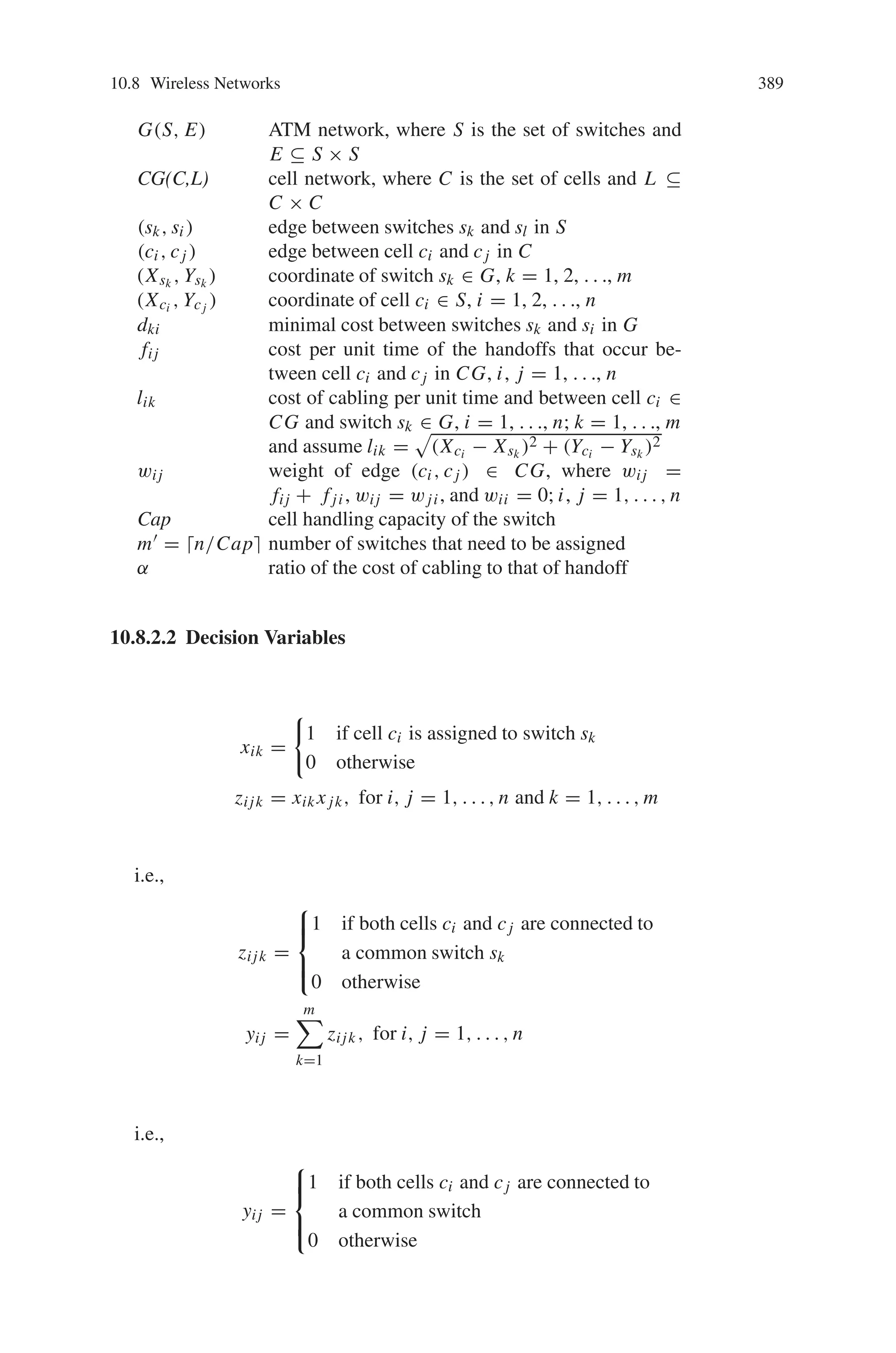 10.8 Wireless Networks 387
configured as 400 m. The location of the gateway to the Internet, and the expected
subscriber vector can be arbitrarily configured, where the location of each expected
subscriber is listed; insert 50 random entries there. The simulation result after 600
generations shows 250 mesh routers are sufficient for the given area; whereas a brief
mathematical analysis shows 180 is the optimum.
Thus, genetic algorithm almost always found the solution close to the optimal
topology within one hour, while linear programming required four to seven days to
find the optimal topology for the much smaller (1/50 times) problem space. When
the size of the target region grows, genetic algorithm will show much better per-
formance over linear programming. This approach is also applicable to the channel
allocation issue in WMNs.
10.8.2 Genetic Algorithm for Wireless ATM Network
Consider the example shown in Fig. 10.40, where cells A and B are connected to
switch s1, and cells C and D are connected to switch s2. If the subscriber moves
from cell B to cell A, switch s1 will perform a handoff for this call. This handoff
is relatively simple and does not involve any location update in the databases that
record the position of the subscriber. The handoff also does not involve any network
entity other than switch s1. Now imagine that the subscriber moves from cell B to
cell C. Then the handoff involves the execution of a fairly complicated protocol be-
tween switches s1 and s2. In addition, the location of the subscriber in the databases
has to be updated. There is actually one more fact that makes this type of handoff
difficult. If switch s1 is responsible for keeping the billing information about the
call, then switch s1 cannot simply remove itself from the connection as a result of
the handoff. In fact, the call continues to be routed through switch s1 (for billing
purposes). The connection, in this case, is from cell C to switch s2, then to switch
s1 and finally to the telephone network.
In this section, consider a group of cells and a group of switches in an ATM
network (whose locations are fixed and known). The problem is to assign cells to
switches in the ATM network in an optimum manner. We consider the topological
design of a two-level hierarchical network. The upper-level network is a connected
ATM network, and the lower-level network is a PCS network which is configured
as an H-mesh (Fig. 10.40). The assumptions of the problem are stated as follows:
(1) The structures and positions of the ATM network and cell network are known.
(2) We assume that the cost of handoffs involving only one switch is negligible.
(3) Each cell in the cell network will be directly assigned and connected to only one
switch in the ATM network.
(4) We assume that the number of calls that can be handled by each cell per unit
time is equal to 1.
(5) The capacity of a switch, the number of cells that it can be assigned, is limited
to a constant called Cap.
 