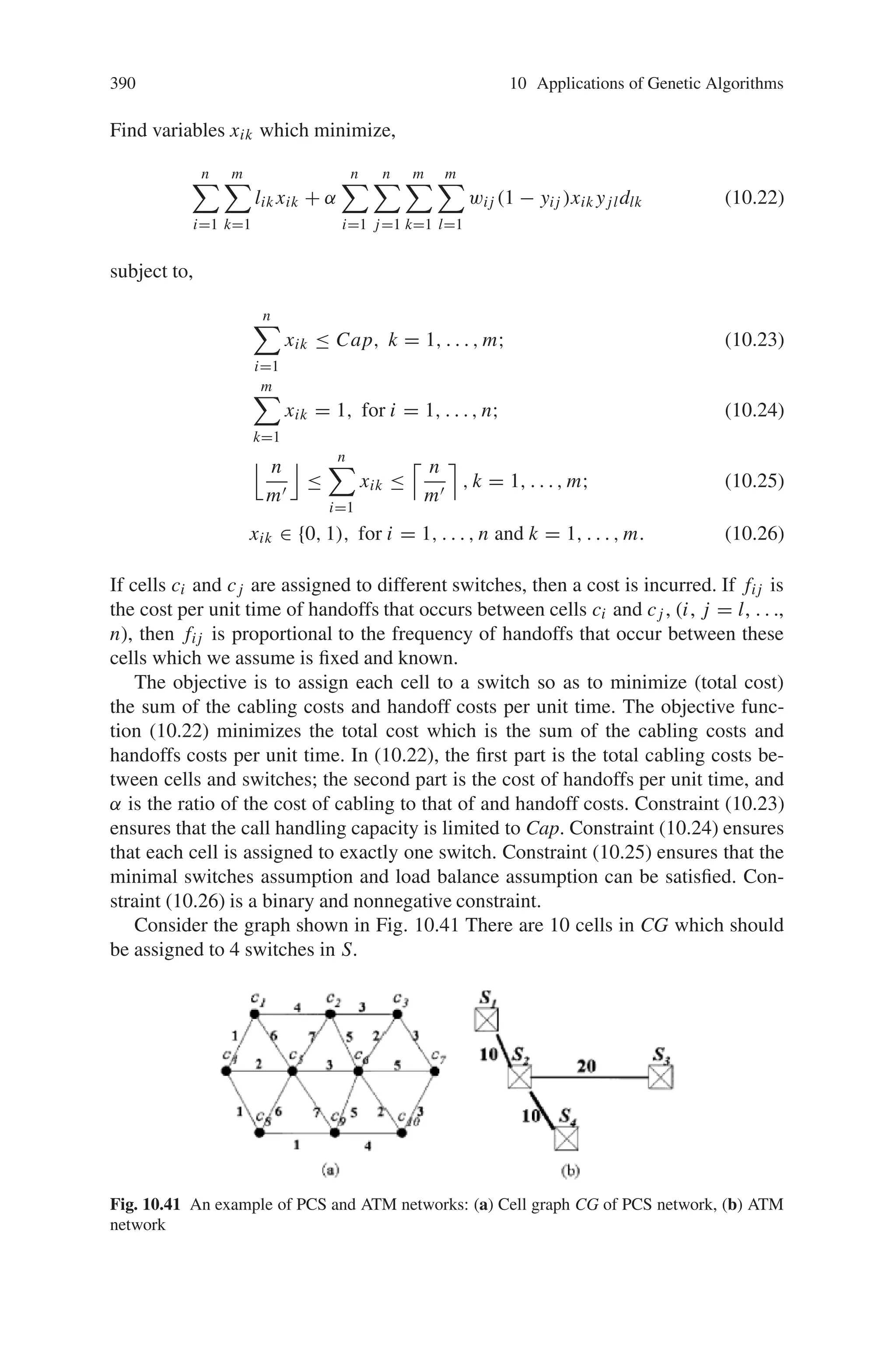 388 10 Applications of Genetic Algorithms
Fig. 10.40 Two-level
hierarchical network. The
handoff from B to C is more
expensive than that from B
to A
(6) The cost has two components. One is the cost of handoffs that involve two
switches, and the other is the cost of cabling (or trucking).
(7) Minimal switches assumption: the number of switches assigned is assumed to
be minimized.
(8) Load balance assumption: The load of assigned switches is assumed to be bal-
anced. If this load balance assumption is satisfied, m’ = [n/Cap] switches need to
be assigned, and the number of cells assigned to switches is n/m
.or 2n/m.
It is easy to see that finding an optimal solution to this problem is NP-complete,
and that an exact search for optimal solutions is impractical due to exponential
growth in execution time. Moreover, traditional heuristic methods and greedy ap-
proaches should trap in local optima. Genetic algorithms (GA) have been touted as
a class of general-purpose search strategies that strike a reasonable balance between
exploration and exploitation.
GA have been constructed as robust stochastic search algorithms for various
optimization problems. GA searches by exploiting information sampled from dif-
ferent regions of the solution space. The combination of crossover and mutations
helps GA escape from local optima. These properties of GA provide a good global
search methodology for the two-level wireless ATM network design problem. In this
section, we propose simple GA for optimal design for the two-level wireless ATM
network problem.
10.8.2.1 Problem Description
The various notations used here are:
n total number of cells in the cell network
m total number of switches in the ATM network
 