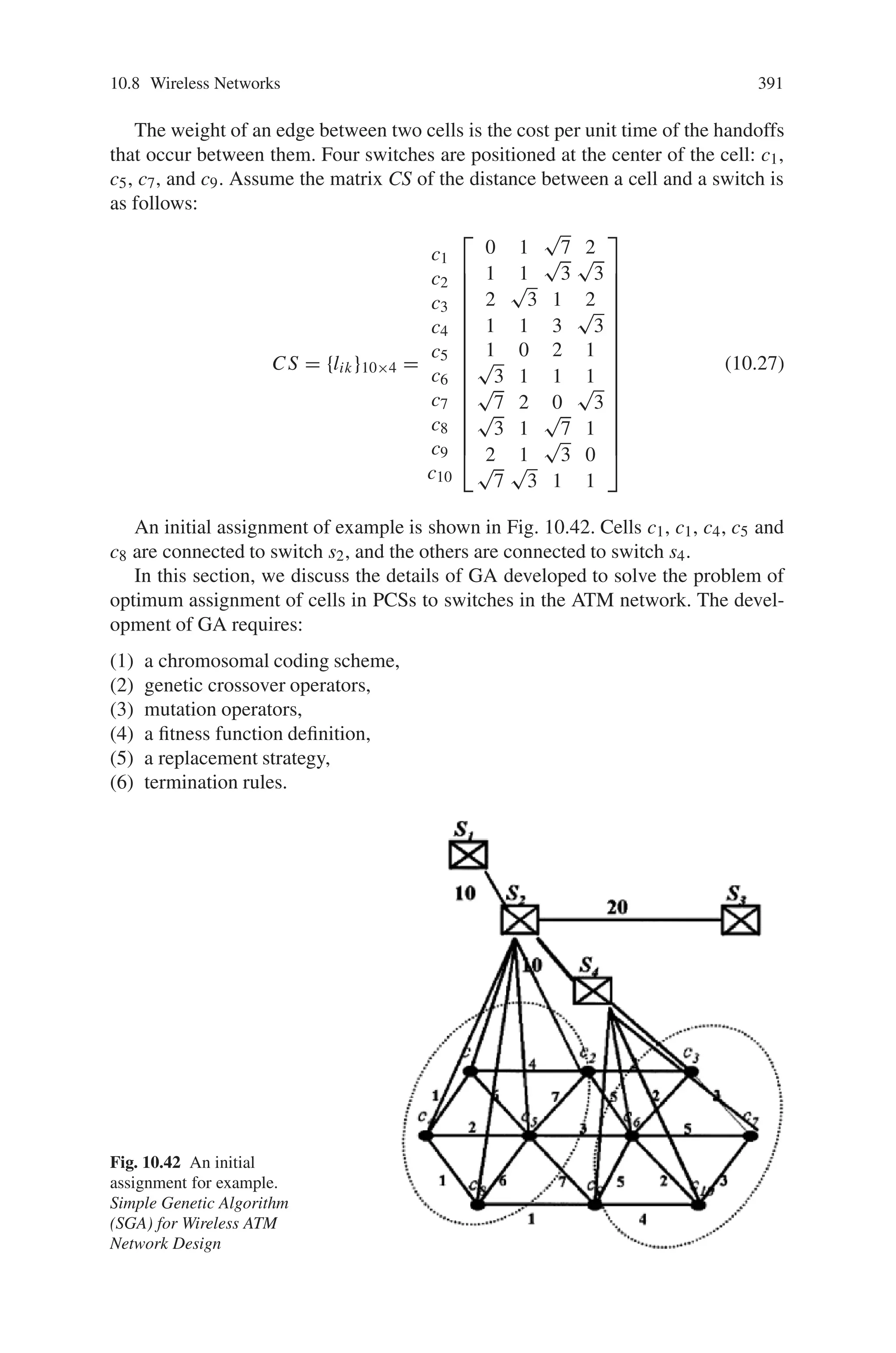 10.8 Wireless Networks 389
G(S, E) ATM network, where S is the set of switches and
E ⊆ S × S
CG(C,L) cell network, where C is the set of cells and L ⊆
C × C
(sk, si ) edge between switches sk and sl in S
(ci, cj ) edge between cell ci and cj in C
(Xsk , Ysk ) coordinate of switch sk ∈ G, k = 1, 2, . . ., m
(Xci , Ycj ) coordinate of cell ci ∈ S, i = 1, 2, . . ., n
dki minimal cost between switches sk and si in G
fij cost per unit time of the handoffs that occur be-
tween cell ci and cj in CG, i, j = 1, . . ., n
lik cost of cabling per unit time and between cell ci ∈
CG and switch sk ∈ G, i = 1, . . ., n; k = 1, . . ., m
and assume lik =

(Xci − Xsk )2 + (Yci − Ysk )2
wij weight of edge (ci, cj ) ∈ CG, where wij =
fij + f ji, wij = wji, and wii = 0; i, j = 1, . . . , n
Cap cell handling capacity of the switch
m = n/Cap number of switches that need to be assigned
α ratio of the cost of cabling to that of handoff
10.8.2.2 Decision Variables
xik =
*
1 if cell ci is assigned to switch sk
0 otherwise
zijk = xik x jk, for i, j = 1, . . ., n and k = 1, . . . , m
i.e.,
zijk =
⎧
⎪
⎨
⎪
⎩
1 if both cells ci and cj are connected to
a common switch sk
0 otherwise
yij =
m

k=1
zijk , for i, j = 1, . . . , n
i.e.,
yij =
⎧
⎪
⎨
⎪
⎩
1 if both cells ci and cj are connected to
a common switch
0 otherwise
 