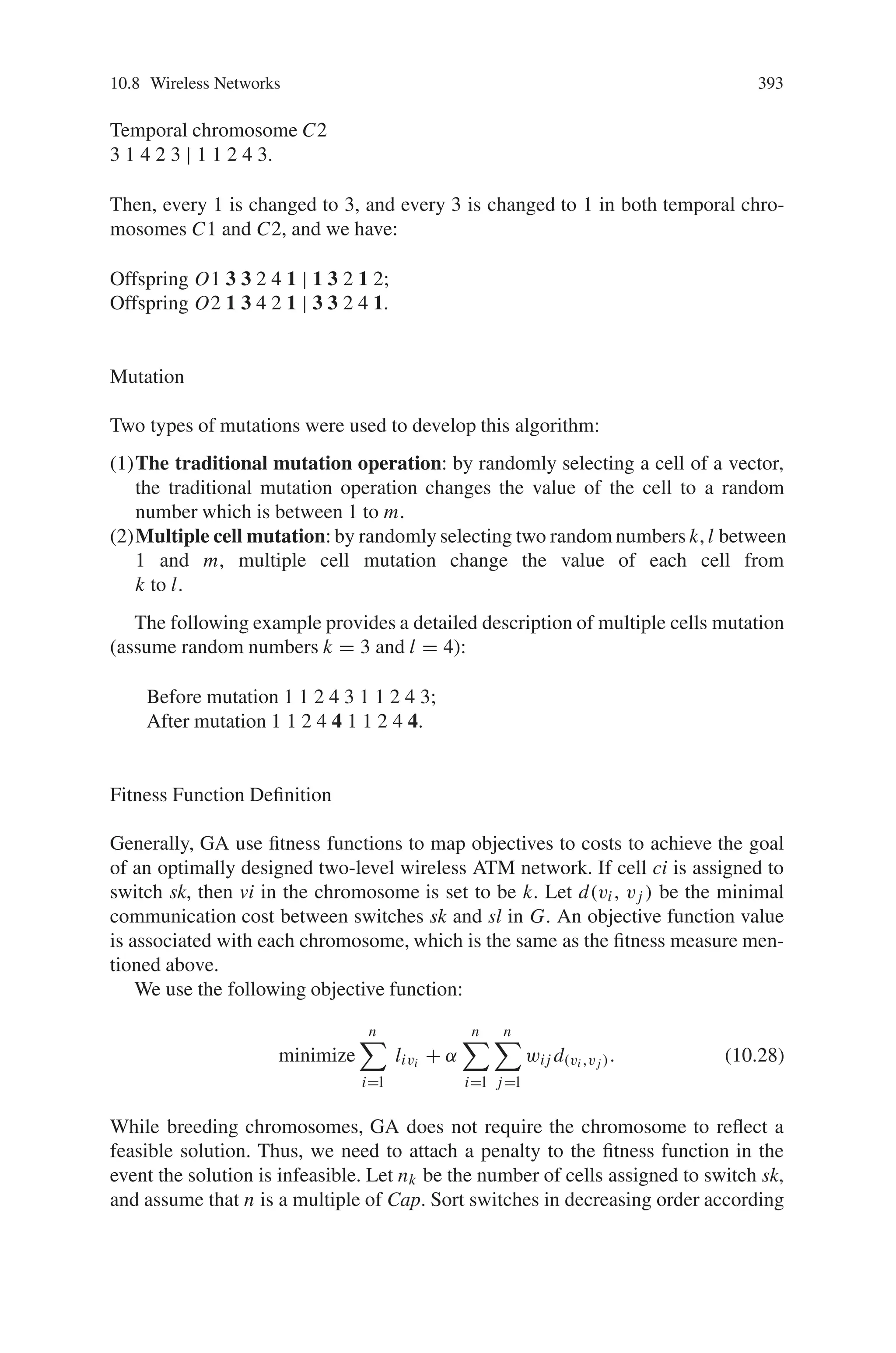 10.8 Wireless Networks 391
The weight of an edge between two cells is the cost per unit time of the handoffs
that occur between them. Four switches are positioned at the center of the cell: c1,
c5, c7, and c9. Assume the matrix CS of the distance between a cell and a switch is
as follows:
CS = {lik}10×4 =
c1
c2
c3
c4
c5
c6
c7
c8
c9
c10
⎡
⎢
⎢
⎢
⎢
⎢
⎢
⎢
⎢
⎢
⎢
⎢
⎢
⎢
⎢
⎢
⎣
0 1
√
7 2
1 1
√
3
√
3
2
√
3 1 2
1 1 3
√
3
1 0 2 1
√
3 1 1 1
√
7 2 0
√
3
√
3 1
√
7 1
2 1
√
3 0
√
7
√
3 1 1
⎤
⎥
⎥
⎥
⎥
⎥
⎥
⎥
⎥
⎥
⎥
⎥
⎥
⎥
⎥
⎥
⎦
(10.27)
An initial assignment of example is shown in Fig. 10.42. Cells c1, c1, c4, c5 and
c8 are connected to switch s2, and the others are connected to switch s4.
In this section, we discuss the details of GA developed to solve the problem of
optimum assignment of cells in PCSs to switches in the ATM network. The devel-
opment of GA requires:
(1) a chromosomal coding scheme,
(2) genetic crossover operators,
(3) mutation operators,
(4) a fitness function definition,
(5) a replacement strategy,
(6) termination rules.
Fig. 10.42 An initial
assignment for example.
Simple Genetic Algorithm
(SGA) for Wireless ATM
Network Design
 