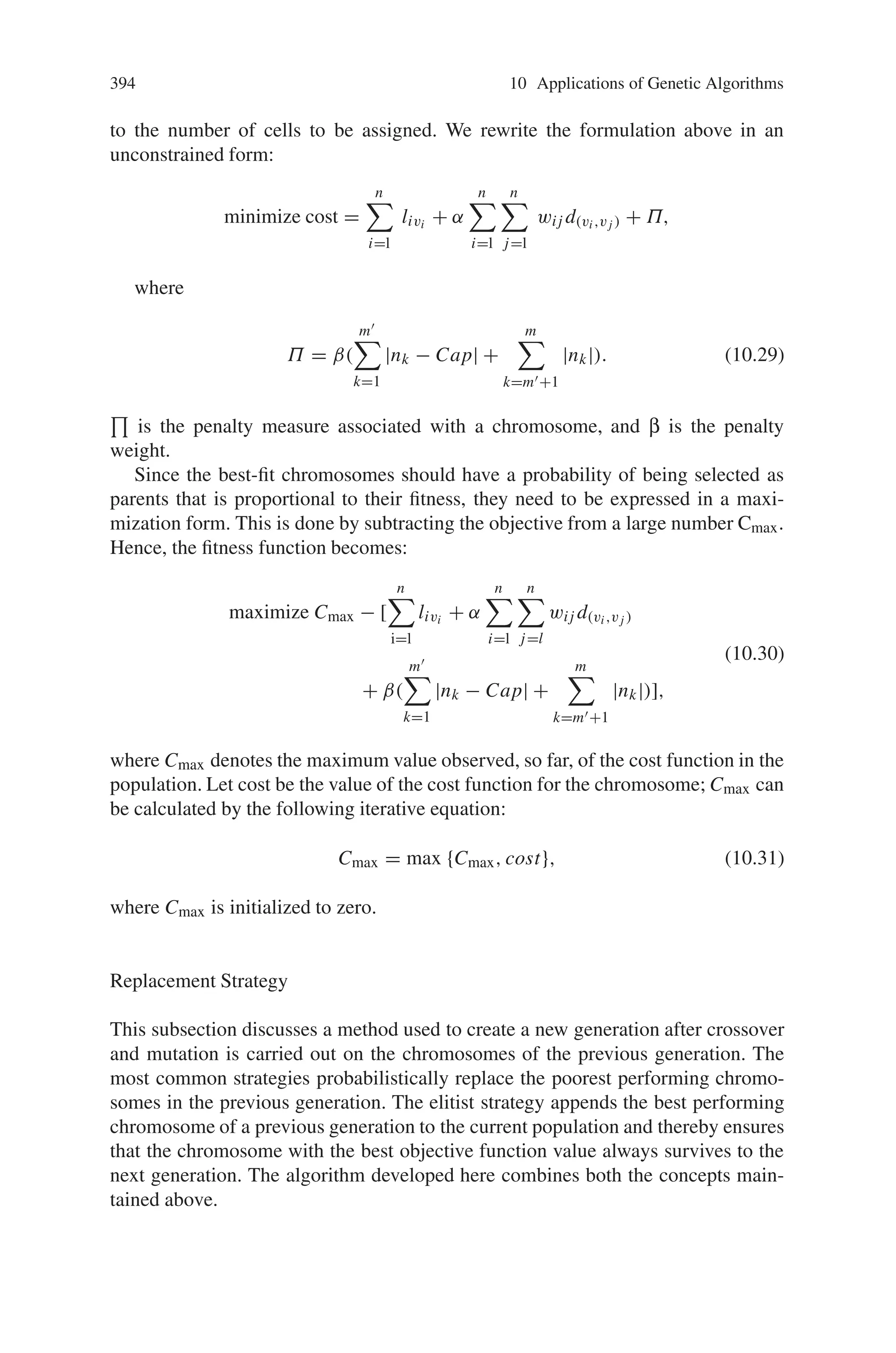 392 10 Applications of Genetic Algorithms
Chromosomal Coding
Since our problem involves representing of connections between cells and switches,
we employ a coding scheme that uses positive integer numbers. Cells are labeled
from one to n (the total number of cells); and switches are labeled from one to
m (the total number of switches). The cell-oriented representation of the chro-
mosome structure is shown in Fig. 10.43(a), where the ith cell belongs to the vith
switch. For example, the chromosome of the example shown in Fig. 10.42 is shown
in Fig. 10.37(b).
Genetic Crossover Operator
Two types of genetic operators were used to develop this algorithm:
(1) simple single point crossover;
(2) the random cell swap operator (RCSO).
The simple single point crossover is the traditional one. In RCSO, by randomly se-
lecting two chromosomes (say P1 and P2) for crossover from previous generations
and then using a random number generator, an integer value i is generated in the
range (1, n). This number is used as the crossover site. Let vi1 and vi2 be the value
of the ith cell in P1 and P2, respectively. To create new offspring, RCSO employs
two steps: first, all the characters between i and n of two parents are swapped and
temporal chromosomes C1 and C2 are generated. Then, in all the characters in C1
and C2; the value vi1 (vi2) is change to vi2 (vi1). The following example provides a
detailed description of the crossover operation (assume crossover site i = 6):
Parent P1
1 1 2 4 3 | 1 1 2 4 3;
Parent P2
3 1 4 2 3 | 3 1 2 3 2.
First, two substrings between 6 and 10 are swapped, and we have:
Temporal chromosome C1
1 1 2 4 3 | 3 1 2 3 2;
Fig. 10.43 (a) Cell-oriented
representation of the
chromosome structure, (b)
Cell-oriented representation
of Example
 