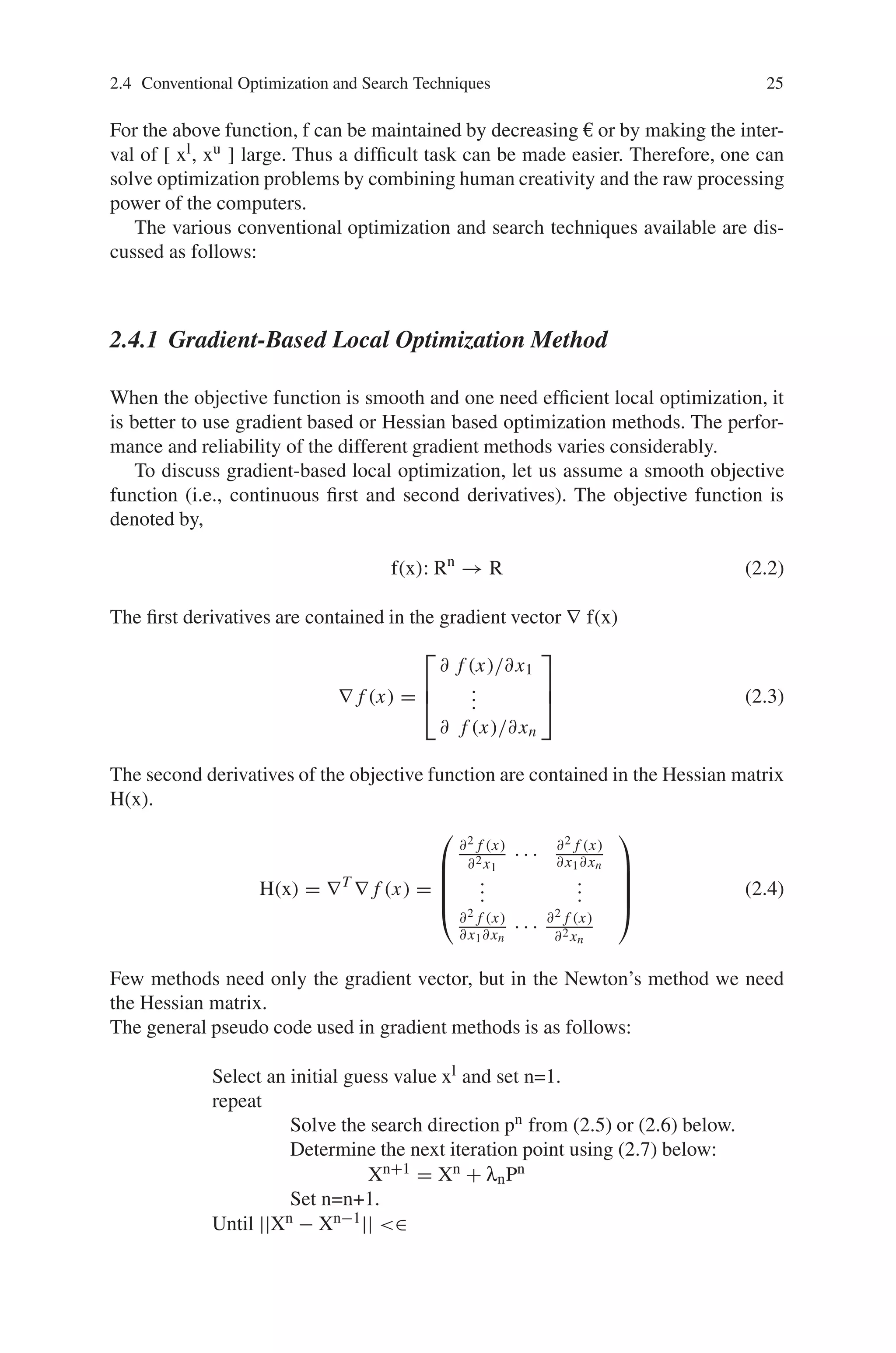 2.4 Conventional Optimization and Search Techniques 25
For the above function, f can be maintained by decreasing € or by making the inter-
val of [ xl, xu ] large. Thus a difficult task can be made easier. Therefore, one can
solve optimization problems by combining human creativity and the raw processing
power of the computers.
The various conventional optimization and search techniques available are dis-
cussed as follows:
2.4.1 Gradient-Based Local Optimization Method
When the objective function is smooth and one need efficient local optimization, it
is better to use gradient based or Hessian based optimization methods. The perfor-
mance and reliability of the different gradient methods varies considerably.
To discuss gradient-based local optimization, let us assume a smooth objective
function (i.e., continuous first and second derivatives). The objective function is
denoted by,
f(x): Rn
→ R (2.2)
The first derivatives are contained in the gradient vector ∇ f(x)
∇ f (x) =
⎡
⎢
⎣
∂ f (x)/∂x1
.
.
.
∂ f (x)/∂xn
⎤
⎥
⎦ (2.3)
The second derivatives of the objective function are contained in the Hessian matrix
H(x).
H(x) = ∇T
∇ f (x) =
⎛
⎜
⎜
⎜
⎝
∂2 f (x)
∂2x1
· · · ∂2 f (x)
∂x1∂xn
.
.
.
.
.
.
∂2 f (x)
∂x1∂xn
· · · ∂2 f (x)
∂2xn
⎞
⎟
⎟
⎟
⎠
(2.4)
Few methods need only the gradient vector, but in the Newton’s method we need
the Hessian matrix.
The general pseudo code used in gradient methods is as follows:
Select an initial guess value xl and set n=1.
repeat
Solve the search direction pn from (2.5) or (2.6) below.
Determine the next iteration point using (2.7) below:
Xn+1 = Xn + λnPn
Set n=n+1.
Until ||Xn − Xn−1|| ∈
 
