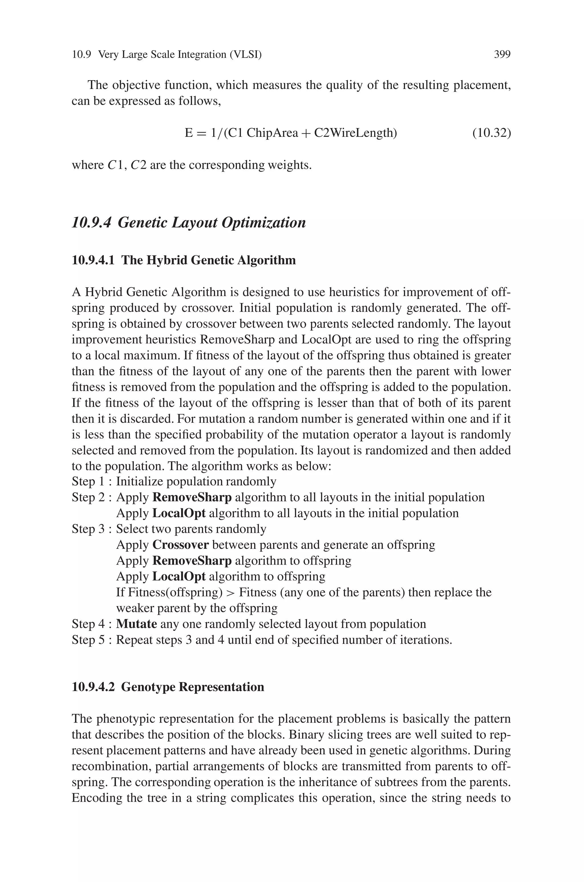 10.9 Very Large Scale Integration (VLSI) 397
Fig. 10.46 Experimental circuit
10.9.2 VLSI Macro Cell Layout Using Hybrid GA
Genetic algorithms have proven to be a well-suited technique for solving selected
combinatorial optimization problems. The blindness of the algorithm during the
search in the space of encoding must be abandoned, because this space is discrete
and the search has to reach feasible points after the application of the genetic op-
erators. This can be achieved by the use of a problem specific genotype encoding,
and hybrid, knowledge based techniques, which support the algorithm during the
creation of the initial individuals and the following optimization process. In this
section a novel hybrid genetic algorithm, which is used to solve macrocell placement
problem is presented.
The design of VLSI (very large scale integrated) microchips is a process of many
consecutive steps including specification, functional design, circuit design, physical
design, and fabrication. Macro-cell layout generation is a task in the physical design
cycle. The circuit is partitioned and the components are grouped in functional units,
Table 10.10 Fault coverage of different test vectors
Test Vector
a b c d e f g h I
Stuck at 0 faults
detected
Stuck at 1 faults
detected
Fitness Value Cumulative sum
of fault coverage
%
1 1 0 1 0 0 1 0 1 a, b, g, I, 3, 4 e, f, 1, 5, 6, 7, 8, 9 0.40 40
1 0 1 1 1 0 0 1 1 e, 7, 8, 9 3 0.14 54
1 0 1 1 0 1 0 1 1 f, c, d, h [I] 2 [3, 5, 6, 7, 8, 9] 0.34 68
1 0 1 0 0 0 1 1 1 1, 2, 6 [8] b, d 0.17 82
1 1 0 1 0 0 0 0 1 [7, 8, 9] g, h, 4 0.17 90
1 1 0 1 0 0 1 1 0 5 [9] I 0.08 95
0 1 0 1 0 0 1 1 1 [1, 2, 6, 8, 9] a, c 0.20 100
 