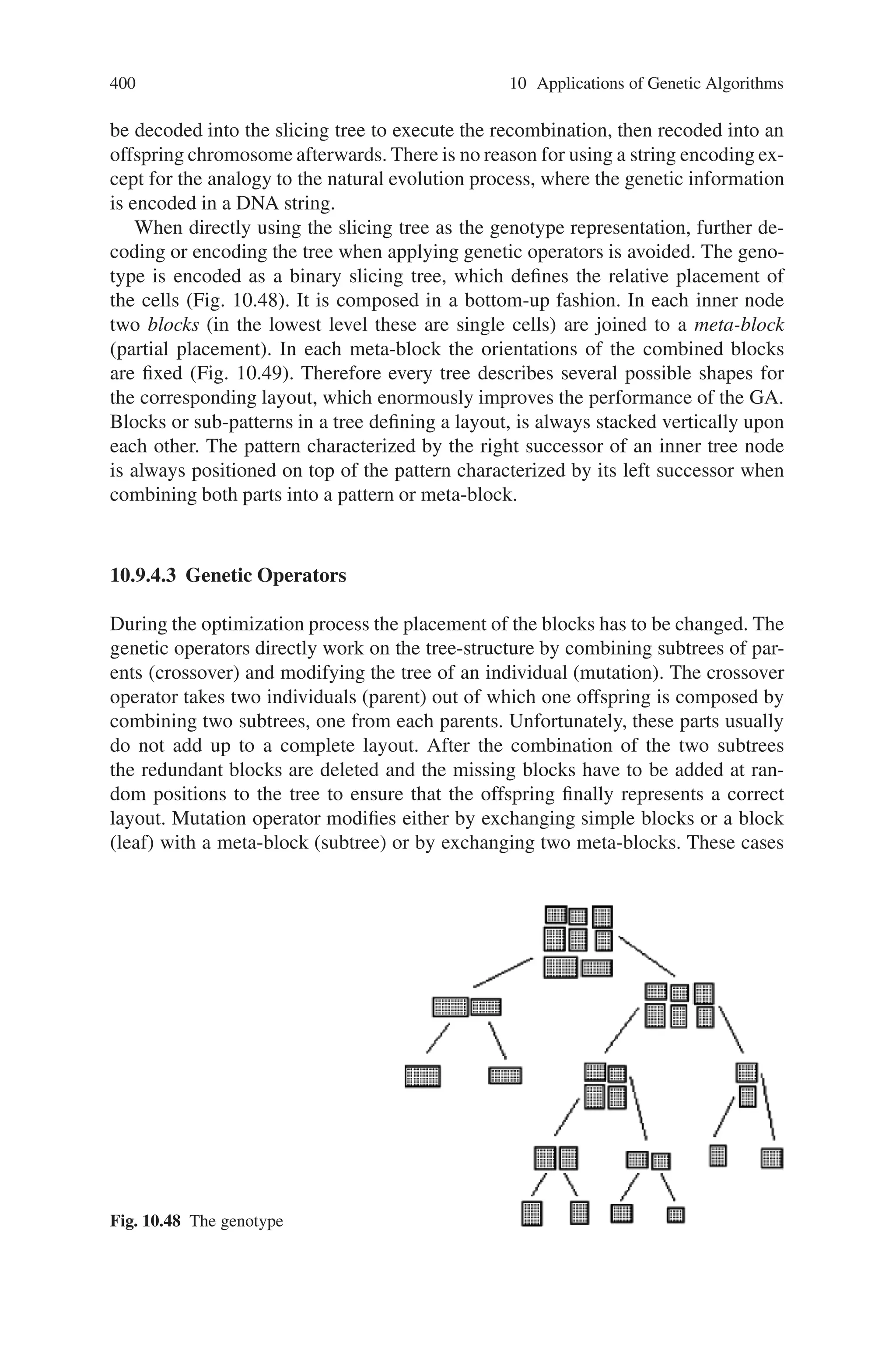 398 10 Applications of Genetic Algorithms
the macro-cells. These cells can be described as rectangular blocks with terminals
(pins) along their borders. These terminals have to be connected by signal nets,
along which power or signals (e.g., clock ticks) are transmitted between the various
units of the chip. A net can connect two or more terminals, and some nets must be
routed to pads at the outer border of the layout, since they are involved in the I/O of
the chip. The layout defines the positions of the cells (Fig. 10.47).
The major objectives are chip area minimization and interconnection wire length
minimization. Since the number of possible placements increases explosively with
the number of blocks, even subsets of the problem have been shown to be NP-
complete or NP-hard. In this section, a hybrid genetic algorithm with a genotype
representation based on binary trees and the genetic operators that work directly on
this tree structure is used.
10.9.3 Problem Description
Inputs of the placement problem are
• a set of blocks with fixed geometries and fixed pin positions
• a set of nets specifying the interconnections between pins of blocks
• a set of pads (external pins) with fixed positions
• a set of user constraints, e.g., block positions/orientations, critical nets, if any
Given the inputs, the objective of the problem is to find the positions and orienta-
tions of each block, so that the chip area and interconnection wire length between
blocks are minimized while satisfying all the given constraints. We take wire length
into account simultaneously in the optimization process. Since it is impossible to
calculate the exact wire length at this stage where detailed routing has not yet been
carried out, we estimate the length of each net as one-half of the perimeter of the
bounding box of the net.
Fig. 10.47 The schematic
representation of a VLSI
macro-cell layout, which
shows the position of eight
cells, the routes for the signal
nets, and the I/O pads
 